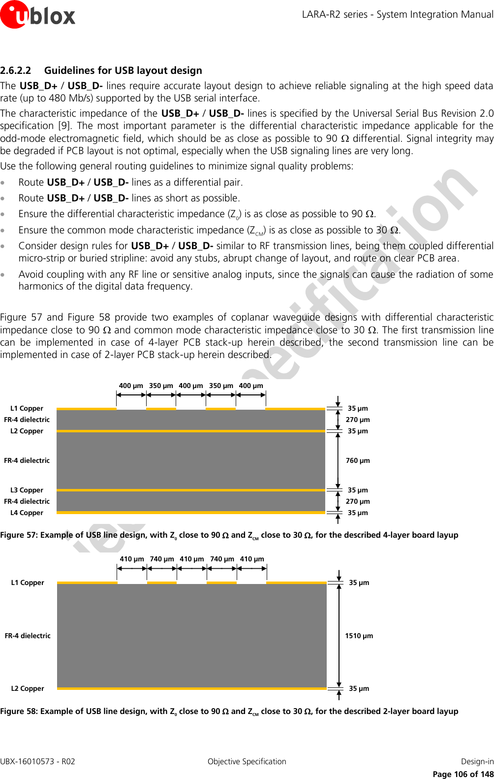LARA-R2 series - System Integration Manual UBX-16010573 - R02  Objective Specification  Design-in     Page 106 of 148 2.6.2.2 Guidelines for USB layout design The USB_D+ / USB_D- lines require accurate layout design to achieve reliable signaling at the high speed data rate (up to 480 Mb/s) supported by the USB serial interface. The characteristic impedance of the USB_D+ / USB_D- lines is specified by the Universal Serial Bus Revision 2.0 specification  [9].  The  most  important  parameter  is  the  differential  characteristic  impedance  applicable  for  the odd-mode electromagnetic field, which should be as close as possible to 90  differential. Signal integrity may be degraded if PCB layout is not optimal, especially when the USB signaling lines are very long. Use the following general routing guidelines to minimize signal quality problems:  Route USB_D+ / USB_D- lines as a differential pair.  Route USB_D+ / USB_D- lines as short as possible.  Ensure the differential characteristic impedance (Z0) is as close as possible to 90 .  Ensure the common mode characteristic impedance (ZCM) is as close as possible to 30 .  Consider design rules for USB_D+ / USB_D- similar to RF transmission lines, being them coupled differential micro-strip or buried stripline: avoid any stubs, abrupt change of layout, and route on clear PCB area.  Avoid coupling with any RF line or sensitive analog inputs, since the signals can cause the radiation of some harmonics of the digital data frequency.  Figure  57  and  Figure  58  provide  two  examples  of  coplanar  waveguide  designs  with  differential  characteristic impedance close to 90  and common mode characteristic impedance close to 30 . The first transmission line can  be  implemented  in  case  of  4-layer  PCB  stack-up  herein  described,  the  second  transmission  line  can  be implemented in case of 2-layer PCB stack-up herein described.  35 µm35 µm35 µm35 µm270 µm270 µm760 µmL1 CopperL3 CopperL2 CopperL4 CopperFR-4 dielectricFR-4 dielectricFR-4 dielectric350 µm 400 µm400 µm350 µm400 µm Figure 57: Example of USB line design, with Z0 close to 90  and ZCM close to 30 , for the described 4-layer board layup 35 µm35 µm1510 µmL2 CopperL1 CopperFR-4 dielectric740 µm 410 µm410 µm740 µm410 µm Figure 58: Example of USB line design, with Z0 close to 90  and ZCM close to 30 , for the described 2-layer board layup  
