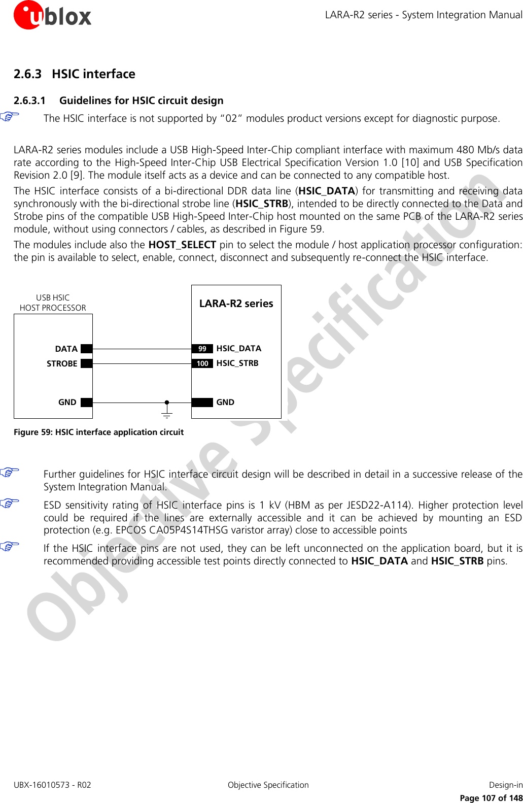 LARA-R2 series - System Integration Manual UBX-16010573 - R02 Objective Specification  Design-in     Page 107 of 148 2.6.3 HSIC interface 2.6.3.1 Guidelines for HSIC circuit design  The HSIC interface is not supported by “02” modules product versions except for diagnostic purpose.  LARA-R2 series modules include a USB High-Speed Inter-Chip compliant interface with maximum 480 Mb/s data rate according to the High-Speed Inter-Chip USB Electrical Specification Version 1.0 [10] and USB Specification Revision 2.0 [9]. The module itself acts as a device and can be connected to any compatible host. The HSIC interface consists of a  bi-directional  DDR data line (HSIC_DATA) for  transmitting and  receiving data synchronously with the bi-directional strobe line (HSIC_STRB), intended to be directly connected to the Data and Strobe pins of the compatible USB High-Speed Inter-Chip host mounted on the same PCB of the LARA-R2 series module, without using connectors / cables, as described in Figure 59. The modules include also the HOST_SELECT pin to select the module / host application processor configuration: the pin is available to select, enable, connect, disconnect and subsequently re-connect the HSIC interface.  LARA-R2 series DATASTROBEGND99 HSIC_DATA100 HSIC_STRBGNDUSB HSICHOST PROCESSOR Figure 59: HSIC interface application circuit   Further guidelines for HSIC interface circuit design will be described in detail in a successive release of the System Integration Manual.  ESD  sensitivity rating  of  HSIC  interface  pins is  1 kV  (HBM  as  per  JESD22-A114).  Higher  protection  level could  be  required  if  the  lines  are  externally  accessible  and  it  can  be  achieved  by  mounting  an  ESD protection (e.g. EPCOS CA05P4S14THSG varistor array) close to accessible points  If the HSIC interface pins are not used, they can be left unconnected on the application board, but it is recommended providing accessible test points directly connected to HSIC_DATA and HSIC_STRB pins.  