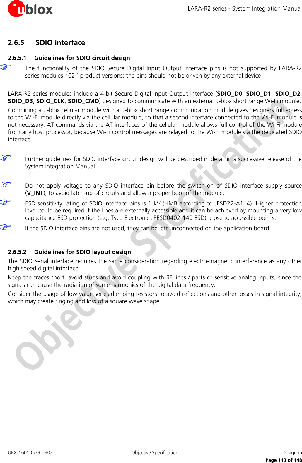 LARA-R2 series - System Integration Manual UBX-16010573 - R02  Objective Specification  Design-in     Page 113 of 148 2.6.5 SDIO interface 2.6.5.1 Guidelines for SDIO circuit design  The  functionality  of  the  SDIO  Secure  Digital  Input  Output  interface  pins  is  not  supported  by  LARA-R2 series modules “02” product versions: the pins should not be driven by any external device.   LARA-R2 series modules include a 4-bit Secure Digital Input Output interface (SDIO_D0, SDIO_D1, SDIO_D2, SDIO_D3, SDIO_CLK, SDIO_CMD) designed to communicate with an external u-blox short range Wi-Fi module. Combining a u-blox cellular module with a u-blox short range communication module gives designers full access to the Wi-Fi module directly via the cellular module, so that a second interface connected to the Wi-Fi module is not necessary. AT commands via the AT interfaces of the cellular module allows full control of the Wi-Fi module from any host processor, because Wi-Fi control messages are relayed to the Wi-Fi module via the dedicated SDIO interface.   Further guidelines for SDIO interface circuit design will be described in detail in a successive release of the System Integration Manual.   Do  not  apply  voltage  to  any  SDIO  interface  pin  before  the  switch-on  of  SDIO  interface  supply  source (V_INT), to avoid latch-up of circuits and allow a proper boot of the module.  ESD sensitivity rating of SDIO interface pins is 1 kV (HMB according to JESD22-A114). Higher protection level could be required if the lines are externally accessible and it can be achieved by mounting a very low capacitance ESD protection (e.g. Tyco Electronics PESD0402-140 ESD), close to accessible points.  If the SDIO interface pins are not used, they can be left unconnected on the application board.  2.6.5.2 Guidelines for SDIO layout design The SDIO serial interface requires the same consideration regarding electro-magnetic interference as any other high speed digital interface. Keep the traces short, avoid stubs and avoid coupling with RF lines / parts or sensitive analog inputs, since the signals can cause the radiation of some harmonics of the digital data frequency. Consider the usage of low value series damping resistors to avoid reflections and other losses in signal integrity, which may create ringing and loss of a square wave shape.  