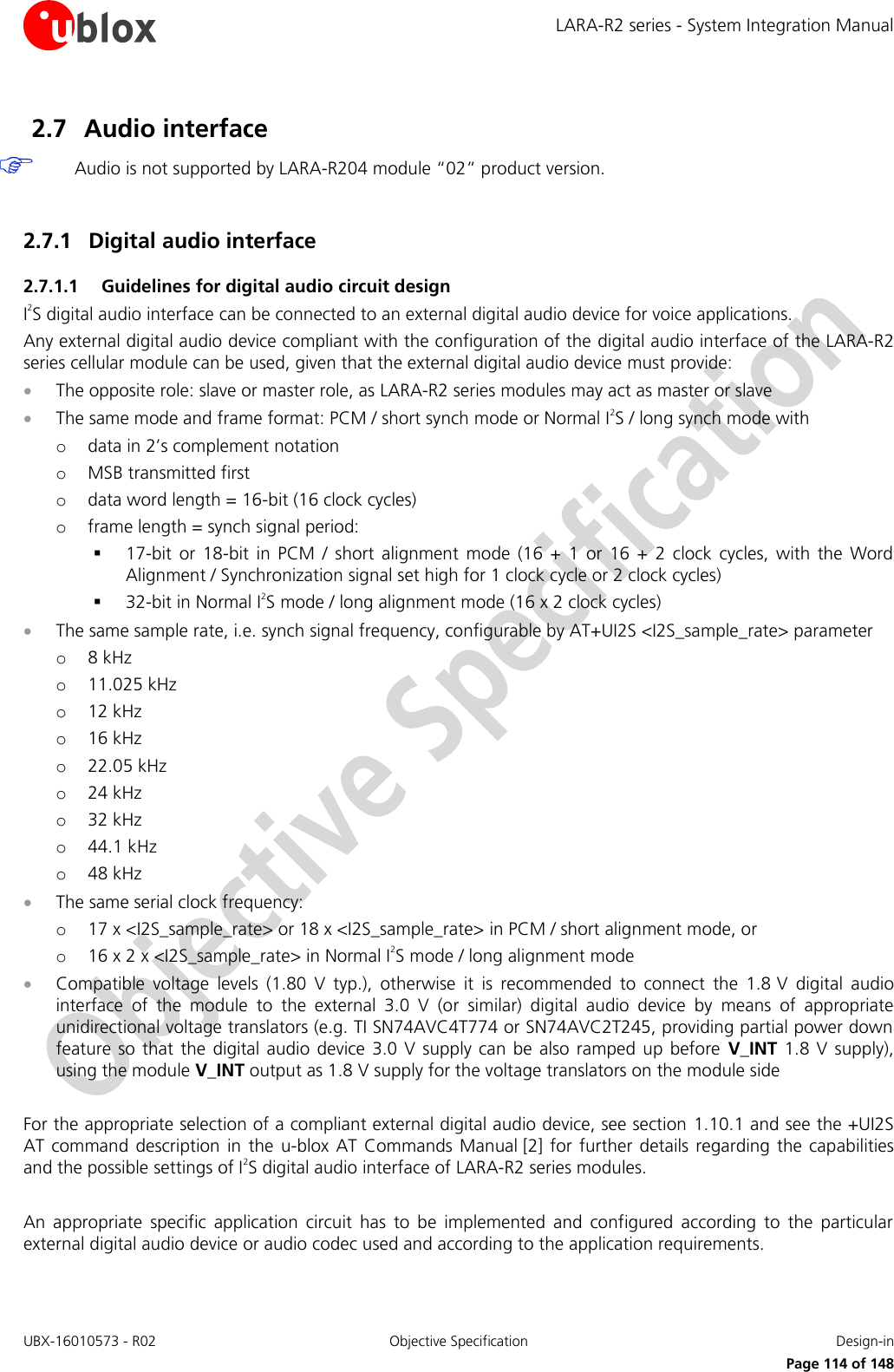 LARA-R2 series - System Integration Manual UBX-16010573 - R02  Objective Specification  Design-in     Page 114 of 148 2.7 Audio interface  Audio is not supported by LARA-R204 module “02” product version.  2.7.1 Digital audio interface 2.7.1.1 Guidelines for digital audio circuit design I2S digital audio interface can be connected to an external digital audio device for voice applications.  Any external digital audio device compliant with the configuration of the digital audio interface of the LARA-R2 series cellular module can be used, given that the external digital audio device must provide:  The opposite role: slave or master role, as LARA-R2 series modules may act as master or slave  The same mode and frame format: PCM / short synch mode or Normal I2S / long synch mode with o data in 2’s complement notation o MSB transmitted first o data word length = 16-bit (16 clock cycles) o frame length = synch signal period:  17-bit  or  18-bit  in  PCM  /  short  alignment  mode  (16  +  1  or  16  +  2  clock  cycles,  with the  Word Alignment / Synchronization signal set high for 1 clock cycle or 2 clock cycles)  32-bit in Normal I2S mode / long alignment mode (16 x 2 clock cycles)  The same sample rate, i.e. synch signal frequency, configurable by AT+UI2S &lt;I2S_sample_rate&gt; parameter o 8 kHz o 11.025 kHz o 12 kHz o 16 kHz o 22.05 kHz o 24 kHz o 32 kHz o 44.1 kHz o 48 kHz  The same serial clock frequency: o 17 x &lt;I2S_sample_rate&gt; or 18 x &lt;I2S_sample_rate&gt; in PCM / short alignment mode, or  o 16 x 2 x &lt;I2S_sample_rate&gt; in Normal I2S mode / long alignment mode  Compatible  voltage  levels  (1.80  V  typ.),  otherwise  it  is  recommended  to  connect  the  1.8 V  digital  audio interface  of  the  module  to  the  external  3.0  V  (or  similar)  digital  audio  device  by  means  of  appropriate unidirectional voltage translators (e.g. TI SN74AVC4T774 or SN74AVC2T245, providing partial power down feature  so that  the  digital audio  device 3.0  V supply can  be  also ramped up  before  V_INT  1.8 V  supply), using the module V_INT output as 1.8 V supply for the voltage translators on the module side   For the appropriate selection of a compliant external digital audio device, see section  1.10.1 and see the +UI2S AT command description  in  the  u-blox  AT  Commands  Manual [2]  for  further  details regarding  the  capabilities and the possible settings of I2S digital audio interface of LARA-R2 series modules.  An  appropriate  specific  application  circuit  has  to  be  implemented  and  configured  according  to  the  particular external digital audio device or audio codec used and according to the application requirements.  