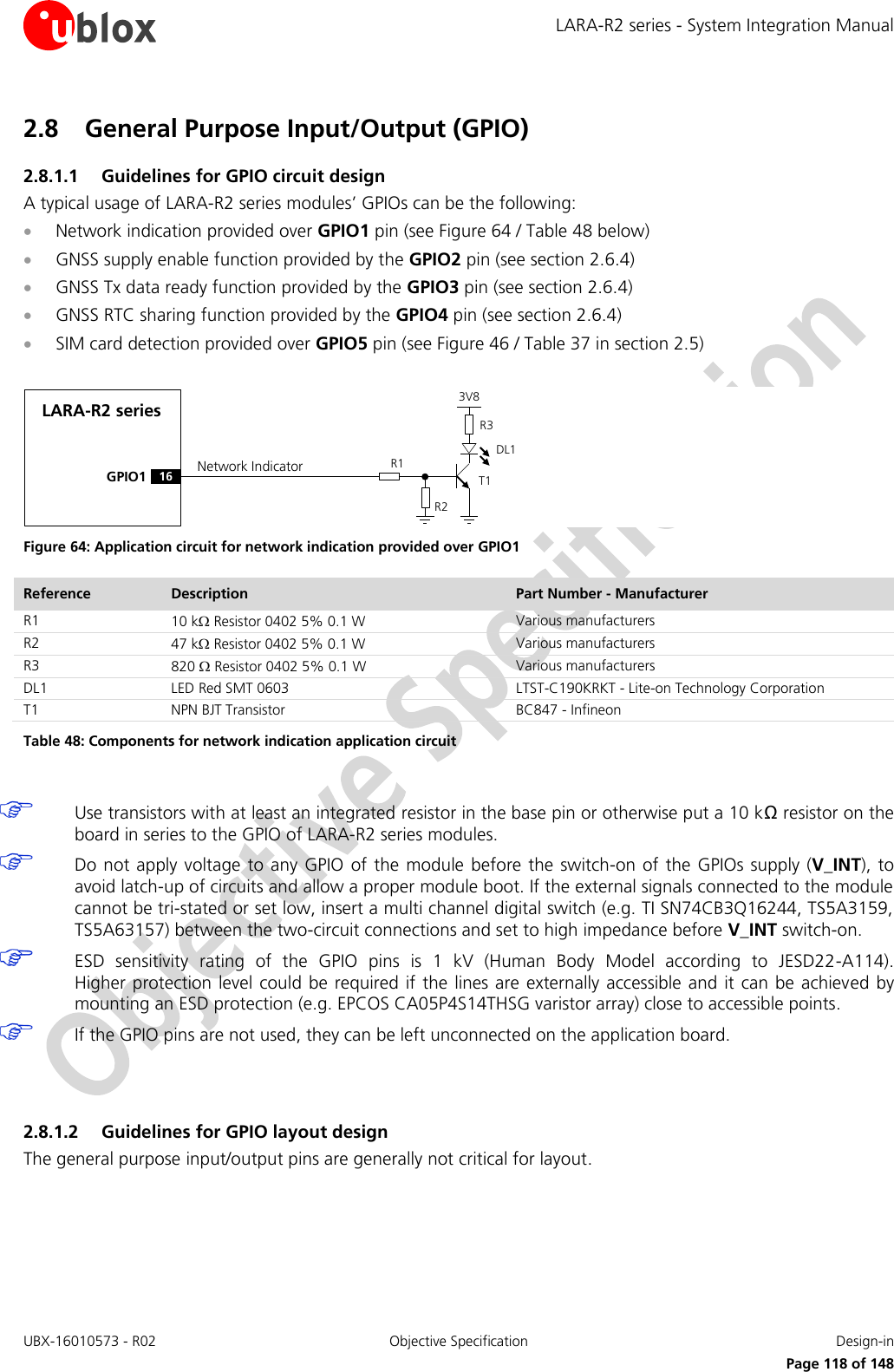 LARA-R2 series - System Integration Manual UBX-16010573 - R02  Objective Specification  Design-in     Page 118 of 148 2.8 General Purpose Input/Output (GPIO) 2.8.1.1 Guidelines for GPIO circuit design A typical usage of LARA-R2 series modules’ GPIOs can be the following:  Network indication provided over GPIO1 pin (see Figure 64 / Table 48 below)  GNSS supply enable function provided by the GPIO2 pin (see section 2.6.4)  GNSS Tx data ready function provided by the GPIO3 pin (see section 2.6.4)  GNSS RTC sharing function provided by the GPIO4 pin (see section 2.6.4)  SIM card detection provided over GPIO5 pin (see Figure 46 / Table 37 in section 2.5)  LARA-R2 seriesGPIO1R1R33V8Network IndicatorR216DL1T1 Figure 64: Application circuit for network indication provided over GPIO1 Reference Description Part Number - Manufacturer R1 10 k Resistor 0402 5% 0.1 W Various manufacturers R2 47 k Resistor 0402 5% 0.1 W Various manufacturers R3 820  Resistor 0402 5% 0.1 W Various manufacturers DL1 LED Red SMT 0603 LTST-C190KRKT - Lite-on Technology Corporation T1 NPN BJT Transistor BC847 - Infineon Table 48: Components for network indication application circuit   Use transistors with at least an integrated resistor in the base pin or otherwise put a 10 kΩ resistor on the board in series to the GPIO of LARA-R2 series modules.  Do not apply voltage  to any  GPIO  of  the module before the  switch-on of the  GPIOs supply (V_INT), to avoid latch-up of circuits and allow a proper module boot. If the external signals connected to the module cannot be tri-stated or set low, insert a multi channel digital switch (e.g. TI SN74CB3Q16244, TS5A3159, TS5A63157) between the two-circuit connections and set to high impedance before V_INT switch-on.  ESD  sensitivity  rating  of  the  GPIO  pins  is  1  kV  (Human  Body  Model  according  to  JESD22-A114).  Higher protection level  could be required if the  lines are externally accessible  and  it  can be achieved  by mounting an ESD protection (e.g. EPCOS CA05P4S14THSG varistor array) close to accessible points.  If the GPIO pins are not used, they can be left unconnected on the application board.   2.8.1.2 Guidelines for GPIO layout design The general purpose input/output pins are generally not critical for layout.  