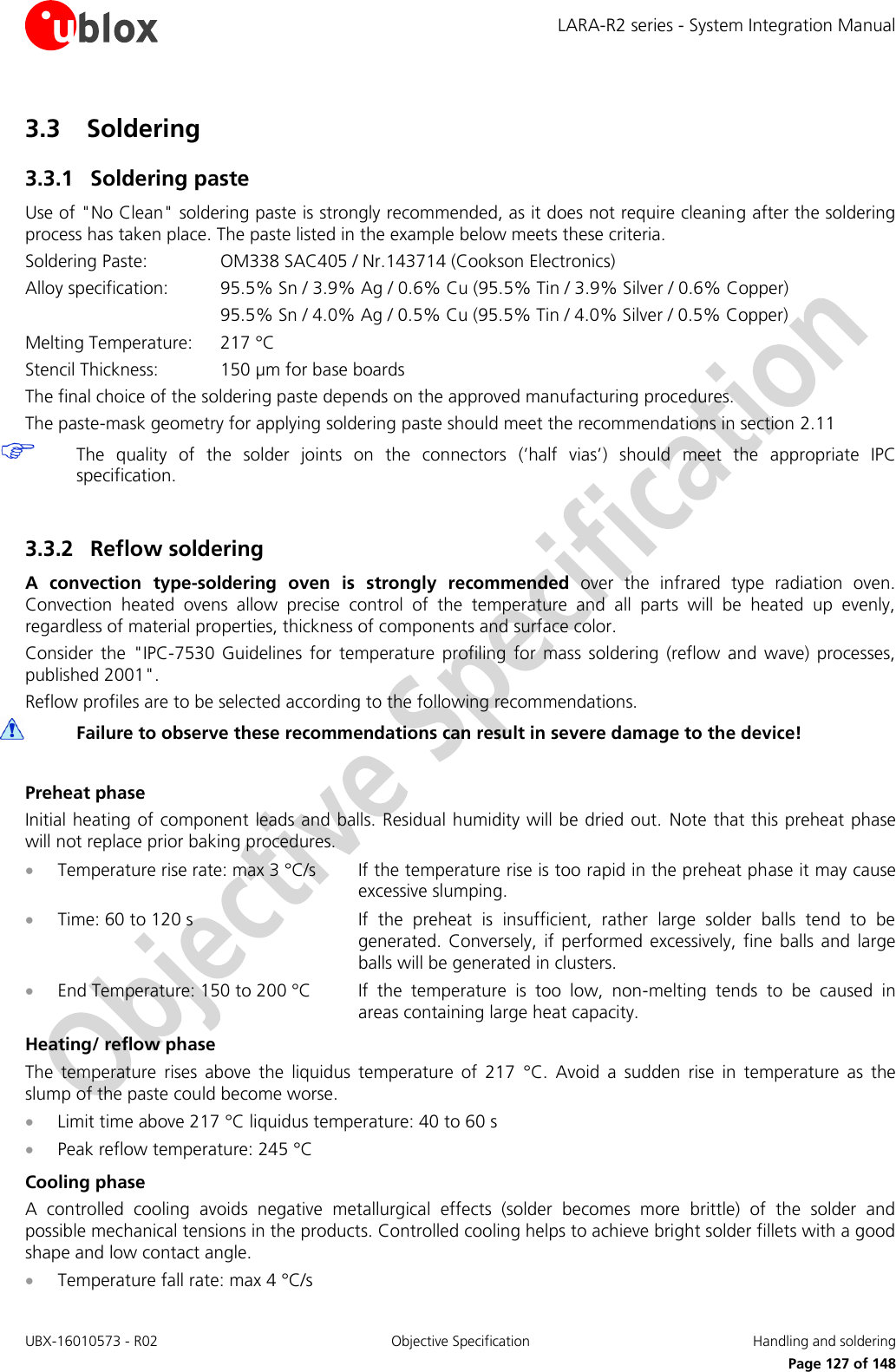 LARA-R2 series - System Integration Manual UBX-16010573 - R02  Objective Specification  Handling and soldering     Page 127 of 148 3.3 Soldering 3.3.1 Soldering paste Use of &quot;No Clean&quot; soldering paste is strongly recommended, as it does not require cleaning after the soldering process has taken place. The paste listed in the example below meets these criteria. Soldering Paste:    OM338 SAC405 / Nr.143714 (Cookson Electronics) Alloy specification:  95.5% Sn / 3.9% Ag / 0.6% Cu (95.5% Tin / 3.9% Silver / 0.6% Copper)       95.5% Sn / 4.0% Ag / 0.5% Cu (95.5% Tin / 4.0% Silver / 0.5% Copper) Melting Temperature:   217 °C Stencil Thickness:  150 µm for base boards The final choice of the soldering paste depends on the approved manufacturing procedures. The paste-mask geometry for applying soldering paste should meet the recommendations in section 2.11  The  quality  of  the  solder  joints  on  the  connectors  (’half  vias’)  should  meet  the  appropriate  IPC specification.  3.3.2 Reflow soldering A  convection  type-soldering  oven  is  strongly  recommended  over  the  infrared  type  radiation  oven. Convection  heated  ovens  allow  precise  control  of  the  temperature  and  all  parts  will  be  heated  up  evenly, regardless of material properties, thickness of components and surface color. Consider  the  &quot;IPC-7530  Guidelines  for  temperature  profiling  for  mass  soldering  (reflow  and  wave)  processes, published 2001&quot;. Reflow profiles are to be selected according to the following recommendations.  Failure to observe these recommendations can result in severe damage to the device!  Preheat phase Initial heating of component leads and balls. Residual humidity will be dried out.  Note that this preheat phase will not replace prior baking procedures.  Temperature rise rate: max 3 °C/s  If the temperature rise is too rapid in the preheat phase it may cause excessive slumping.  Time: 60 to 120 s  If  the  preheat  is  insufficient,  rather  large  solder  balls  tend  to  be generated.  Conversely,  if  performed excessively,  fine  balls  and  large balls will be generated in clusters.  End Temperature: 150 to 200 °C  If  the  temperature  is  too  low,  non-melting  tends  to  be  caused  in areas containing large heat capacity. Heating/ reflow phase The  temperature  rises  above  the  liquidus  temperature  of  217  °C.  Avoid  a  sudden  rise  in  temperature  as  the slump of the paste could become worse.  Limit time above 217 °C liquidus temperature: 40 to 60 s  Peak reflow temperature: 245 °C Cooling phase A  controlled  cooling  avoids  negative  metallurgical  effects  (solder  becomes  more  brittle)  of  the  solder  and possible mechanical tensions in the products. Controlled cooling helps to achieve bright solder fillets with a good shape and low contact angle.  Temperature fall rate: max 4 °C/s 