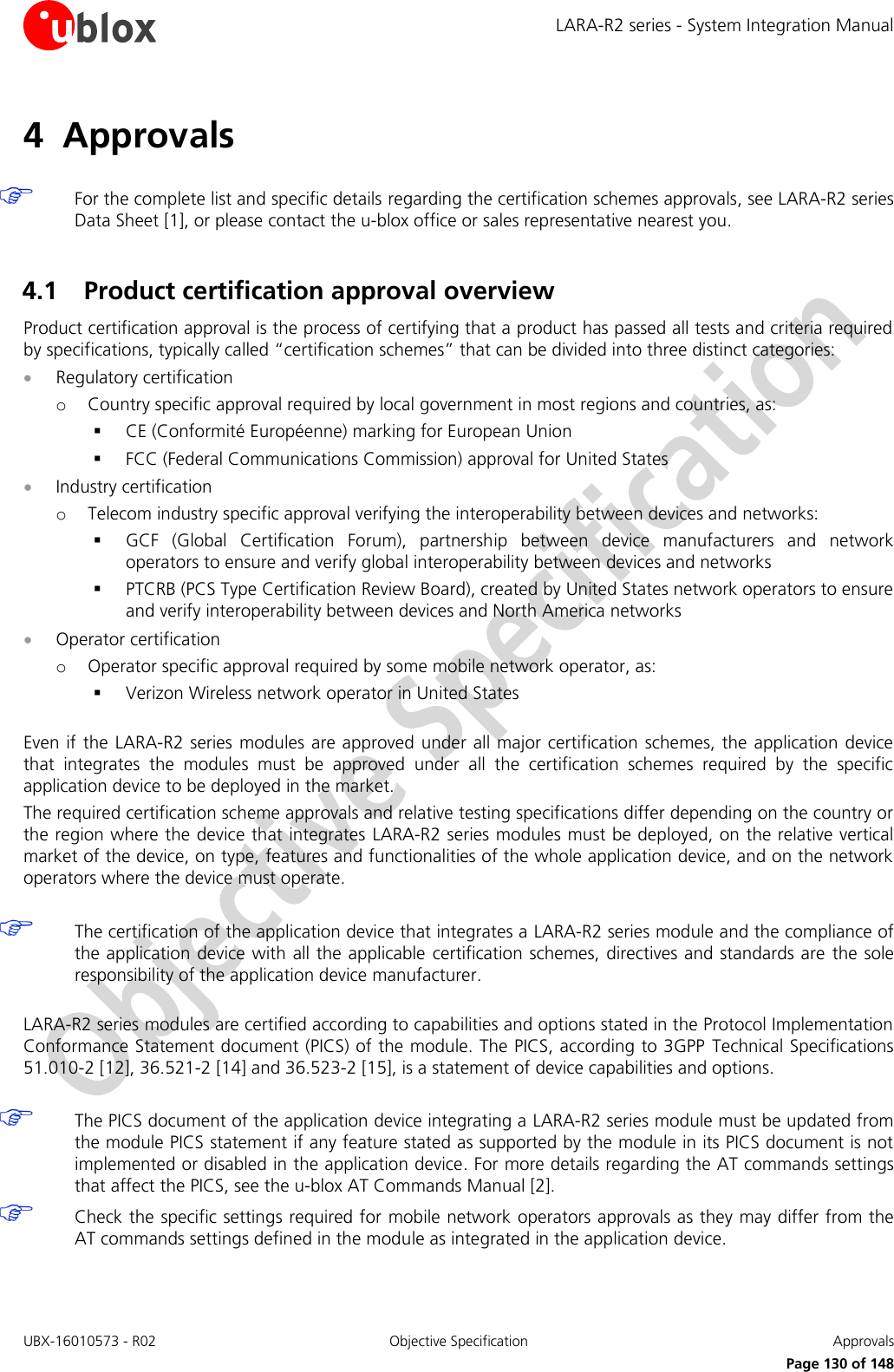 LARA-R2 series - System Integration Manual UBX-16010573 - R02  Objective Specification  Approvals     Page 130 of 148 4 Approvals   For the complete list and specific details regarding the certification schemes approvals, see LARA-R2 series Data Sheet [1], or please contact the u-blox office or sales representative nearest you.  4.1 Product certification approval overview Product certification approval is the process of certifying that a product has passed all tests and criteria required by specifications, typically called “certification schemes” that can be divided into three distinct categories:  Regulatory certification o Country specific approval required by local government in most regions and countries, as:  CE (Conformité Européenne) marking for European Union  FCC (Federal Communications Commission) approval for United States  Industry certification o Telecom industry specific approval verifying the interoperability between devices and networks:  GCF  (Global  Certification  Forum),  partnership  between  device  manufacturers  and  network operators to ensure and verify global interoperability between devices and networks  PTCRB (PCS Type Certification Review Board), created by United States network operators to ensure and verify interoperability between devices and North America networks  Operator certification o Operator specific approval required by some mobile network operator, as:  Verizon Wireless network operator in United States  Even if the LARA-R2  series modules are approved  under all major certification schemes, the application device that  integrates  the  modules  must  be  approved  under  all  the  certification  schemes  required  by  the  specific application device to be deployed in the market. The required certification scheme approvals and relative testing specifications differ depending on the country or the region where the device that integrates  LARA-R2 series modules must be deployed, on the relative vertical market of the device, on type, features and functionalities of the whole application device, and on the network operators where the device must operate.   The certification of the application device that integrates a LARA-R2 series module and the compliance of the application device with all the applicable  certification schemes, directives and standards are  the sole responsibility of the application device manufacturer.  LARA-R2 series modules are certified according to capabilities and options stated in the Protocol Implementation Conformance Statement document (PICS) of the module. The PICS, according to 3GPP  Technical Specifications 51.010-2 [12], 36.521-2 [14] and 36.523-2 [15], is a statement of device capabilities and options.   The PICS document of the application device integrating a LARA-R2 series module must be updated from the module PICS statement if any feature stated as supported by the module in its PICS document is not implemented or disabled in the application device. For more details regarding the AT commands settings that affect the PICS, see the u-blox AT Commands Manual [2].  Check the specific settings required for mobile network operators approvals as they may differ from the AT commands settings defined in the module as integrated in the application device.  