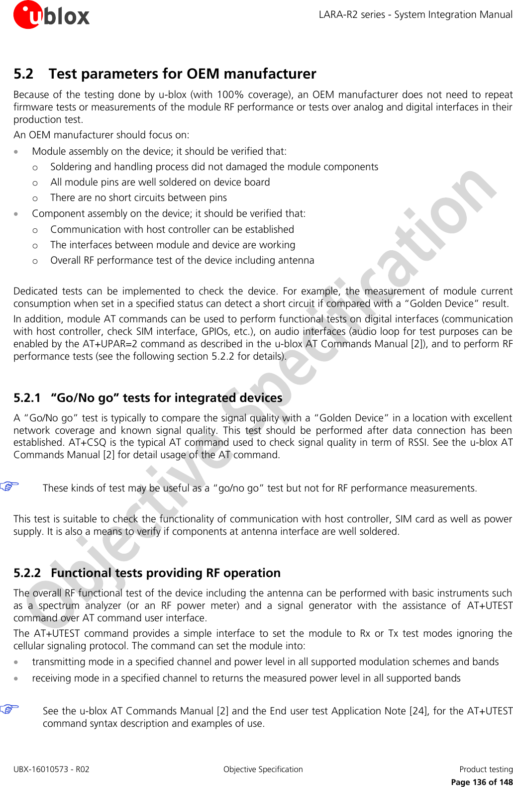 LARA-R2 series - System Integration Manual UBX-16010573 - R02  Objective Specification  Product testing     Page 136 of 148 5.2 Test parameters for OEM manufacturer Because of the testing done by u-blox (with 100% coverage), an OEM manufacturer does not need to repeat firmware tests or measurements of the module RF performance or tests over analog and digital interfaces in their production test. An OEM manufacturer should focus on:  Module assembly on the device; it should be verified that: o Soldering and handling process did not damaged the module components o All module pins are well soldered on device board o There are no short circuits between pins  Component assembly on the device; it should be verified that: o Communication with host controller can be established o The interfaces between module and device are working o Overall RF performance test of the device including antenna  Dedicated  tests  can  be  implemented  to  check  the  device.  For  example,  the  measurement  of  module  current consumption when set in a specified status can detect a short circuit if compared with a “Golden Device” result. In addition, module AT commands can be used to perform functional tests on digital interfaces (communication with host controller, check SIM interface, GPIOs, etc.), on audio interfaces (audio loop for test purposes can be enabled by the AT+UPAR=2 command as described in the u-blox AT Commands Manual [2]), and to perform RF performance tests (see the following section 5.2.2 for details).  5.2.1 “Go/No go” tests for integrated devices A “Go/No go” test is typically to compare the signal quality with a “Golden Device” in a location with excellent network  coverage  and  known  signal  quality.  This  test  should  be  performed  after  data  connection  has  been established. AT+CSQ is the typical AT command used to check signal quality in term of RSSI. See the u-blox AT Commands Manual [2] for detail usage of the AT command.    These kinds of test may be useful as a “go/no go” test but not for RF performance measurements.  This test is suitable to check the functionality of communication with host controller, SIM card as well as power supply. It is also a means to verify if components at antenna interface are well soldered.  5.2.2 Functional tests providing RF operation The overall RF functional test of the device including the antenna can be performed with basic instruments such as  a  spectrum  analyzer  (or  an  RF  power  meter)  and  a  signal  generator  with  the  assistance  of  AT+UTEST command over AT command user interface. The  AT+UTEST  command  provides  a  simple  interface  to  set  the  module  to  Rx  or  Tx  test  modes  ignoring  the cellular signaling protocol. The command can set the module into:  transmitting mode in a specified channel and power level in all supported modulation schemes and bands  receiving mode in a specified channel to returns the measured power level in all supported bands    See the u-blox AT Commands Manual [2] and the End user test Application Note [24], for the AT+UTEST command syntax description and examples of use. 