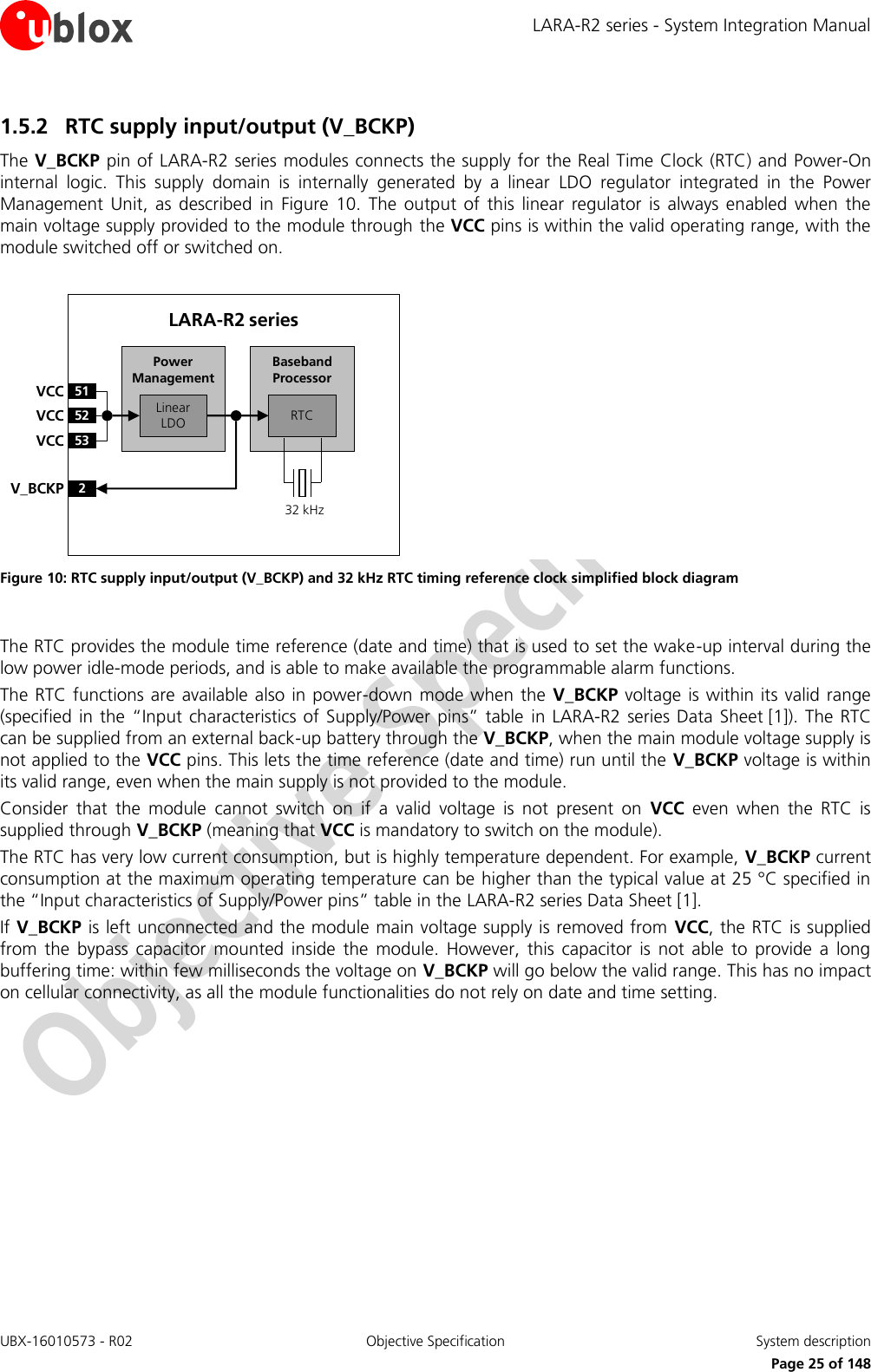 LARA-R2 series - System Integration Manual UBX-16010573 - R02  Objective Specification  System description     Page 25 of 148 1.5.2 RTC supply input/output (V_BCKP) The V_BCKP pin of LARA-R2 series modules connects the supply for the Real Time Clock (RTC) and Power-On internal  logic.  This  supply  domain  is  internally  generated  by  a  linear  LDO  regulator  integrated  in  the  Power Management  Unit,  as  described  in  Figure  10.  The  output  of  this  linear  regulator  is  always  enabled  when  the main voltage supply provided to the module through the VCC pins is within the valid operating range, with the module switched off or switched on.  Baseband Processor51VCC52VCC53VCC2V_BCKPLinear LDO RTCPower ManagementLARA-R2 series32 kHz Figure 10: RTC supply input/output (V_BCKP) and 32 kHz RTC timing reference clock simplified block diagram  The RTC provides the module time reference (date and time) that is used to set the wake-up interval during the low power idle-mode periods, and is able to make available the programmable alarm functions. The RTC functions are  available also in  power-down mode when the  V_BCKP voltage is within its valid range (specified in the “Input  characteristics of  Supply/Power  pins”  table  in LARA-R2  series Data  Sheet [1]).  The RTC can be supplied from an external back-up battery through the V_BCKP, when the main module voltage supply is not applied to the VCC pins. This lets the time reference (date and time) run until the V_BCKP voltage is within its valid range, even when the main supply is not provided to the module. Consider  that  the  module  cannot  switch  on  if  a  valid  voltage  is  not  present  on  VCC  even  when  the  RTC  is supplied through V_BCKP (meaning that VCC is mandatory to switch on the module). The RTC has very low current consumption, but is highly temperature dependent. For example, V_BCKP current consumption at the maximum operating temperature can be higher than the typical value at 25 °C specified in the “Input characteristics of Supply/Power pins” table in the LARA-R2 series Data Sheet [1]. If V_BCKP is left unconnected and the module main voltage supply is removed from  VCC, the RTC is supplied from  the  bypass  capacitor  mounted  inside  the  module.  However,  this  capacitor  is  not  able  to  provide  a  long buffering time: within few milliseconds the voltage on V_BCKP will go below the valid range. This has no impact on cellular connectivity, as all the module functionalities do not rely on date and time setting.  