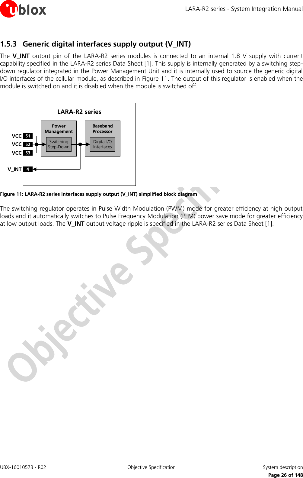 LARA-R2 series - System Integration Manual UBX-16010573 - R02  Objective Specification  System description     Page 26 of 148 1.5.3 Generic digital interfaces supply output (V_INT) The  V_INT  output  pin  of  the  LARA-R2  series  modules  is  connected  to  an  internal  1.8  V  supply  with  current capability specified in the LARA-R2 series Data Sheet [1]. This supply is internally generated by a switching step-down regulator integrated in the Power Management Unit and it is internally used to source the generic digital I/O interfaces of the cellular module, as described in Figure 11. The output of this regulator is enabled when the module is switched on and it is disabled when the module is switched off.  Baseband Processor51VCC52VCC53VCC4V_INTSwitchingStep-DownDigital I/O InterfacesPower ManagementLARA-R2 series Figure 11: LARA-R2 series interfaces supply output (V_INT) simplified block diagram The switching regulator operates in Pulse Width Modulation (PWM) mode for greater efficiency at high output loads and it automatically switches to Pulse Frequency Modulation (PFM) power save mode for greater efficiency at low output loads. The V_INT output voltage ripple is specified in the LARA-R2 series Data Sheet [1].  