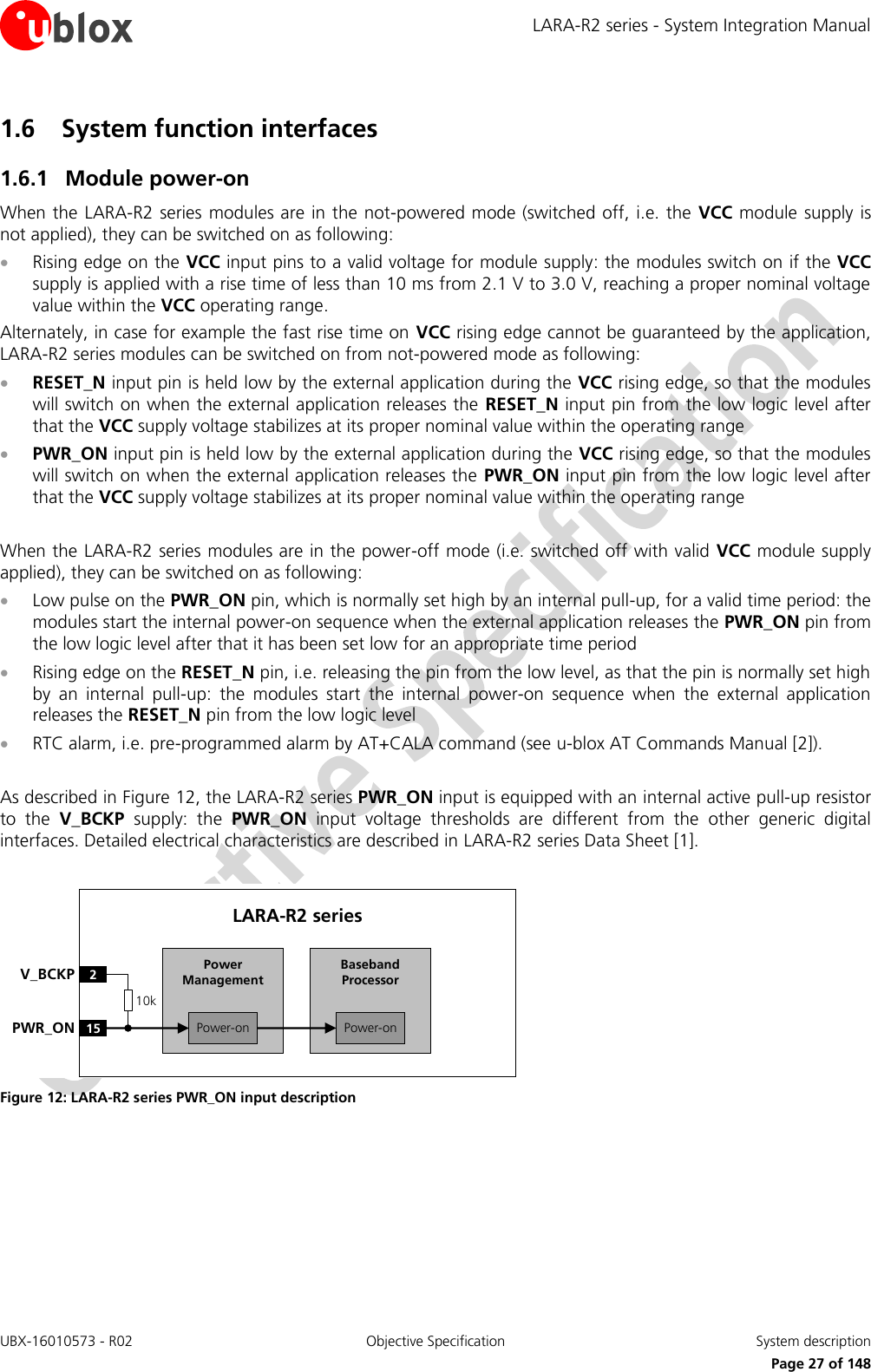 LARA-R2 series - System Integration Manual UBX-16010573 - R02  Objective Specification  System description     Page 27 of 148 1.6 System function interfaces 1.6.1 Module power-on When the LARA-R2 series modules are in the not-powered mode (switched off, i.e. the  VCC module  supply  is not applied), they can be switched on as following:  Rising edge on the VCC input pins to a valid voltage for module supply: the modules switch on if the VCC supply is applied with a rise time of less than 10 ms from 2.1 V to 3.0 V, reaching a proper nominal voltage value within the VCC operating range. Alternately, in case for example the fast rise time on VCC rising edge cannot be guaranteed by the application, LARA-R2 series modules can be switched on from not-powered mode as following:  RESET_N input pin is held low by the external application during the VCC rising edge, so that the modules will switch on when the external application releases the  RESET_N input pin from the low logic level after that the VCC supply voltage stabilizes at its proper nominal value within the operating range  PWR_ON input pin is held low by the external application during the VCC rising edge, so that the modules will switch on when the external application releases the  PWR_ON input pin from the low logic level after that the VCC supply voltage stabilizes at its proper nominal value within the operating range  When the LARA-R2 series modules are in the power-off mode (i.e. switched off with valid VCC module supply applied), they can be switched on as following:  Low pulse on the PWR_ON pin, which is normally set high by an internal pull-up, for a valid time period: the modules start the internal power-on sequence when the external application releases the PWR_ON pin from the low logic level after that it has been set low for an appropriate time period  Rising edge on the RESET_N pin, i.e. releasing the pin from the low level, as that the pin is normally set high by  an  internal  pull-up:  the  modules  start  the  internal  power-on  sequence  when  the  external  application releases the RESET_N pin from the low logic level  RTC alarm, i.e. pre-programmed alarm by AT+CALA command (see u-blox AT Commands Manual [2]).  As described in Figure 12, the LARA-R2 series PWR_ON input is equipped with an internal active pull-up resistor to  the  V_BCKP  supply:  the  PWR_ON  input  voltage  thresholds  are  different  from  the  other  generic  digital interfaces. Detailed electrical characteristics are described in LARA-R2 series Data Sheet [1].  Baseband Processor15PWR_ONLARA-R2 series2V_BCKPPower-onPower ManagementPower-on10k Figure 12: LARA-R2 series PWR_ON input description   