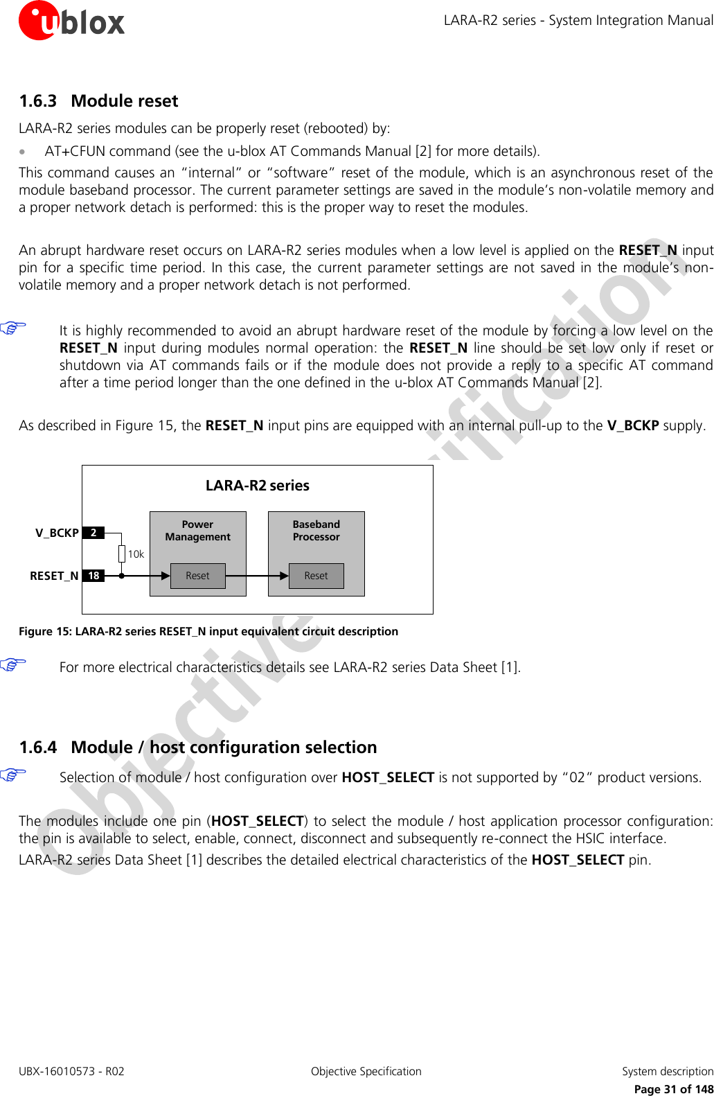 LARA-R2 series - System Integration Manual UBX-16010573 - R02  Objective Specification  System description     Page 31 of 148 1.6.3 Module reset LARA-R2 series modules can be properly reset (rebooted) by:  AT+CFUN command (see the u-blox AT Commands Manual [2] for more details). This command causes an “internal” or “software” reset of the module, which is an asynchronous reset of the module baseband processor. The current parameter settings are saved in the module’s non-volatile memory and a proper network detach is performed: this is the proper way to reset the modules.  An abrupt hardware reset occurs on LARA-R2 series modules when a low level is applied on the RESET_N input pin for a  specific time  period.  In this case, the  current parameter  settings are not  saved in  the  module’s  non-volatile memory and a proper network detach is not performed.   It is highly recommended to avoid an abrupt hardware reset of the module by forcing a low level on the RESET_N  input  during  modules  normal  operation:  the  RESET_N  line  should  be set  low  only  if  reset  or shutdown  via  AT  commands  fails  or  if  the  module  does  not  provide  a  reply  to  a  specific  AT  command after a time period longer than the one defined in the u-blox AT Commands Manual [2].  As described in Figure 15, the RESET_N input pins are equipped with an internal pull-up to the V_BCKP supply.  Baseband Processor18RESET_NLARA-R2 series2V_BCKPResetPower ManagementReset10k Figure 15: LARA-R2 series RESET_N input equivalent circuit description  For more electrical characteristics details see LARA-R2 series Data Sheet [1].   1.6.4 Module / host configuration selection   Selection of module / host configuration over HOST_SELECT is not supported by “02” product versions.  The modules include one pin (HOST_SELECT) to select the  module / host application processor configuration: the pin is available to select, enable, connect, disconnect and subsequently re-connect the HSIC interface. LARA-R2 series Data Sheet [1] describes the detailed electrical characteristics of the HOST_SELECT pin.   