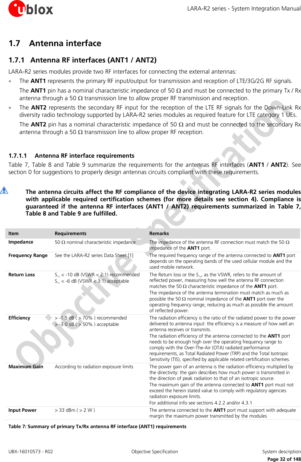 LARA-R2 series - System Integration Manual UBX-16010573 - R02  Objective Specification  System description     Page 32 of 148 1.7 Antenna interface 1.7.1 Antenna RF interfaces (ANT1 / ANT2) LARA-R2 series modules provide two RF interfaces for connecting the external antennas:  The ANT1 represents the primary RF input/output for transmission and reception of LTE/3G/2G RF signals.  The ANT1 pin has a nominal characteristic impedance of 50  and must be connected to the primary Tx / Rx antenna through a 50  transmission line to allow proper RF transmission and reception.  The ANT2 represents the secondary RF input for the reception of the LTE RF signals for the Down-Link Rx diversity radio technology supported by LARA-R2 series modules as required feature for LTE category 1 UEs.  The ANT2 pin has a nominal characteristic impedance of 50  and must be connected to the secondary Rx antenna through a 50  transmission line to allow proper RF reception.  1.7.1.1 Antenna RF interface requirements Table 7, Table 8 and Table 9 summarize  the requirements for  the antennas RF  interfaces (ANT1 /  ANT2).  See section 0 for suggestions to properly design antennas circuits compliant with these requirements.   The antenna circuits affect the RF compliance of the device integrating LARA-R2 series modules with  applicable  required  certification  schemes  (for  more  details  see  section  4).  Compliance  is guaranteed  if  the  antenna  RF  interfaces  (ANT1  /  ANT2)  requirements  summarized  in  Table  7, Table 8 and Table 9 are fulfilled.  Item Requirements Remarks Impedance  50  nominal characteristic impedance The impedance of the antenna RF connection must match the 50  impedance of the ANT1 port. Frequency Range See the LARA-R2 series Data Sheet [1]  The required frequency range of the antenna connected to ANT1 port depends on the operating bands of the used cellular module and the used mobile network. Return Loss S11 &lt; -10 dB (VSWR &lt; 2:1) recommended S11 &lt; -6 dB (VSWR &lt; 3:1) acceptable The Return loss or the S11, as the VSWR, refers to the amount of reflected power, measuring how well the antenna RF connection matches the 50  characteristic impedance of the ANT1 port. The impedance of the antenna termination must match as much as possible the 50  nominal impedance of the ANT1 port over the operating frequency range, reducing as much as possible the amount of reflected power. Efficiency &gt; -1.5 dB ( &gt; 70% ) recommended &gt; -3.0 dB ( &gt; 50% ) acceptable The radiation efficiency is the ratio of the radiated power to the power delivered to antenna input: the efficiency is a measure of how well an antenna receives or transmits. The radiation efficiency of the antenna connected to the ANT1 port needs to be enough high over the operating frequency range to comply with the Over-The-Air (OTA) radiated performance requirements, as Total Radiated Power (TRP) and the Total Isotropic Sensitivity (TIS), specified by applicable related certification schemes. Maximum Gain  According to radiation exposure limits The power gain of an antenna is the radiation efficiency multiplied by the directivity: the gain describes how much power is transmitted in the direction of peak radiation to that of an isotropic source.  The maximum gain of the antenna connected to ANT1 port must not exceed the herein stated value to comply with regulatory agencies radiation exposure limits. For additional info see sections 4.2.2 and/or 4.3.1 Input Power  &gt; 33 dBm ( &gt; 2 W ) The antenna connected to the ANT1 port must support with adequate margin the maximum power transmitted by the modules Table 7: Summary of primary Tx/Rx antenna RF interface (ANT1) requirements 
