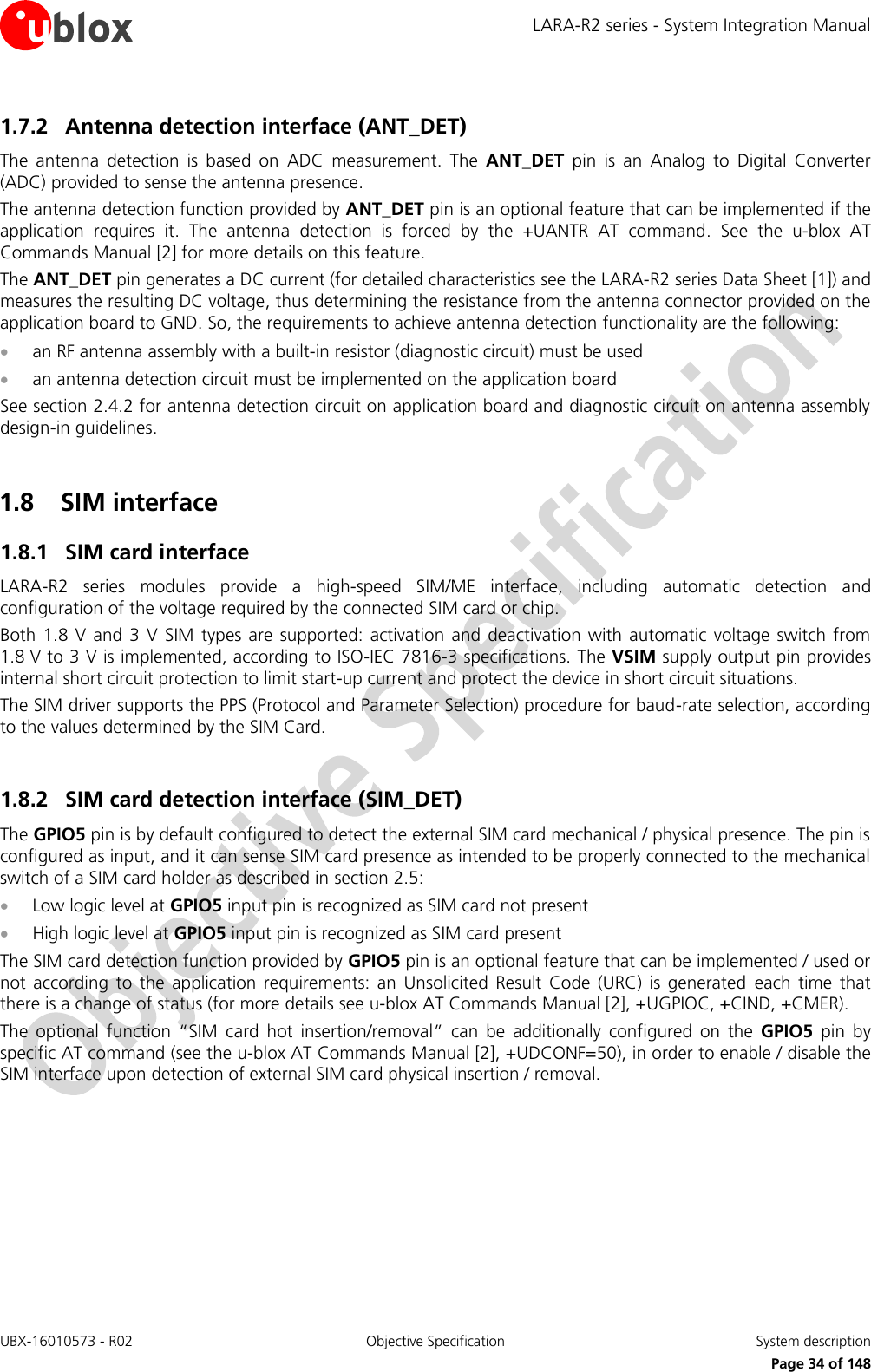 LARA-R2 series - System Integration Manual UBX-16010573 - R02  Objective Specification  System description     Page 34 of 148 1.7.2 Antenna detection interface (ANT_DET) The  antenna  detection  is  based  on  ADC  measurement.  The  ANT_DET  pin  is  an  Analog  to  Digital  Converter (ADC) provided to sense the antenna presence. The antenna detection function provided by ANT_DET pin is an optional feature that can be implemented if the application  requires  it.  The  antenna  detection  is  forced  by  the  +UANTR  AT  command.  See  the  u-blox  AT Commands Manual [2] for more details on this feature. The ANT_DET pin generates a DC current (for detailed characteristics see the LARA-R2 series Data Sheet [1]) and measures the resulting DC voltage, thus determining the resistance from the antenna connector provided on the application board to GND. So, the requirements to achieve antenna detection functionality are the following:  an RF antenna assembly with a built-in resistor (diagnostic circuit) must be used  an antenna detection circuit must be implemented on the application board See section 2.4.2 for antenna detection circuit on application board and diagnostic circuit on antenna assembly design-in guidelines.  1.8 SIM interface 1.8.1 SIM card interface LARA-R2  series  modules  provide  a  high-speed  SIM/ME  interface,  including  automatic  detection  and configuration of the voltage required by the connected SIM card or chip. Both 1.8  V  and  3  V  SIM  types  are  supported:  activation  and deactivation with  automatic  voltage  switch from 1.8 V to 3 V is implemented, according to ISO-IEC 7816-3 specifications. The VSIM supply output pin provides internal short circuit protection to limit start-up current and protect the device in short circuit situations. The SIM driver supports the PPS (Protocol and Parameter Selection) procedure for baud-rate selection, according to the values determined by the SIM Card.  1.8.2 SIM card detection interface (SIM_DET) The GPIO5 pin is by default configured to detect the external SIM card mechanical / physical presence. The pin is configured as input, and it can sense SIM card presence as intended to be properly connected to the mechanical switch of a SIM card holder as described in section 2.5:  Low logic level at GPIO5 input pin is recognized as SIM card not present  High logic level at GPIO5 input pin is recognized as SIM card present The SIM card detection function provided by GPIO5 pin is an optional feature that can be implemented / used or not  according  to  the  application  requirements:  an  Unsolicited  Result  Code  (URC)  is  generated  each  time  that there is a change of status (for more details see u-blox AT Commands Manual [2], +UGPIOC, +CIND, +CMER). The  optional  function  “SIM  card  hot  insertion/removal”  can  be  additionally  configured  on  the  GPIO5  pin  by specific AT command (see the u-blox AT Commands Manual [2], +UDCONF=50), in order to enable / disable the SIM interface upon detection of external SIM card physical insertion / removal.   