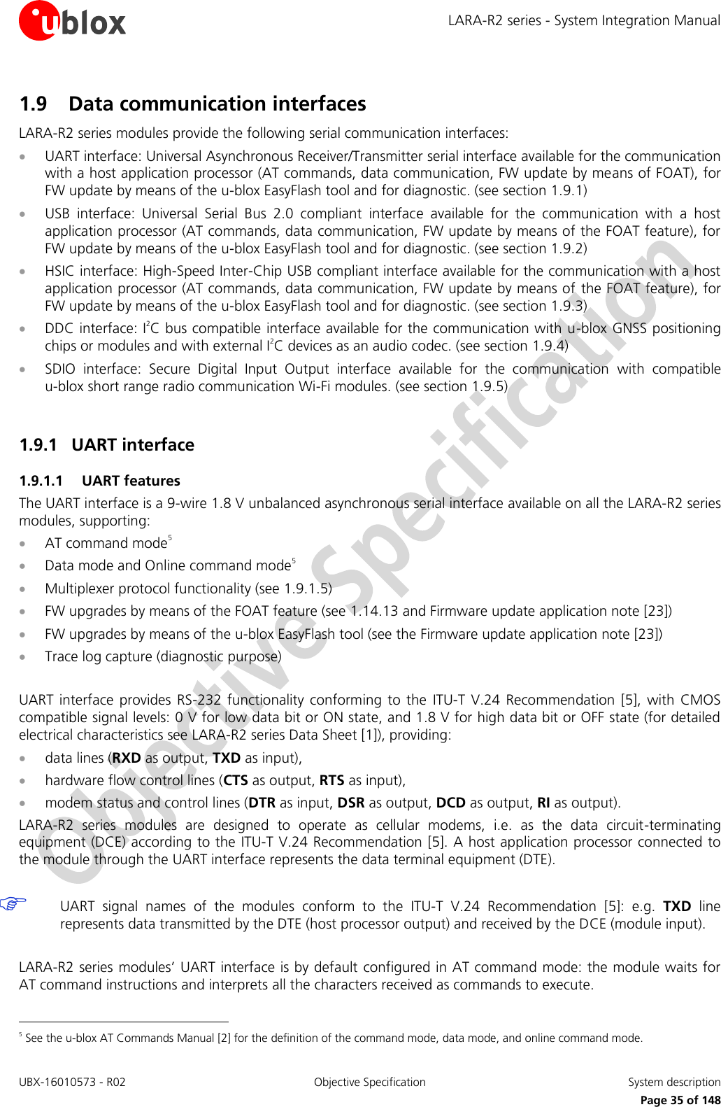 LARA-R2 series - System Integration Manual UBX-16010573 - R02  Objective Specification  System description     Page 35 of 148 1.9 Data communication interfaces LARA-R2 series modules provide the following serial communication interfaces:  UART interface: Universal Asynchronous Receiver/Transmitter serial interface available for the communication with a host application processor (AT commands, data communication, FW update by means of FOAT), for FW update by means of the u-blox EasyFlash tool and for diagnostic. (see section 1.9.1)  USB  interface:  Universal  Serial  Bus  2.0  compliant  interface  available  for  the  communication  with  a  host application processor (AT commands, data communication, FW update by means of the FOAT feature), for FW update by means of the u-blox EasyFlash tool and for diagnostic. (see section 1.9.2)  HSIC interface: High-Speed Inter-Chip USB compliant interface available for the communication with a host application processor (AT commands, data communication, FW update by means of  the FOAT feature), for FW update by means of the u-blox EasyFlash tool and for diagnostic. (see section 1.9.3)  DDC interface: I2C bus compatible interface available for the communication with u-blox GNSS positioning chips or modules and with external I2C devices as an audio codec. (see section 1.9.4)  SDIO  interface:  Secure  Digital  Input  Output  interface  available  for  the  communication  with  compatible u-blox short range radio communication Wi-Fi modules. (see section 1.9.5)  1.9.1 UART interface  1.9.1.1 UART features The UART interface is a 9-wire 1.8 V unbalanced asynchronous serial interface available on all the LARA-R2 series modules, supporting:  AT command mode5  Data mode and Online command mode5  Multiplexer protocol functionality (see 1.9.1.5)  FW upgrades by means of the FOAT feature (see 1.14.13 and Firmware update application note [23])  FW upgrades by means of the u-blox EasyFlash tool (see the Firmware update application note [23])  Trace log capture (diagnostic purpose)  UART  interface  provides  RS-232  functionality  conforming  to  the  ITU-T  V.24 Recommendation [5],  with  CMOS compatible signal levels: 0 V for low data bit or ON state, and 1.8 V for high data bit or OFF state (for detailed electrical characteristics see LARA-R2 series Data Sheet [1]), providing:  data lines (RXD as output, TXD as input),   hardware flow control lines (CTS as output, RTS as input),   modem status and control lines (DTR as input, DSR as output, DCD as output, RI as output). LARA-R2  series  modules  are  designed  to  operate  as  cellular  modems,  i.e.  as  the  data  circuit-terminating equipment (DCE) according to the ITU-T V.24 Recommendation [5]. A host application processor connected to the module through the UART interface represents the data terminal equipment (DTE).   UART  signal  names  of  the  modules  conform  to  the  ITU-T  V.24  Recommendation [5]:  e.g.  TXD  line represents data transmitted by the DTE (host processor output) and received by the DCE (module input).  LARA-R2 series modules’ UART interface is by default configured in AT command mode: the module waits for AT command instructions and interprets all the characters received as commands to execute.                                                        5 See the u-blox AT Commands Manual [2] for the definition of the command mode, data mode, and online command mode. 
