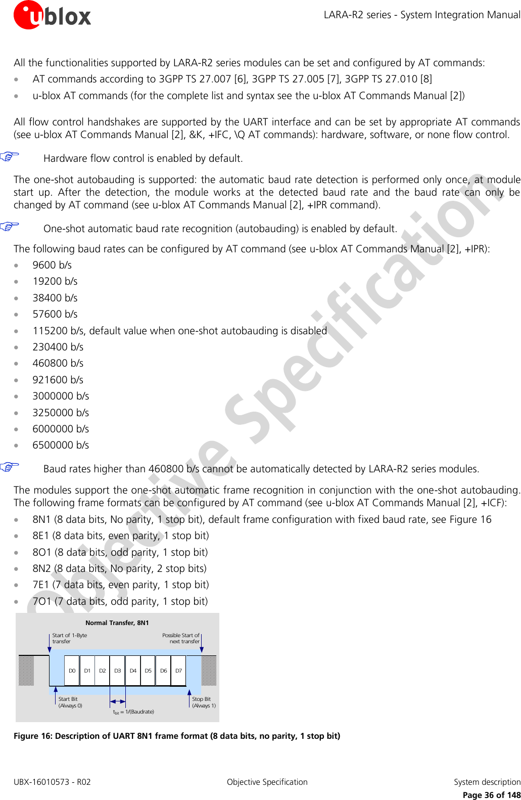 LARA-R2 series - System Integration Manual UBX-16010573 - R02  Objective Specification  System description     Page 36 of 148 All the functionalities supported by LARA-R2 series modules can be set and configured by AT commands:  AT commands according to 3GPP TS 27.007 [6], 3GPP TS 27.005 [7], 3GPP TS 27.010 [8]  u-blox AT commands (for the complete list and syntax see the u-blox AT Commands Manual [2])  All flow control handshakes are supported by the UART interface and can be set by appropriate AT commands (see u-blox AT Commands Manual [2], &amp;K, +IFC, \Q AT commands): hardware, software, or none flow control.   Hardware flow control is enabled by default.  The one-shot autobauding is supported: the automatic baud rate detection is performed only once, at module start  up.  After  the  detection,  the  module  works  at  the  detected  baud  rate  and  the  baud  rate  can  only  be changed by AT command (see u-blox AT Commands Manual [2], +IPR command).   One-shot automatic baud rate recognition (autobauding) is enabled by default.  The following baud rates can be configured by AT command (see u-blox AT Commands Manual [2], +IPR):  9600 b/s  19200 b/s  38400 b/s  57600 b/s  115200 b/s, default value when one-shot autobauding is disabled  230400 b/s  460800 b/s  921600 b/s  3000000 b/s  3250000 b/s  6000000 b/s  6500000 b/s   Baud rates higher than 460800 b/s cannot be automatically detected by LARA-R2 series modules.  The modules support the one-shot automatic frame recognition in conjunction with the one-shot autobauding. The following frame formats can be configured by AT command (see u-blox AT Commands Manual [2], +ICF):  8N1 (8 data bits, No parity, 1 stop bit), default frame configuration with fixed baud rate, see Figure 16  8E1 (8 data bits, even parity, 1 stop bit)  8O1 (8 data bits, odd parity, 1 stop bit)  8N2 (8 data bits, No parity, 2 stop bits)  7E1 (7 data bits, even parity, 1 stop bit)  7O1 (7 data bits, odd parity, 1 stop bit) D0 D1 D2 D3 D4 D5 D6 D7Start of 1-BytetransferStart Bit(Always 0)Possible Start ofnext transferStop Bit(Always 1)tbit = 1/(Baudrate)Normal Transfer, 8N1 Figure 16: Description of UART 8N1 frame format (8 data bits, no parity, 1 stop bit)   
