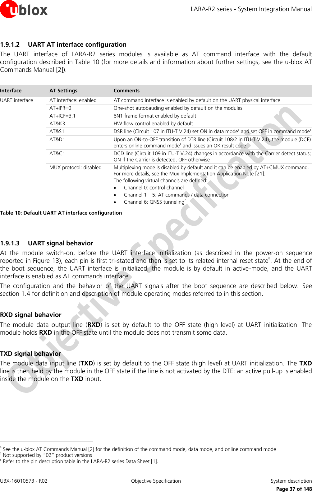 LARA-R2 series - System Integration Manual UBX-16010573 - R02  Objective Specification  System description     Page 37 of 148 1.9.1.2 UART AT interface configuration The  UART  interface  of  LARA-R2  series  modules  is  available  as  AT  command  interface  with  the  default configuration described in Table 10 (for more details and information about further settings, see the u-blox AT Commands Manual [2]).  Interface AT Settings Comments UART interface AT interface: enabled AT command interface is enabled by default on the UART physical interface AT+IPR=0 One-shot autobauding enabled by default on the modules AT+ICF=3,1 8N1 frame format enabled by default AT&amp;K3 HW flow control enabled by default AT&amp;S1 DSR line (Circuit 107 in ITU-T V.24) set ON in data mode6 and set OFF in command mode6 AT&amp;D1 Upon an ON-to-OFF transition of DTR line (Circuit 108/2 in ITU-T V.24), the module (DCE) enters online command mode6 and issues an OK result code AT&amp;C1 DCD line (Circuit 109 in ITU-T V.24) changes in accordance with the Carrier detect status; ON if the Carrier is detected, OFF otherwise MUX protocol: disabled Multiplexing mode is disabled by default and it can be enabled by AT+CMUX command. For more details, see the Mux Implementation Application Note [21]. The following virtual channels are defined:  Channel 0: control channel  Channel 1 – 5: AT commands / data connection  Channel 6: GNSS tunneling7 Table 10: Default UART AT interface configuration  1.9.1.3 UART signal behavior At  the  module  switch-on,  before  the  UART  interface  initialization  (as  described  in  the  power-on  sequence reported in Figure 13), each pin is first tri-stated and then is set to its related internal reset state8. At the end of the  boot  sequence,  the  UART  interface  is  initialized,  the  module  is  by  default  in  active-mode,  and  the  UART interface is enabled as AT commands interface. The  configuration  and  the  behavior  of  the  UART  signals  after  the  boot  sequence  are  described  below.  See section 1.4 for definition and description of module operating modes referred to in this section.  RXD signal behavior The  module  data  output  line  (RXD)  is  set  by  default  to  the  OFF  state  (high  level)  at  UART  initialization.  The module holds RXD in the OFF state until the module does not transmit some data.  TXD signal behavior The module data input line (TXD) is set by default to the OFF state (high level) at UART initialization. The TXD line is then held by the module in the OFF state if the line is not activated by the DTE: an active pull-up is enabled inside the module on the TXD input.                                                        6 See the u-blox AT Commands Manual [2] for the definition of the command mode, data mode, and online command mode 7 Not supported by “02” product versions 8 Refer to the pin description table in the LARA-R2 series Data Sheet [1]. 