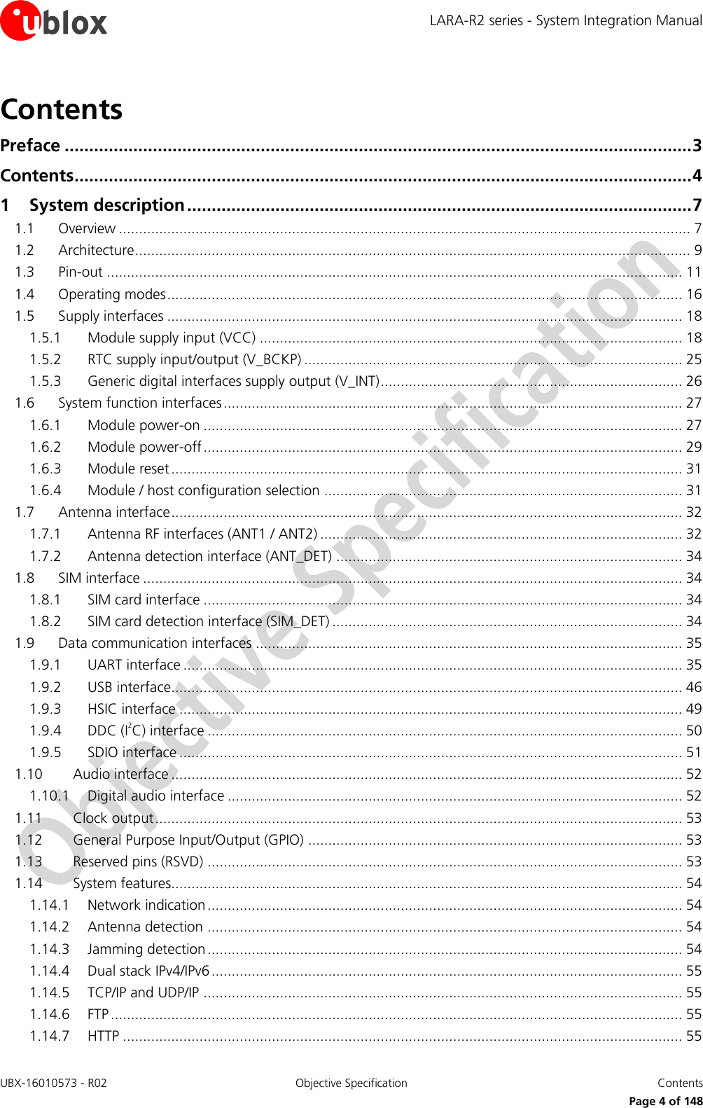 LARA-R2 series - System Integration Manual UBX-16010573 - R02  Objective Specification  Contents     Page 4 of 148 Contents Preface ................................................................................................................................ 3 Contents .............................................................................................................................. 4 1 System description ....................................................................................................... 7 1.1 Overview .............................................................................................................................................. 7 1.2 Architecture .......................................................................................................................................... 9 1.3 Pin-out ............................................................................................................................................... 11 1.4 Operating modes ................................................................................................................................ 16 1.5 Supply interfaces ................................................................................................................................ 18 1.5.1 Module supply input (VCC) ......................................................................................................... 18 1.5.2 RTC supply input/output (V_BCKP) .............................................................................................. 25 1.5.3 Generic digital interfaces supply output (V_INT) ........................................................................... 26 1.6 System function interfaces .................................................................................................................. 27 1.6.1 Module power-on ....................................................................................................................... 27 1.6.2 Module power-off ....................................................................................................................... 29 1.6.3 Module reset ............................................................................................................................... 31 1.6.4 Module / host configuration selection ......................................................................................... 31 1.7 Antenna interface ............................................................................................................................... 32 1.7.1 Antenna RF interfaces (ANT1 / ANT2) .......................................................................................... 32 1.7.2 Antenna detection interface (ANT_DET) ...................................................................................... 34 1.8 SIM interface ...................................................................................................................................... 34 1.8.1 SIM card interface ....................................................................................................................... 34 1.8.2 SIM card detection interface (SIM_DET) ....................................................................................... 34 1.9 Data communication interfaces .......................................................................................................... 35 1.9.1 UART interface ............................................................................................................................ 35 1.9.2 USB interface............................................................................................................................... 46 1.9.3 HSIC interface ............................................................................................................................. 49 1.9.4 DDC (I2C) interface ...................................................................................................................... 50 1.9.5 SDIO interface ............................................................................................................................. 51 1.10 Audio interface ............................................................................................................................... 52 1.10.1 Digital audio interface ................................................................................................................. 52 1.11 Clock output ................................................................................................................................... 53 1.12 General Purpose Input/Output (GPIO) ............................................................................................. 53 1.13 Reserved pins (RSVD) ...................................................................................................................... 53 1.14 System features............................................................................................................................... 54 1.14.1 Network indication ...................................................................................................................... 54 1.14.2 Antenna detection ...................................................................................................................... 54 1.14.3 Jamming detection ...................................................................................................................... 54 1.14.4 Dual stack IPv4/IPv6 ..................................................................................................................... 55 1.14.5 TCP/IP and UDP/IP ....................................................................................................................... 55 1.14.6 FTP .............................................................................................................................................. 55 1.14.7 HTTP ........................................................................................................................................... 55 
