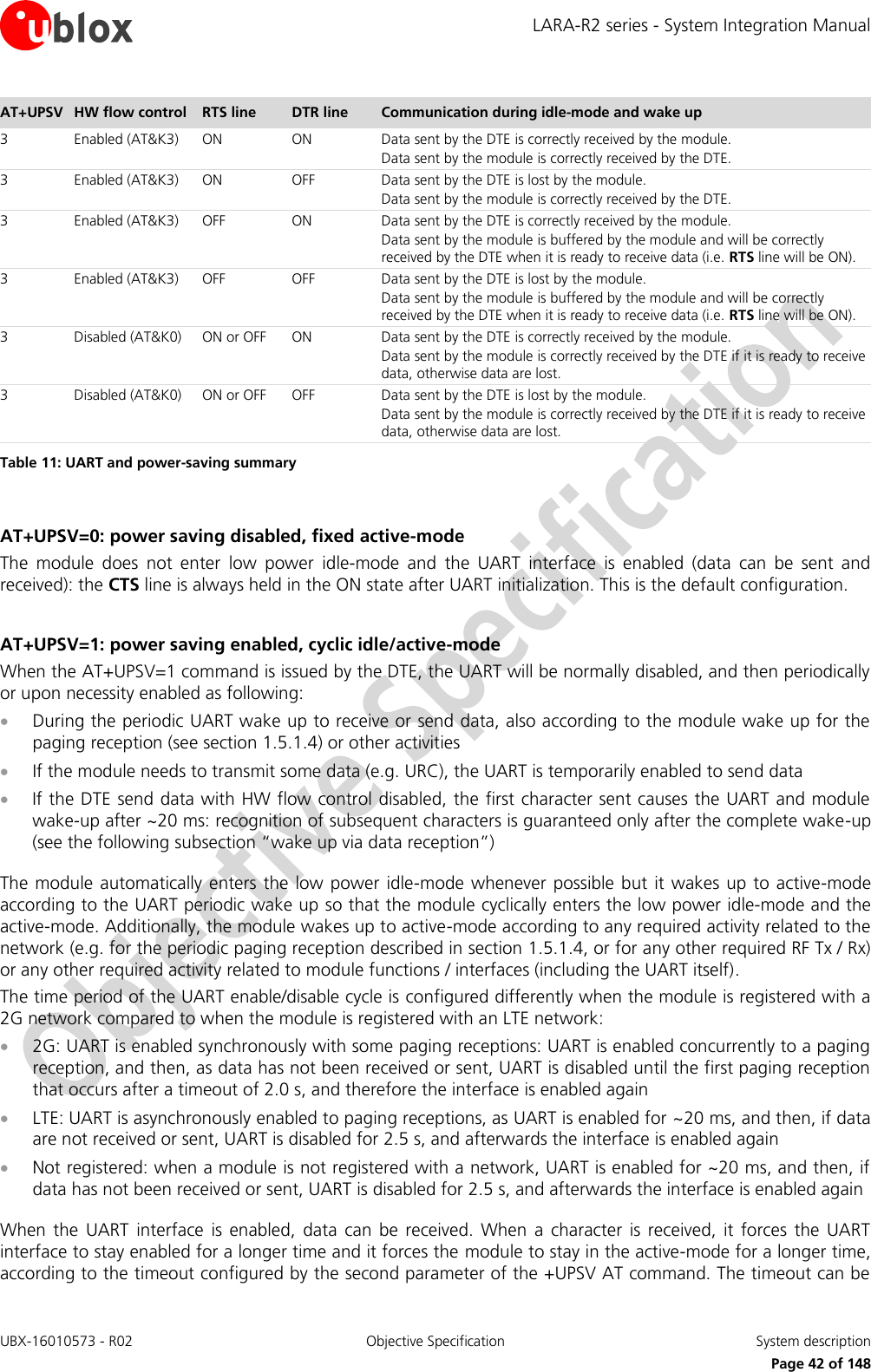 LARA-R2 series - System Integration Manual UBX-16010573 - R02  Objective Specification  System description     Page 42 of 148 AT+UPSV HW flow control RTS line DTR line Communication during idle-mode and wake up  3 Enabled (AT&amp;K3) ON ON Data sent by the DTE is correctly received by the module. Data sent by the module is correctly received by the DTE. 3 Enabled (AT&amp;K3) ON OFF Data sent by the DTE is lost by the module. Data sent by the module is correctly received by the DTE. 3 Enabled (AT&amp;K3) OFF ON Data sent by the DTE is correctly received by the module. Data sent by the module is buffered by the module and will be correctly received by the DTE when it is ready to receive data (i.e. RTS line will be ON). 3 Enabled (AT&amp;K3) OFF OFF Data sent by the DTE is lost by the module. Data sent by the module is buffered by the module and will be correctly received by the DTE when it is ready to receive data (i.e. RTS line will be ON). 3 Disabled (AT&amp;K0) ON or OFF ON Data sent by the DTE is correctly received by the module. Data sent by the module is correctly received by the DTE if it is ready to receive data, otherwise data are lost. 3 Disabled (AT&amp;K0) ON or OFF OFF Data sent by the DTE is lost by the module. Data sent by the module is correctly received by the DTE if it is ready to receive data, otherwise data are lost. Table 11: UART and power-saving summary  AT+UPSV=0: power saving disabled, fixed active-mode The  module  does  not  enter  low  power  idle-mode  and  the  UART  interface  is  enabled  (data  can  be  sent  and received): the CTS line is always held in the ON state after UART initialization. This is the default configuration.  AT+UPSV=1: power saving enabled, cyclic idle/active-mode When the AT+UPSV=1 command is issued by the DTE, the UART will be normally disabled, and then periodically or upon necessity enabled as following:   During the periodic UART wake up to receive or send data, also according to the module wake up for the paging reception (see section 1.5.1.4) or other activities  If the module needs to transmit some data (e.g. URC), the UART is temporarily enabled to send data   If the DTE send data with HW flow control disabled, the first character sent causes the UART and module wake-up after ~20 ms: recognition of subsequent characters is guaranteed only after the complete wake-up (see the following subsection “wake up via data reception”)  The module automatically enters  the low power idle-mode  whenever  possible but  it wakes  up  to  active-mode according to the UART periodic wake up so that the module cyclically enters the low power idle-mode and the active-mode. Additionally, the module wakes up to active-mode according to any required activity related to the network (e.g. for the periodic paging reception described in section 1.5.1.4, or for any other required RF Tx / Rx) or any other required activity related to module functions / interfaces (including the UART itself). The time period of the UART enable/disable cycle is configured differently when the module is registered with a 2G network compared to when the module is registered with an LTE network:  2G: UART is enabled synchronously with some paging receptions: UART is enabled concurrently to a paging reception, and then, as data has not been received or sent, UART is disabled until the first paging reception that occurs after a timeout of 2.0 s, and therefore the interface is enabled again  LTE: UART is asynchronously enabled to paging receptions, as UART is enabled for ~20 ms, and then, if data are not received or sent, UART is disabled for 2.5 s, and afterwards the interface is enabled again  Not registered: when a module is not registered with a network, UART is enabled for ~20 ms, and then, if data has not been received or sent, UART is disabled for 2.5 s, and afterwards the interface is enabled again  When  the  UART  interface  is  enabled,  data  can  be  received.  When  a  character  is  received,  it  forces  the  UART interface to stay enabled for a longer time and it forces the module to stay in the active-mode for a longer time, according to the timeout configured by the second parameter of the +UPSV AT command. The timeout can be 