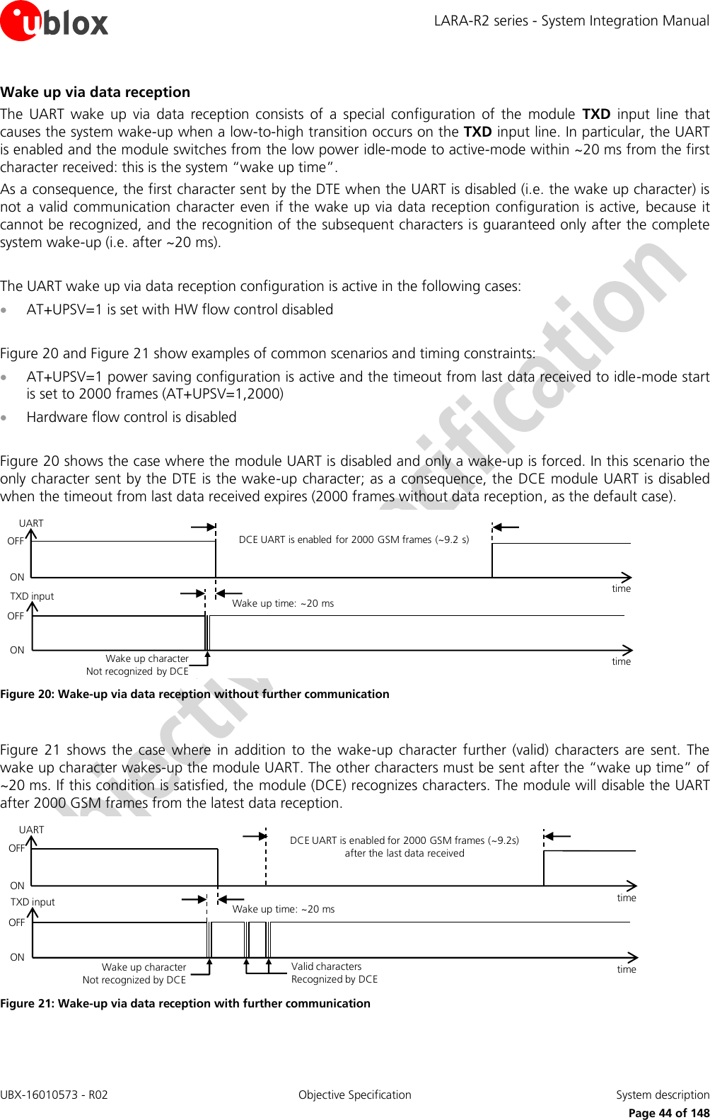 LARA-R2 series - System Integration Manual UBX-16010573 - R02  Objective Specification  System description     Page 44 of 148 Wake up via data reception The  UART  wake  up  via  data  reception  consists  of  a  special  configuration  of  the  module  TXD  input  line  that causes the system wake-up when a low-to-high transition occurs on the TXD input line. In particular, the UART is enabled and the module switches from the low power idle-mode to active-mode within ~20 ms from the first character received: this is the system “wake up time”. As a consequence, the first character sent by the DTE when the UART is disabled (i.e. the wake up character) is not a valid communication character  even if the wake up via data reception configuration is active,  because it cannot be recognized, and the recognition of the subsequent characters is guaranteed only after the complete system wake-up (i.e. after ~20 ms).  The UART wake up via data reception configuration is active in the following cases:  AT+UPSV=1 is set with HW flow control disabled  Figure 20 and Figure 21 show examples of common scenarios and timing constraints:  AT+UPSV=1 power saving configuration is active and the timeout from last data received to idle-mode start is set to 2000 frames (AT+UPSV=1,2000)  Hardware flow control is disabled  Figure 20 shows the case where the module UART is disabled and only a wake-up is forced. In this scenario the only character sent by the DTE is the wake-up character; as a consequence, the  DCE module UART is disabled when the timeout from last data received expires (2000 frames without data reception, as the default case). Wake up character        Not recognized by DCEOFFONDCE UART is enabled for 2000 GSM frames (~9.2 s)time Wake up time: ~20 mstime TXD inputUARTOFFON Figure 20: Wake-up via data reception without further communication  Figure  21  shows  the  case  where  in  addition  to  the  wake-up  character  further  (valid)  characters  are  sent.  The wake up character wakes-up the module UART. The other characters must be sent after the “wake up time” of ~20 ms. If this condition is satisfied, the module (DCE) recognizes characters. The module will disable the UART after 2000 GSM frames from the latest data reception. Wake up character        Not recognized by DCEValid characters          Recognized by DCEDCE UART is enabled for 2000 GSM frames (~9.2s) after the last data receivedtime Wake up time: ~20 mstime OFFONTXD inputUARTOFFON Figure 21: Wake-up via data reception with further communication  