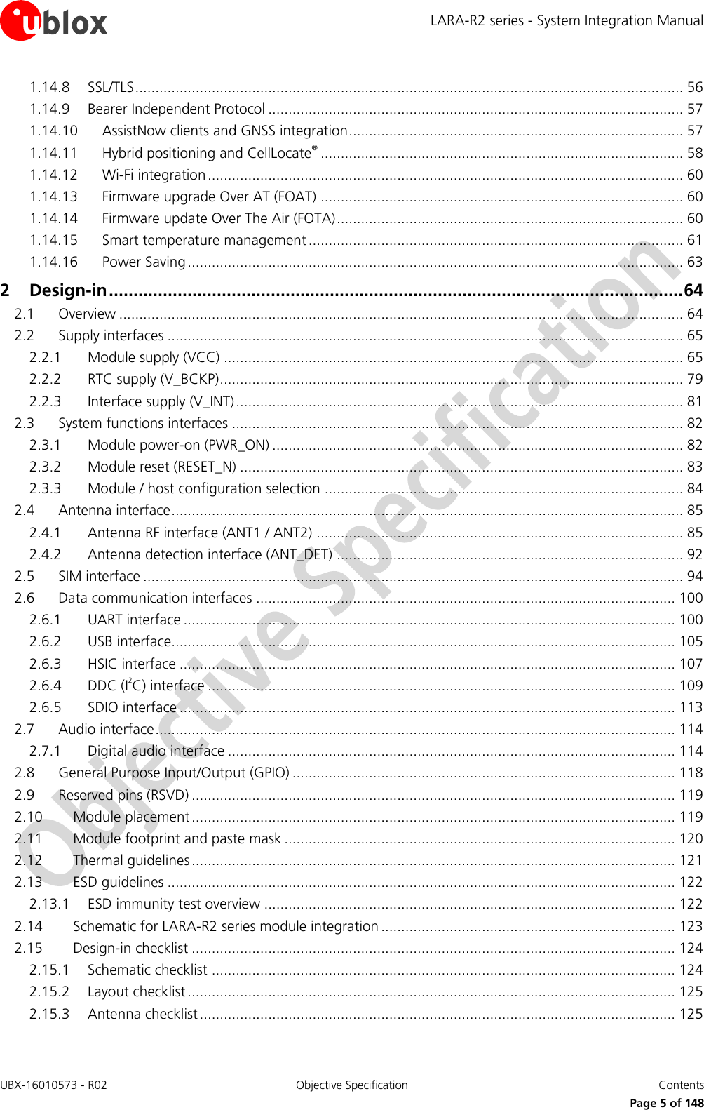 LARA-R2 series - System Integration Manual UBX-16010573 - R02  Objective Specification  Contents     Page 5 of 148 1.14.8 SSL/TLS ........................................................................................................................................ 56 1.14.9 Bearer Independent Protocol ....................................................................................................... 57 1.14.10 AssistNow clients and GNSS integration ................................................................................... 57 1.14.11 Hybrid positioning and CellLocate® .......................................................................................... 58 1.14.12 Wi-Fi integration ...................................................................................................................... 60 1.14.13 Firmware upgrade Over AT (FOAT) .......................................................................................... 60 1.14.14 Firmware update Over The Air (FOTA) ...................................................................................... 60 1.14.15 Smart temperature management ............................................................................................. 61 1.14.16 Power Saving ........................................................................................................................... 63 2 Design-in ..................................................................................................................... 64 2.1 Overview ............................................................................................................................................ 64 2.2 Supply interfaces ................................................................................................................................ 65 2.2.1 Module supply (VCC) .................................................................................................................. 65 2.2.2 RTC supply (V_BCKP) ................................................................................................................... 79 2.2.3 Interface supply (V_INT) ............................................................................................................... 81 2.3 System functions interfaces ................................................................................................................ 82 2.3.1 Module power-on (PWR_ON) ...................................................................................................... 82 2.3.2 Module reset (RESET_N) .............................................................................................................. 83 2.3.3 Module / host configuration selection ......................................................................................... 84 2.4 Antenna interface ............................................................................................................................... 85 2.4.1 Antenna RF interface (ANT1 / ANT2) ........................................................................................... 85 2.4.2 Antenna detection interface (ANT_DET) ...................................................................................... 92 2.5 SIM interface ...................................................................................................................................... 94 2.6 Data communication interfaces ........................................................................................................ 100 2.6.1 UART interface .......................................................................................................................... 100 2.6.2 USB interface............................................................................................................................. 105 2.6.3 HSIC interface ........................................................................................................................... 107 2.6.4 DDC (I2C) interface .................................................................................................................... 109 2.6.5 SDIO interface ........................................................................................................................... 113 2.7 Audio interface ................................................................................................................................. 114 2.7.1 Digital audio interface ............................................................................................................... 114 2.8 General Purpose Input/Output (GPIO) ............................................................................................... 118 2.9 Reserved pins (RSVD) ........................................................................................................................ 119 2.10 Module placement ........................................................................................................................ 119 2.11 Module footprint and paste mask ................................................................................................. 120 2.12 Thermal guidelines ........................................................................................................................ 121 2.13 ESD guidelines .............................................................................................................................. 122 2.13.1 ESD immunity test overview ...................................................................................................... 122 2.14 Schematic for LARA-R2 series module integration ......................................................................... 123 2.15 Design-in checklist ........................................................................................................................ 124 2.15.1 Schematic checklist ................................................................................................................... 124 2.15.2 Layout checklist ......................................................................................................................... 125 2.15.3 Antenna checklist ...................................................................................................................... 125 