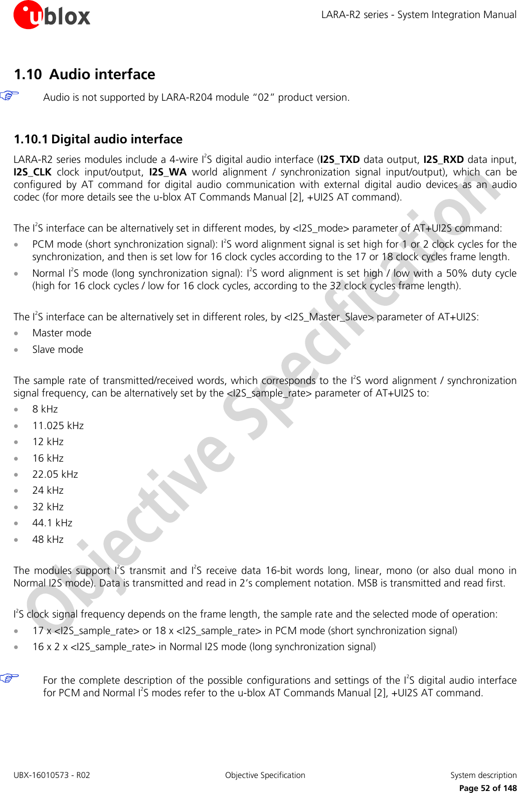 LARA-R2 series - System Integration Manual UBX-16010573 - R02  Objective Specification  System description     Page 52 of 148 1.10 Audio interface  Audio is not supported by LARA-R204 module “02” product version.  1.10.1 Digital audio interface  LARA-R2 series modules include a 4-wire I2S digital audio interface (I2S_TXD data output, I2S_RXD data input, I2S_CLK  clock  input/output,  I2S_WA  world  alignment  /  synchronization  signal  input/output),  which  can  be configured  by  AT  command  for  digital  audio  communication  with  external  digital  audio  devices  as  an  audio codec (for more details see the u-blox AT Commands Manual [2], +UI2S AT command).  The I2S interface can be alternatively set in different modes, by &lt;I2S_mode&gt; parameter of AT+UI2S command:  PCM mode (short synchronization signal): I2S word alignment signal is set high for 1 or 2 clock cycles for the synchronization, and then is set low for 16 clock cycles according to the 17 or 18 clock cycles frame length.  Normal I2S mode (long synchronization signal): I2S word alignment is set high / low with a 50% duty cycle (high for 16 clock cycles / low for 16 clock cycles, according to the 32 clock cycles frame length).  The I2S interface can be alternatively set in different roles, by &lt;I2S_Master_Slave&gt; parameter of AT+UI2S:  Master mode  Slave mode  The sample rate of transmitted/received words, which corresponds to the I2S word alignment / synchronization signal frequency, can be alternatively set by the &lt;I2S_sample_rate&gt; parameter of AT+UI2S to:  8 kHz  11.025 kHz  12 kHz  16 kHz  22.05 kHz  24 kHz  32 kHz  44.1 kHz  48 kHz  The  modules  support  I2S  transmit  and  I2S  receive  data  16-bit  words  long,  linear,  mono  (or  also  dual  mono  in Normal I2S mode). Data is transmitted and read in 2’s complement notation. MSB is transmitted and read first.  I2S clock signal frequency depends on the frame length, the sample rate and the selected mode of operation:  17 x &lt;I2S_sample_rate&gt; or 18 x &lt;I2S_sample_rate&gt; in PCM mode (short synchronization signal)  16 x 2 x &lt;I2S_sample_rate&gt; in Normal I2S mode (long synchronization signal)   For the complete description of the possible  configurations and settings of the I2S digital audio interface for PCM and Normal I2S modes refer to the u-blox AT Commands Manual [2], +UI2S AT command.  