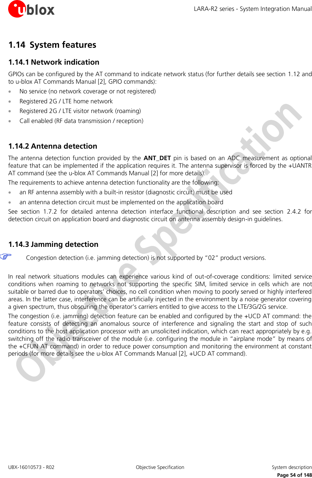LARA-R2 series - System Integration Manual UBX-16010573 - R02  Objective Specification  System description     Page 54 of 148 1.14 System features 1.14.1 Network indication GPIOs can be configured by the AT command to indicate network status (for further details see section 1.12 and to u-blox AT Commands Manual [2], GPIO commands):  No service (no network coverage or not registered)  Registered 2G / LTE home network  Registered 2G / LTE visitor network (roaming)  Call enabled (RF data transmission / reception)  1.14.2 Antenna detection The  antenna  detection function  provided  by  the  ANT_DET  pin is  based  on  an  ADC  measurement  as optional feature that can be implemented if the application requires it. The antenna supervisor is forced by the +UANTR AT command (see the u-blox AT Commands Manual [2] for more details). The requirements to achieve antenna detection functionality are the following:  an RF antenna assembly with a built-in resistor (diagnostic circuit) must be used  an antenna detection circuit must be implemented on the application board See  section  1.7.2  for  detailed  antenna  detection  interface  functional  description  and  see  section  2.4.2  for detection circuit on application board and diagnostic circuit on antenna assembly design-in guidelines.  1.14.3 Jamming detection  Congestion detection (i.e. jamming detection) is not supported by “02” product versions.  In  real  network  situations  modules  can  experience  various  kind  of  out-of-coverage  conditions:  limited  service conditions  when  roaming  to  networks  not  supporting  the  specific  SIM,  limited  service  in  cells  which  are  not suitable or barred due to operators’ choices, no cell condition when moving to poorly served or highly interfered areas. In the latter case, interference can be artificially injected in the environment by a noise generator covering a given spectrum, thus obscuring the operator’s carriers entitled to give access to the LTE/3G/2G service. The congestion (i.e. jamming) detection feature can be enabled and configured by the +UCD AT command: the feature  consists  of  detecting  an  anomalous  source  of  interference  and  signaling  the  start  and  stop  of  such conditions to the host application processor with an unsolicited indication, which can react appropriately by e.g. switching off the radio transceiver of the module (i.e. configuring the module in “airplane mode” by means of the +CFUN AT command) in order to reduce power consumption and monitoring the environment at constant periods (for more details see the u-blox AT Commands Manual [2], +UCD AT command).  