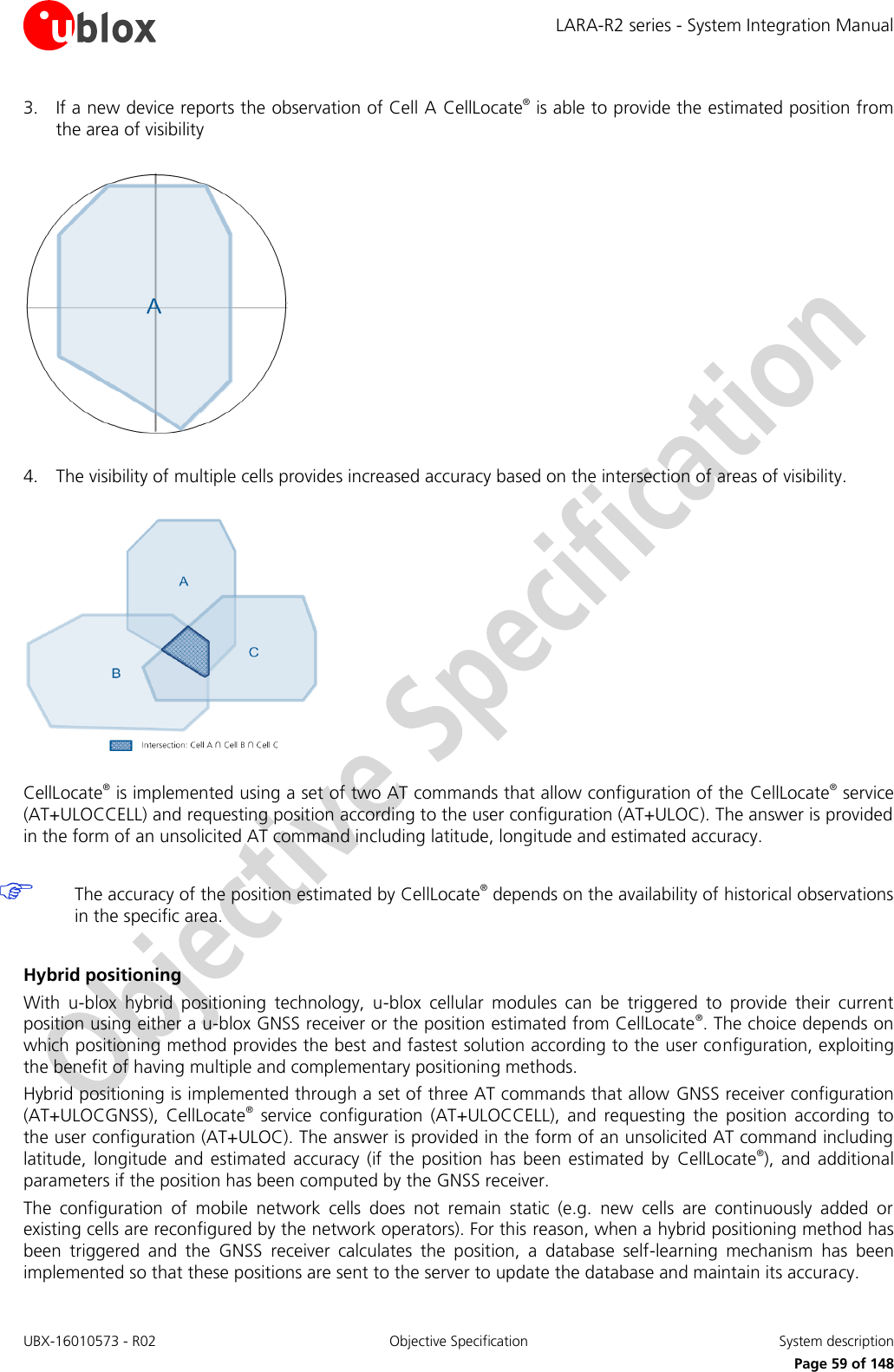 LARA-R2 series - System Integration Manual UBX-16010573 - R02  Objective Specification  System description     Page 59 of 148 3. If a new device reports the observation of Cell A CellLocate® is able to provide the estimated position from the area of visibility    4. The visibility of multiple cells provides increased accuracy based on the intersection of areas of visibility.    CellLocate® is implemented using a set of two AT commands that allow configuration of the CellLocate® service (AT+ULOCCELL) and requesting position according to the user configuration (AT+ULOC). The answer is provided in the form of an unsolicited AT command including latitude, longitude and estimated accuracy.   The accuracy of the position estimated by CellLocate® depends on the availability of historical observations in the specific area.  Hybrid positioning With  u-blox  hybrid  positioning  technology,  u-blox  cellular  modules  can  be  triggered  to  provide  their  current position using either a u-blox GNSS receiver or the position estimated from CellLocate®. The choice depends on which positioning method provides the best and fastest solution according to the user configuration, exploiting the benefit of having multiple and complementary positioning methods. Hybrid positioning is implemented through a set of three AT commands that allow GNSS receiver configuration (AT+ULOCGNSS),  CellLocate®  service  configuration  (AT+ULOCCELL),  and  requesting  the  position  according  to the user configuration (AT+ULOC). The answer is provided in the form of an unsolicited AT command including latitude,  longitude  and  estimated  accuracy  (if  the  position has  been  estimated  by  CellLocate®),  and  additional parameters if the position has been computed by the GNSS receiver. The  configuration  of  mobile  network  cells  does  not  remain  static  (e.g.  new  cells  are  continuously  added  or existing cells are reconfigured by the network operators). For this reason, when a hybrid positioning method has been  triggered  and  the  GNSS  receiver  calculates  the  position,  a  database  self-learning  mechanism  has  been implemented so that these positions are sent to the server to update the database and maintain its accuracy. 