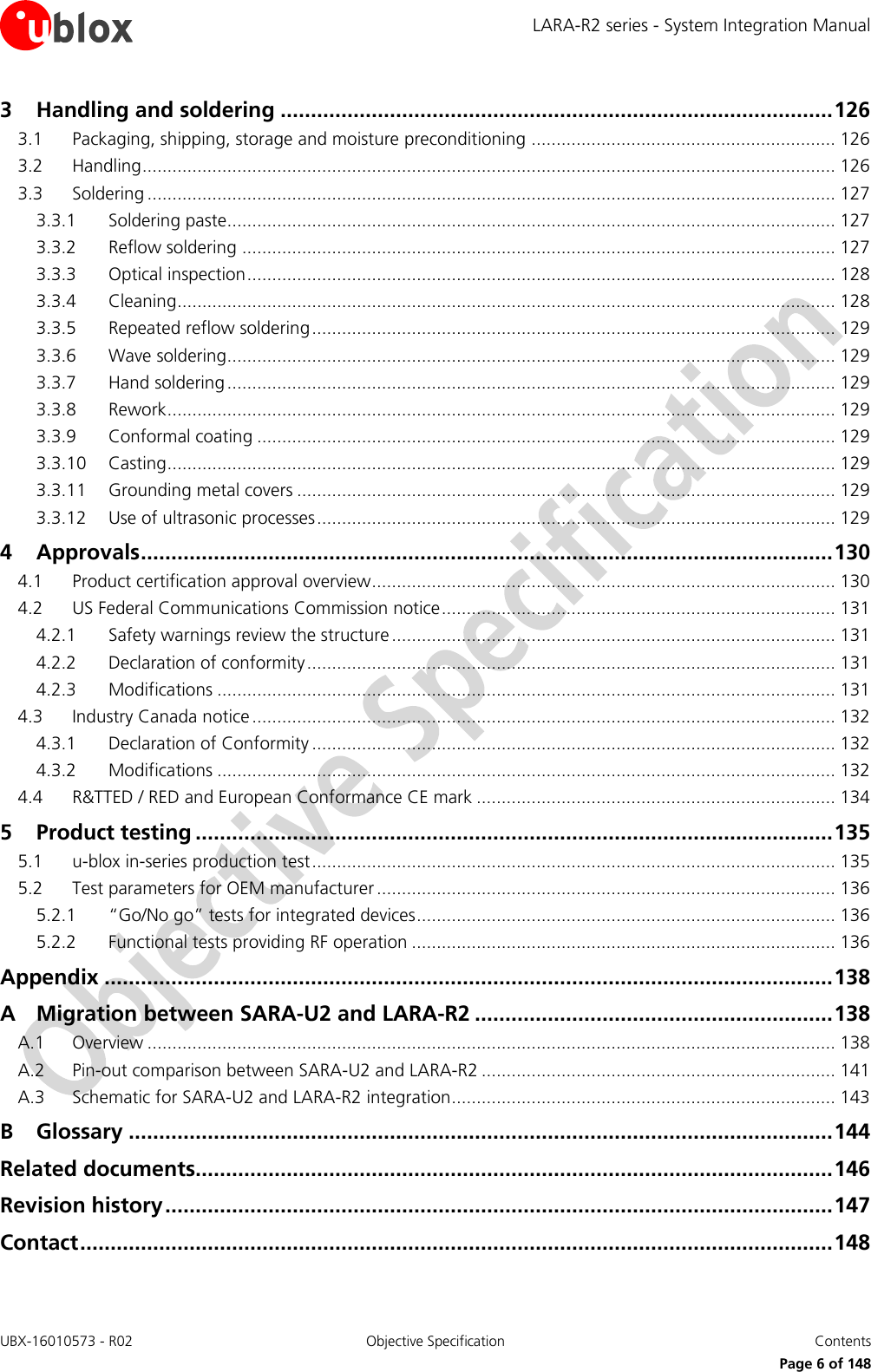 LARA-R2 series - System Integration Manual UBX-16010573 - R02  Objective Specification  Contents     Page 6 of 148 3 Handling and soldering ........................................................................................... 126 3.1 Packaging, shipping, storage and moisture preconditioning ............................................................. 126 3.2 Handling ........................................................................................................................................... 126 3.3 Soldering .......................................................................................................................................... 127 3.3.1 Soldering paste.......................................................................................................................... 127 3.3.2 Reflow soldering ....................................................................................................................... 127 3.3.3 Optical inspection ...................................................................................................................... 128 3.3.4 Cleaning .................................................................................................................................... 128 3.3.5 Repeated reflow soldering ......................................................................................................... 129 3.3.6 Wave soldering.......................................................................................................................... 129 3.3.7 Hand soldering .......................................................................................................................... 129 3.3.8 Rework ...................................................................................................................................... 129 3.3.9 Conformal coating .................................................................................................................... 129 3.3.10 Casting ...................................................................................................................................... 129 3.3.11 Grounding metal covers ............................................................................................................ 129 3.3.12 Use of ultrasonic processes ........................................................................................................ 129 4 Approvals .................................................................................................................. 130 4.1 Product certification approval overview ............................................................................................. 130 4.2 US Federal Communications Commission notice ............................................................................... 131 4.2.1 Safety warnings review the structure ......................................................................................... 131 4.2.2 Declaration of conformity .......................................................................................................... 131 4.2.3 Modifications ............................................................................................................................ 131 4.3 Industry Canada notice ..................................................................................................................... 132 4.3.1 Declaration of Conformity ......................................................................................................... 132 4.3.2 Modifications ............................................................................................................................ 132 4.4 R&amp;TTED / RED and European Conformance CE mark ........................................................................ 134 5 Product testing ......................................................................................................... 135 5.1 u-blox in-series production test ......................................................................................................... 135 5.2 Test parameters for OEM manufacturer ............................................................................................ 136 5.2.1 “Go/No go” tests for integrated devices .................................................................................... 136 5.2.2 Functional tests providing RF operation ..................................................................................... 136 Appendix ........................................................................................................................ 138 A Migration between SARA-U2 and LARA-R2 ........................................................... 138 A.1 Overview .......................................................................................................................................... 138 A.2 Pin-out comparison between SARA-U2 and LARA-R2 ....................................................................... 141 A.3 Schematic for SARA-U2 and LARA-R2 integration ............................................................................. 143 B Glossary .................................................................................................................... 144 Related documents......................................................................................................... 146 Revision history .............................................................................................................. 147 Contact ............................................................................................................................ 148  