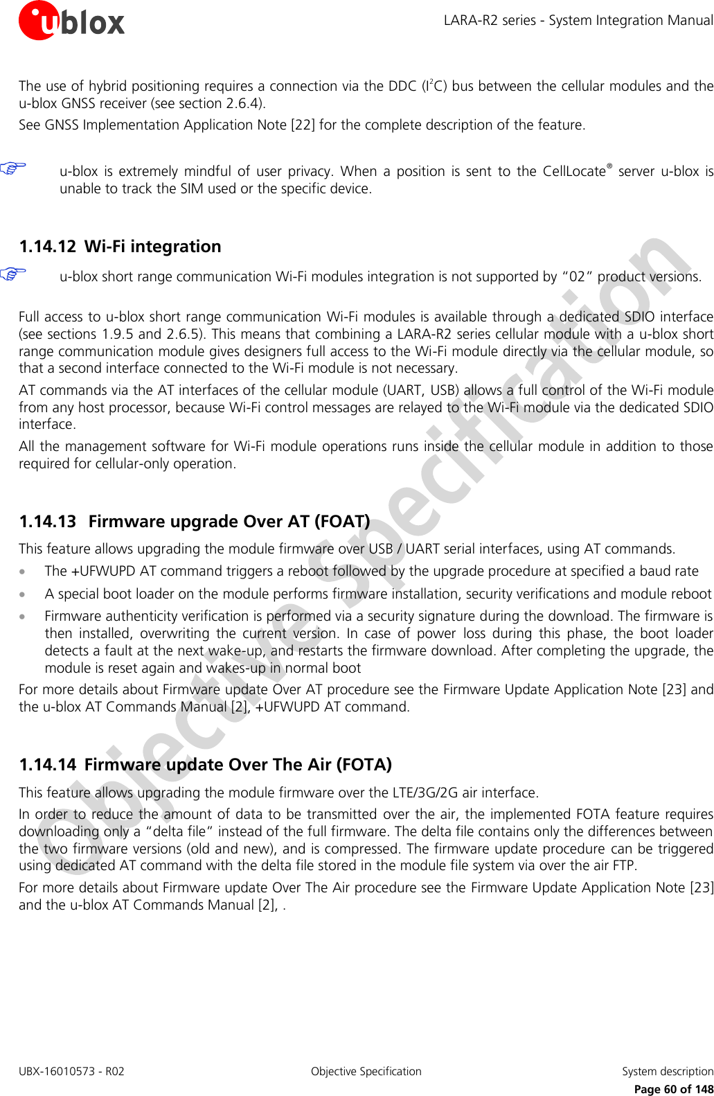 LARA-R2 series - System Integration Manual UBX-16010573 - R02  Objective Specification  System description     Page 60 of 148 The use of hybrid positioning requires a connection via the DDC (I2C) bus between the cellular modules and the u-blox GNSS receiver (see section 2.6.4). See GNSS Implementation Application Note [22] for the complete description of the feature.   u-blox  is  extremely  mindful  of  user  privacy.  When  a  position  is  sent  to  the  CellLocate®  server  u-blox  is unable to track the SIM used or the specific device.  1.14.12 Wi-Fi integration  u-blox short range communication Wi-Fi modules integration is not supported by “02” product versions.  Full access to u-blox short range communication Wi-Fi modules is available through a dedicated SDIO interface (see sections 1.9.5 and 2.6.5). This means that combining a LARA-R2 series cellular module with a u-blox short range communication module gives designers full access to the Wi-Fi module directly via the cellular module, so that a second interface connected to the Wi-Fi module is not necessary.  AT commands via the AT interfaces of the cellular module (UART, USB) allows a full control of the Wi-Fi module from any host processor, because Wi-Fi control messages are relayed to the Wi-Fi module via the dedicated SDIO interface. All the management software for Wi-Fi module operations runs inside the cellular module in addition to those required for cellular-only operation.  1.14.13 Firmware upgrade Over AT (FOAT) This feature allows upgrading the module firmware over USB / UART serial interfaces, using AT commands.  The +UFWUPD AT command triggers a reboot followed by the upgrade procedure at specified a baud rate  A special boot loader on the module performs firmware installation, security verifications and module reboot  Firmware authenticity verification is performed via a security signature during the download. The firmware is then  installed,  overwriting  the  current  version.  In  case  of  power  loss  during  this  phase,  the  boot  loader detects a fault at the next wake-up, and restarts the firmware download. After completing the upgrade, the module is reset again and wakes-up in normal boot For more details about Firmware update Over AT procedure see the Firmware Update Application Note [23] and the u-blox AT Commands Manual [2], +UFWUPD AT command.  1.14.14 Firmware update Over The Air (FOTA) This feature allows upgrading the module firmware over the LTE/3G/2G air interface.  In order to reduce the amount of data to be transmitted  over the air, the implemented FOTA feature requires downloading only a “delta file” instead of the full firmware. The delta file contains only the differences between the two firmware versions (old and new), and is compressed. The firmware update procedure can be triggered using dedicated AT command with the delta file stored in the module file system via over the air FTP. For more details about Firmware update Over The Air procedure see the Firmware Update Application Note [23] and the u-blox AT Commands Manual [2], .  