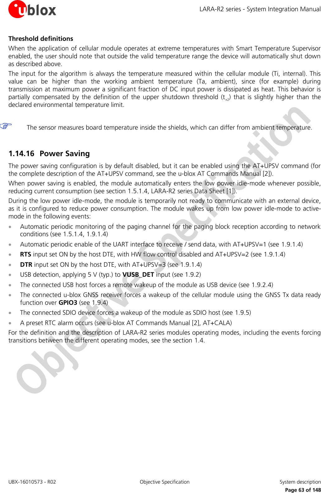 LARA-R2 series - System Integration Manual UBX-16010573 - R02  Objective Specification  System description     Page 63 of 148 Threshold definitions When the application of cellular module operates at extreme temperatures with Smart Temperature Supervisor enabled, the user should note that outside the valid temperature range the device will automatically shut down as described above. The  input  for  the  algorithm is  always  the  temperature  measured  within the  cellular  module  (Ti,  internal).  This value  can  be  higher  than  the  working  ambient  temperature  (Ta,  ambient),  since  (for  example)  during transmission at maximum power a significant fraction of DC input power is dissipated as heat. This behavior is partially  compensated  by  the  definition  of  the  upper  shutdown  threshold  (t+2)  that  is  slightly  higher  than  the declared environmental temperature limit.   The sensor measures board temperature inside the shields, which can differ from ambient temperature.  1.14.16 Power Saving The power saving configuration is by default disabled, but it can be enabled using the AT+UPSV command (for the complete description of the AT+UPSV command, see the u-blox AT Commands Manual [2]). When power saving is enabled, the module automatically enters the low power idle-mode whenever possible, reducing current consumption (see section 1.5.1.4, LARA-R2 series Data Sheet [1]). During the low power idle-mode, the module is temporarily not ready to communicate with an external device, as it is configured to reduce power consumption. The module wakes up from  low power idle-mode to active-mode in the following events:  Automatic periodic monitoring of the paging channel for the paging block reception according to network conditions (see 1.5.1.4, 1.9.1.4)  Automatic periodic enable of the UART interface to receive / send data, with AT+UPSV=1 (see 1.9.1.4)   RTS input set ON by the host DTE, with HW flow control disabled and AT+UPSV=2 (see 1.9.1.4)   DTR input set ON by the host DTE, with AT+UPSV=3 (see 1.9.1.4)   USB detection, applying 5 V (typ.) to VUSB_DET input (see 1.9.2)  The connected USB host forces a remote wakeup of the module as USB device (see 1.9.2.4)  The connected u-blox GNSS receiver forces a wakeup of the cellular module using the GNSS Tx data ready function over GPIO3 (see 1.9.4)  The connected SDIO device forces a wakeup of the module as SDIO host (see 1.9.5)  A preset RTC alarm occurs (see u-blox AT Commands Manual [2], AT+CALA) For the definition and the description of LARA-R2 series modules operating modes, including the events forcing transitions between the different operating modes, see the section 1.4.  