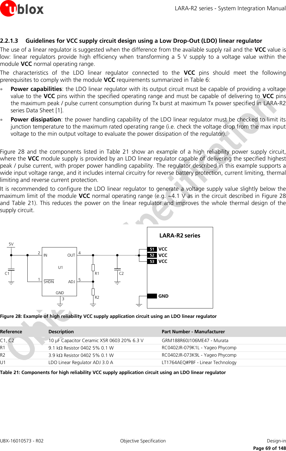 LARA-R2 series - System Integration Manual UBX-16010573 - R02  Objective Specification  Design-in     Page 69 of 148 2.2.1.3 Guidelines for VCC supply circuit design using a Low Drop-Out (LDO) linear regulator The use of a linear regulator is suggested when the difference from the available supply rail and the VCC value is low:  linear  regulators  provide  high  efficiency  when  transforming  a  5  V  supply  to  a  voltage  value  within  the module VCC normal operating range. The  characteristics  of  the  LDO  linear  regulator  connected  to  the  VCC  pins  should  meet  the  following prerequisites to comply with the module VCC requirements summarized in Table 6:  Power capabilities: the LDO linear regulator with its output circuit must be capable of providing a voltage value to the VCC pins within the specified operating range and must be capable of delivering to  VCC pins the maximum peak / pulse current consumption during Tx burst at maximum Tx power specified in LARA-R2 series Data Sheet [1].  Power dissipation: the power handling capability of the LDO linear regulator must be checked to limit its junction temperature to the maximum rated operating range (i.e. check the voltage drop from the max input voltage to the min output voltage to evaluate the power dissipation of the regulator).  Figure  28  and  the  components  listed  in  Table  21  show  an  example  of  a  high  reliability  power  supply  circuit, where the VCC module supply is provided by an LDO linear regulator capable of delivering the specified highest peak / pulse current, with proper power handling capability. The regulator described in this example supports a wide input voltage range, and it includes internal circuitry for reverse battery protection, current limiting, thermal limiting and reverse current protection. It is recommended to configure the LDO linear regulator  to generate a voltage supply value slightly below the maximum limit of the module VCC normal operating range (e.g. ~4.1 V as in the circuit described in  Figure 28 and  Table  21).  This reduces  the  power on  the  linear  regulator  and  improves  the  whole  thermal  design of  the supply circuit.  5VC1IN OUTADJGND12453C2R1R2U1SHDNLARA-R2 series52 VCC53 VCC51 VCCGND Figure 28: Example of high reliability VCC supply application circuit using an LDO linear regulator Reference Description Part Number - Manufacturer C1, C2 10 µF Capacitor Ceramic X5R 0603 20% 6.3 V GRM188R60J106ME47 - Murata R1 9.1 k Resistor 0402 5% 0.1 W RC0402JR-079K1L - Yageo Phycomp R2 3.9 k Resistor 0402 5% 0.1 W RC0402JR-073K9L - Yageo Phycomp U1 LDO Linear Regulator ADJ 3.0 A LT1764AEQ#PBF - Linear Technology Table 21: Components for high reliability VCC supply application circuit using an LDO linear regulator  