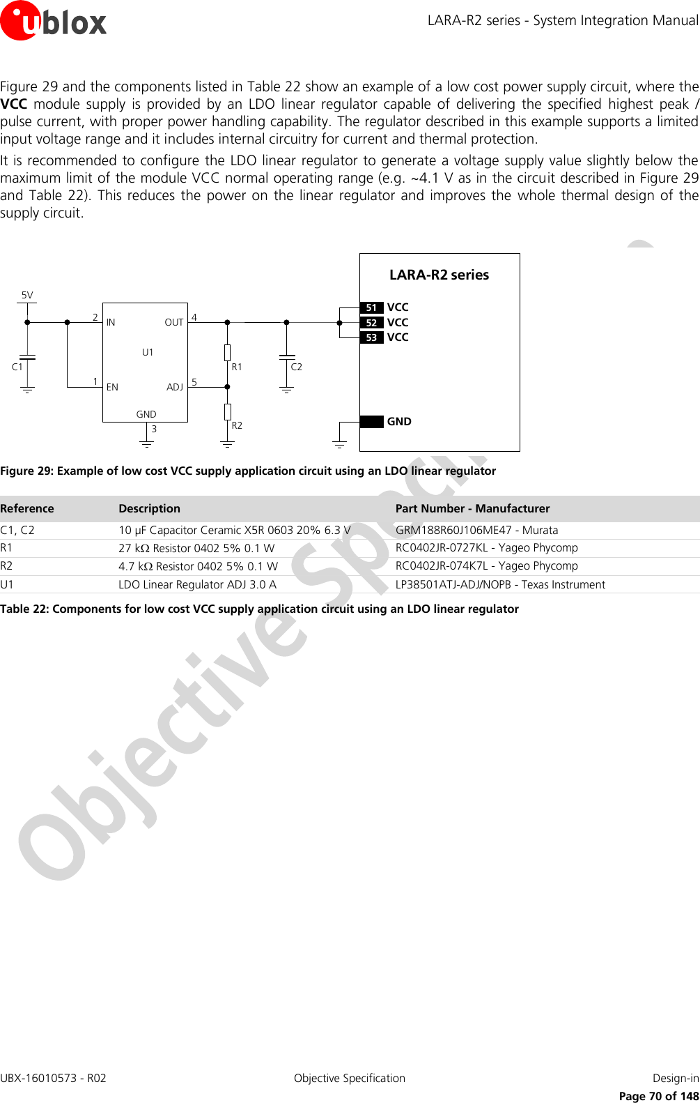 LARA-R2 series - System Integration Manual UBX-16010573 - R02  Objective Specification  Design-in     Page 70 of 148 Figure 29 and the components listed in Table 22 show an example of a low cost power supply circuit, where the VCC  module  supply  is  provided  by  an  LDO  linear  regulator  capable  of  delivering  the  specified  highest  peak  / pulse current, with proper power handling capability. The regulator described in this example supports a limited input voltage range and it includes internal circuitry for current and thermal protection. It is recommended to configure the LDO linear regulator to generate a voltage supply value slightly below the maximum limit of the module VCC normal operating range (e.g. ~4.1 V as in the circuit described in Figure 29 and  Table  22).  This reduces  the power  on  the  linear  regulator and  improves  the  whole  thermal  design  of  the supply circuit.  5VC1IN OUTADJGND12453C2R1R2U1ENLARA-R2 series52 VCC53 VCC51 VCCGND Figure 29: Example of low cost VCC supply application circuit using an LDO linear regulator Reference Description Part Number - Manufacturer C1, C2 10 µF Capacitor Ceramic X5R 0603 20% 6.3 V GRM188R60J106ME47 - Murata R1 27 k Resistor 0402 5% 0.1 W RC0402JR-0727KL - Yageo Phycomp R2 4.7 k Resistor 0402 5% 0.1 W RC0402JR-074K7L - Yageo Phycomp U1 LDO Linear Regulator ADJ 3.0 A LP38501ATJ-ADJ/NOPB - Texas Instrument Table 22: Components for low cost VCC supply application circuit using an LDO linear regulator  
