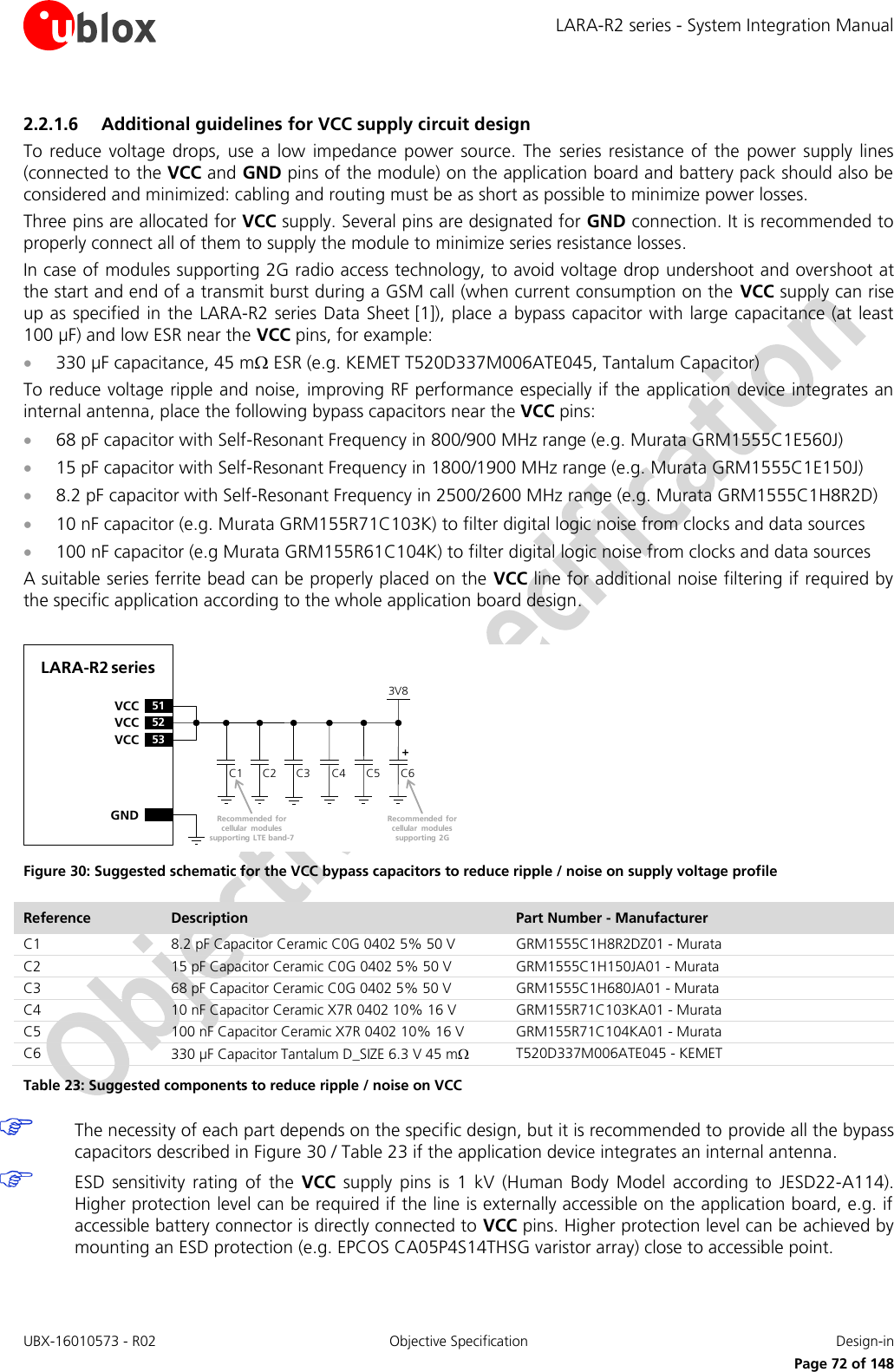 LARA-R2 series - System Integration Manual UBX-16010573 - R02  Objective Specification  Design-in     Page 72 of 148 2.2.1.6 Additional guidelines for VCC supply circuit design To reduce voltage  drops,  use  a  low  impedance  power  source.  The  series resistance  of  the  power  supply  lines (connected to the VCC and GND pins of the module) on the application board and battery pack should also be considered and minimized: cabling and routing must be as short as possible to minimize power losses. Three pins are allocated for VCC supply. Several pins are designated for GND connection. It is recommended to properly connect all of them to supply the module to minimize series resistance losses. In case of modules supporting 2G radio access technology, to avoid voltage drop undershoot and overshoot at the start and end of a transmit burst during a GSM call (when current consumption on the  VCC supply can rise up as specified in the LARA-R2 series Data Sheet [1]), place a bypass capacitor with large capacitance (at least 100 µF) and low ESR near the VCC pins, for example:  330 µF capacitance, 45 m ESR (e.g. KEMET T520D337M006ATE045, Tantalum Capacitor) To reduce voltage ripple and noise, improving RF performance especially if the application device integrates an internal antenna, place the following bypass capacitors near the VCC pins:  68 pF capacitor with Self-Resonant Frequency in 800/900 MHz range (e.g. Murata GRM1555C1E560J)   15 pF capacitor with Self-Resonant Frequency in 1800/1900 MHz range (e.g. Murata GRM1555C1E150J)   8.2 pF capacitor with Self-Resonant Frequency in 2500/2600 MHz range (e.g. Murata GRM1555C1H8R2D)  10 nF capacitor (e.g. Murata GRM155R71C103K) to filter digital logic noise from clocks and data sources  100 nF capacitor (e.g Murata GRM155R61C104K) to filter digital logic noise from clocks and data sources A suitable series ferrite bead can be properly placed on the VCC line for additional noise filtering if required by the specific application according to the whole application board design.   C2GNDC3 C4LARA-R2 series52VCC53VCC51VCCC1 C63V8+Recommended for cellular  modules supporting 2GC5Recommended for cellular  modules supporting LTE band-7 Figure 30: Suggested schematic for the VCC bypass capacitors to reduce ripple / noise on supply voltage profile  Reference Description Part Number - Manufacturer C1 8.2 pF Capacitor Ceramic C0G 0402 5% 50 V GRM1555C1H8R2DZ01 - Murata C2 15 pF Capacitor Ceramic C0G 0402 5% 50 V GRM1555C1H150JA01 - Murata C3 68 pF Capacitor Ceramic C0G 0402 5% 50 V GRM1555C1H680JA01 - Murata C4 10 nF Capacitor Ceramic X7R 0402 10% 16 V GRM155R71C103KA01 - Murata C5 100 nF Capacitor Ceramic X7R 0402 10% 16 V GRM155R71C104KA01 - Murata C6 330 µF Capacitor Tantalum D_SIZE 6.3 V 45 m T520D337M006ATE045 - KEMET Table 23: Suggested components to reduce ripple / noise on VCC   The necessity of each part depends on the specific design, but it is recommended to provide all the bypass capacitors described in Figure 30 / Table 23 if the application device integrates an internal antenna.   ESD  sensitivity  rating  of  the  VCC  supply  pins  is  1  kV  (Human  Body  Model  according  to  JESD22-A114). Higher protection level can be required if the line is externally accessible on the application board, e.g. if accessible battery connector is directly connected to VCC pins. Higher protection level can be achieved by mounting an ESD protection (e.g. EPCOS CA05P4S14THSG varistor array) close to accessible point.  