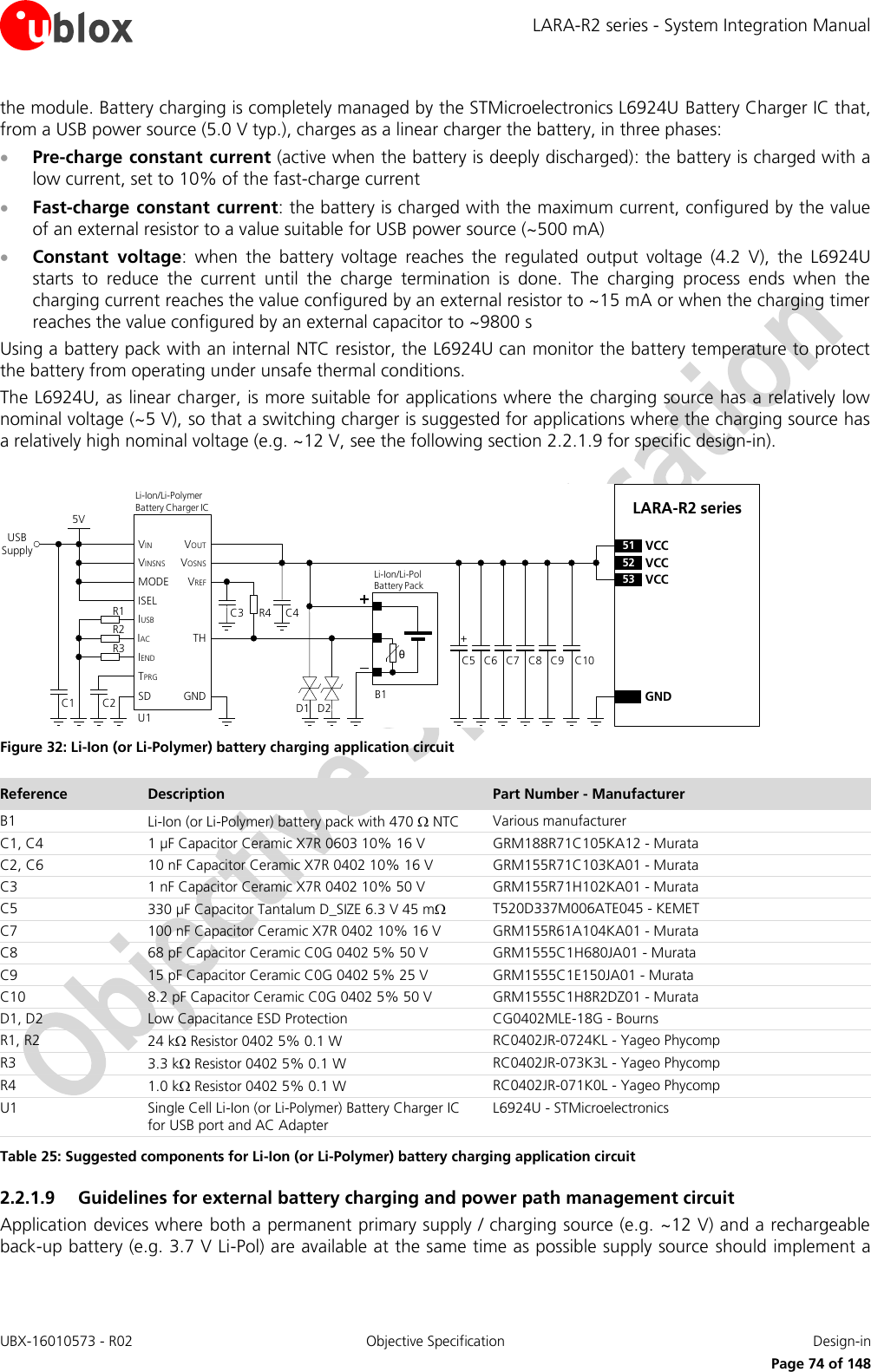 LARA-R2 series - System Integration Manual UBX-16010573 - R02  Objective Specification  Design-in     Page 74 of 148 the module. Battery charging is completely managed by the STMicroelectronics L6924U Battery Charger IC that, from a USB power source (5.0 V typ.), charges as a linear charger the battery, in three phases:  Pre-charge constant current (active when the battery is deeply discharged): the battery is charged with a low current, set to 10% of the fast-charge current  Fast-charge constant  current: the battery is charged with the maximum current, configured by the value of an external resistor to a value suitable for USB power source (~500 mA)  Constant  voltage:  when  the  battery  voltage  reaches  the  regulated  output  voltage  (4.2  V),  the  L6924U starts  to  reduce  the  current  until  the  charge  termination  is  done.  The  charging  process  ends  when  the charging current reaches the value configured by an external resistor to ~15 mA or when the charging timer reaches the value configured by an external capacitor to ~9800 s Using a battery pack with an internal NTC resistor, the L6924U can monitor the battery temperature to protect the battery from operating under unsafe thermal conditions. The L6924U, as linear charger, is more suitable for applications where the charging source has a relatively low nominal voltage (~5 V), so that a switching charger is suggested for applications where the charging source has a relatively high nominal voltage (e.g. ~12 V, see the following section 2.2.1.9 for specific design-in).  C5 C8GNDC7C6 C9LARA-R2 series52 VCC53 VCC51 VCC+USB SupplyC3 R4θU1IUSBIACIENDTPRGSDVINVINSNSMODEISELC2C15VTHGNDVOUTVOSNSVREFR1R2R3Li-Ion/Li-Pol Battery PackD1B1C4Li-Ion/Li-Polymer    Battery Charger ICD2C10 Figure 32: Li-Ion (or Li-Polymer) battery charging application circuit Reference Description Part Number - Manufacturer B1 Li-Ion (or Li-Polymer) battery pack with 470  NTC Various manufacturer C1, C4 1 µF Capacitor Ceramic X7R 0603 10% 16 V GRM188R71C105KA12 - Murata C2, C6 10 nF Capacitor Ceramic X7R 0402 10% 16 V GRM155R71C103KA01 - Murata C3 1 nF Capacitor Ceramic X7R 0402 10% 50 V GRM155R71H102KA01 - Murata C5 330 µF Capacitor Tantalum D_SIZE 6.3 V 45 m T520D337M006ATE045 - KEMET C7 100 nF Capacitor Ceramic X7R 0402 10% 16 V GRM155R61A104KA01 - Murata C8 68 pF Capacitor Ceramic C0G 0402 5% 50 V GRM1555C1H680JA01 - Murata C9 15 pF Capacitor Ceramic C0G 0402 5% 25 V  GRM1555C1E150JA01 - Murata C10 8.2 pF Capacitor Ceramic C0G 0402 5% 50 V GRM1555C1H8R2DZ01 - Murata D1, D2 Low Capacitance ESD Protection CG0402MLE-18G - Bourns R1, R2 24 k Resistor 0402 5% 0.1 W RC0402JR-0724KL - Yageo Phycomp R3 3.3 k Resistor 0402 5% 0.1 W RC0402JR-073K3L - Yageo Phycomp R4 1.0 k Resistor 0402 5% 0.1 W RC0402JR-071K0L - Yageo Phycomp U1 Single Cell Li-Ion (or Li-Polymer) Battery Charger IC for USB port and AC Adapter L6924U - STMicroelectronics Table 25: Suggested components for Li-Ion (or Li-Polymer) battery charging application circuit 2.2.1.9 Guidelines for external battery charging and power path management circuit Application devices where both a permanent primary supply / charging source (e.g. ~12 V) and a rechargeable back-up battery (e.g. 3.7 V Li-Pol) are available at the same time as possible supply source should implement a 