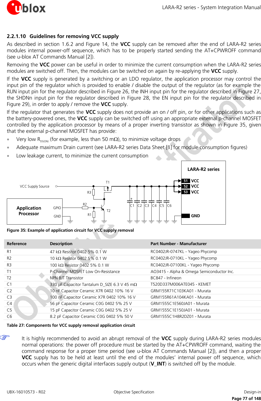 LARA-R2 series - System Integration Manual UBX-16010573 - R02  Objective Specification  Design-in     Page 77 of 148 2.2.1.10 Guidelines for removing VCC supply As described in section 1.6.2 and Figure 14, the VCC supply can be removed after the end of LARA-R2 series modules  internal  power-off  sequence,  which  has  to  be  properly  started  sending  the  AT+CPWROFF  command (see u-blox AT Commands Manual [2]).  Removing the VCC power can be useful in order to minimize the current consumption when the LARA-R2 series modules are switched off. Then, the modules can be switched on again by re-applying the VCC supply. If the VCC  supply  is generated by a switching or  an  LDO  regulator, the application  processor may  control  the input pin of the regulator which is provided to enable / disable the output of the regulator (as for example the RUN input pin for the regulator described in Figure 26, the INH input pin for the regulator described in Figure 27, the SHDNn  input  pin  for the  regulator described  in  Figure 28,  the EN  input pin  for the regulator  described  in Figure 29), in order to apply / remove the VCC supply. If the regulator that generates the VCC supply does not provide an on / off pin, or for other applications such as the battery-powered ones, the VCC supply can be switched off using an appropriate external p-channel MOSFET controlled by the  application processor  by  means of a proper inverting transistor as shown in Figure 35, given that the external p-channel MOSFET has provide:  Very low RDS(ON) (for example, less than 50 m), to minimize voltage drops   Adequate maximum Drain current (see LARA-R2 series Data Sheet [1] for module consumption figures)  Low leakage current, to minimize the current consumption C3GNDC2C1 C4LARA-R2 series52 VCC53 VCC51 VCC+VCC Supply SourceGNDGPIO C5 C6R1R3R2T2T1Application Processor Figure 35: Example of application circuit for VCC supply removal Reference Description Part Number - Manufacturer R1 47 k Resistor 0402 5% 0.1 W  RC0402JR-0747KL - Yageo Phycomp R2 10 k Resistor 0402 5% 0.1 W  RC0402JR-0710KL - Yageo Phycomp R3 100 k Resistor 0402 5% 0.1 W  RC0402JR-07100KL - Yageo Phycomp T1 P-Channel MOSFET Low On-Resistance AO3415 - Alpha &amp; Omega Semiconductor Inc.  T2 NPN BJT Transistor BC847 - Infineon C1 330 µF Capacitor Tantalum D_SIZE 6.3 V 45 m T520D337M006ATE045 - KEMET C2 10 nF Capacitor Ceramic X7R 0402 10% 16 V GRM155R71C103KA01 - Murata C3 100 nF Capacitor Ceramic X7R 0402 10% 16 V GRM155R61A104KA01 - Murata C4 56 pF Capacitor Ceramic C0G 0402 5% 25 V GRM1555C1E560JA01 - Murata C5 15 pF Capacitor Ceramic C0G 0402 5% 25 V  GRM1555C1E150JA01 - Murata C6 8.2 pF Capacitor Ceramic C0G 0402 5% 50 V GRM1555C1H8R2DZ01 - Murata Table 27: Components for VCC supply removal application circuit  It is highly recommended to avoid an abrupt removal of the  VCC supply during LARA-R2 series modules normal operations: the power off procedure must be started by the AT+CPWROFF command, waiting the command response for a proper time period (see  u-blox AT Commands Manual [2]), and then a proper VCC supply  has  to  be  held  at  least  until  the  end  of  the  modules’  internal  power  off  sequence,  which occurs when the generic digital interfaces supply output (V_INT) is switched off by the module.  