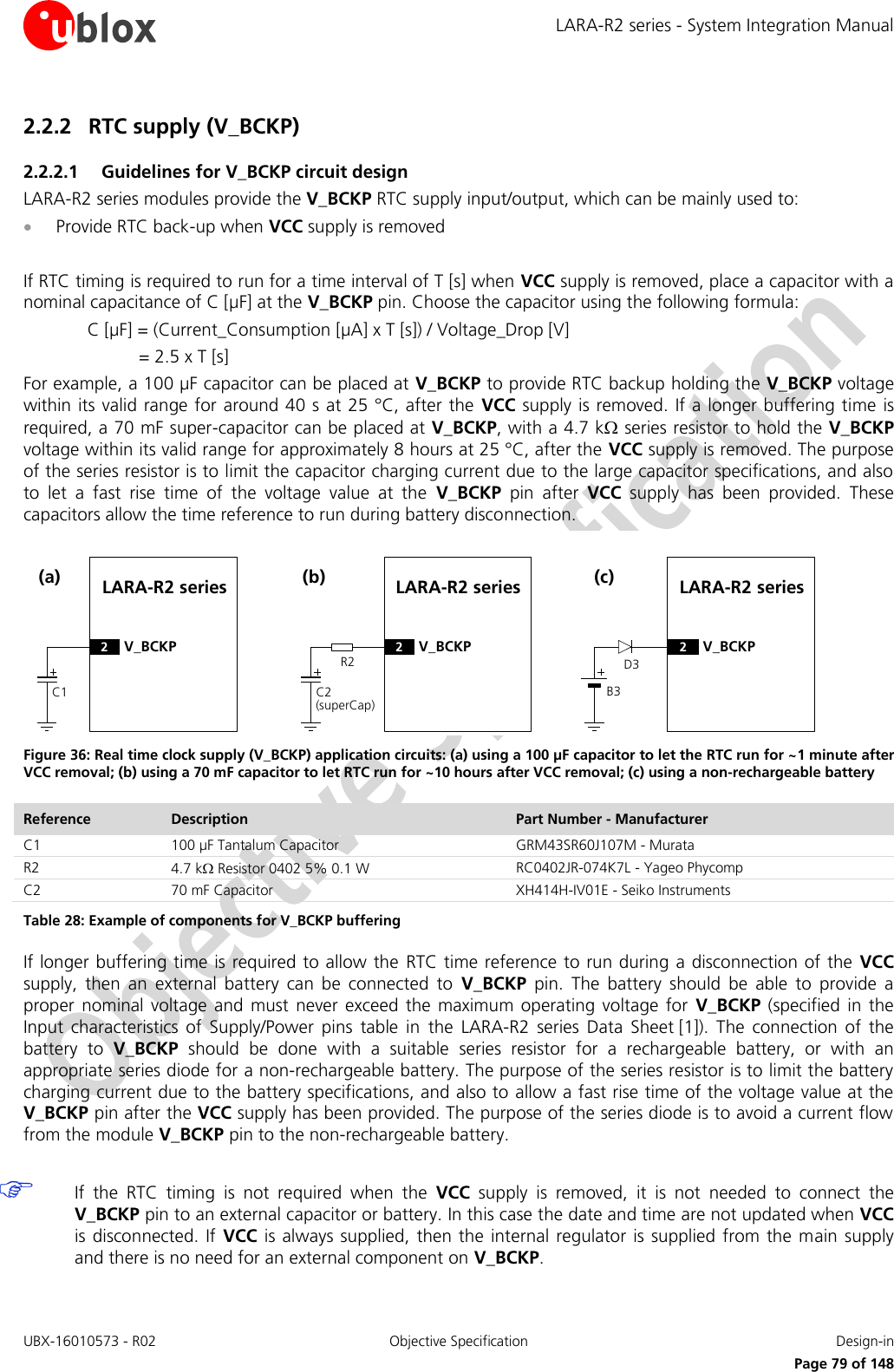 LARA-R2 series - System Integration Manual UBX-16010573 - R02  Objective Specification  Design-in     Page 79 of 148 2.2.2 RTC supply (V_BCKP) 2.2.2.1 Guidelines for V_BCKP circuit design LARA-R2 series modules provide the V_BCKP RTC supply input/output, which can be mainly used to:   Provide RTC back-up when VCC supply is removed  If RTC timing is required to run for a time interval of T [s] when VCC supply is removed, place a capacitor with a nominal capacitance of C [µF] at the V_BCKP pin. Choose the capacitor using the following formula: C [µF] = (Current_Consumption [µA] x T [s]) / Voltage_Drop [V] = 2.5 x T [s]  For example, a 100 µF capacitor can be placed at V_BCKP to provide RTC backup holding the V_BCKP voltage within its valid range for around 40 s at 25 °C, after the  VCC supply is removed.  If a longer buffering time  is required, a 70 mF super-capacitor can be placed at V_BCKP, with a 4.7 k series resistor to hold the V_BCKP voltage within its valid range for approximately 8 hours at 25 °C, after the VCC supply is removed. The purpose of the series resistor is to limit the capacitor charging current due to the large capacitor specifications, and also to  let  a  fast  rise  time  of  the  voltage  value  at  the  V_BCKP  pin  after  VCC  supply  has  been  provided.  These capacitors allow the time reference to run during battery disconnection. LARA-R2 seriesC1(a)2V_BCKPR2LARA-R2 seriesC2(superCap)(b)2V_BCKPD3LARA-R2 seriesB3(c)2V_BCKP Figure 36: Real time clock supply (V_BCKP) application circuits: (a) using a 100 µF capacitor to let the RTC run for ~1 minute after VCC removal; (b) using a 70 mF capacitor to let RTC run for ~10 hours after VCC removal; (c) using a non-rechargeable battery Reference Description Part Number - Manufacturer C1 100 µF Tantalum Capacitor GRM43SR60J107M - Murata R2 4.7 k Resistor 0402 5% 0.1 W  RC0402JR-074K7L - Yageo Phycomp C2 70 mF Capacitor  XH414H-IV01E - Seiko Instruments Table 28: Example of components for V_BCKP buffering If longer buffering time is required to allow the  RTC time reference to run during a disconnection of the  VCC supply,  then  an  external  battery  can  be  connected  to  V_BCKP  pin.  The  battery  should  be  able  to  provide  a proper  nominal  voltage  and  must  never exceed  the  maximum  operating  voltage  for  V_BCKP (specified  in the Input  characteristics  of  Supply/Power  pins  table  in  the  LARA-R2  series Data  Sheet [1]).  The  connection  of  the battery  to  V_BCKP  should  be  done  with  a  suitable  series  resistor  for  a  rechargeable  battery,  or  with  an appropriate series diode for a non-rechargeable battery. The purpose of the series resistor is to limit the battery charging current due to the battery specifications, and also to  allow a fast rise time of the voltage value at the V_BCKP pin after the VCC supply has been provided. The purpose of the series diode is to avoid a current flow from the module V_BCKP pin to the non-rechargeable battery.   If  the  RTC  timing  is  not  required  when  the  VCC  supply  is  removed,  it  is  not  needed  to  connect  the V_BCKP pin to an external capacitor or battery. In this case the date and time are not updated when VCC is disconnected. If  VCC is always supplied, then the  internal  regulator  is  supplied from the  main supply and there is no need for an external component on V_BCKP. 