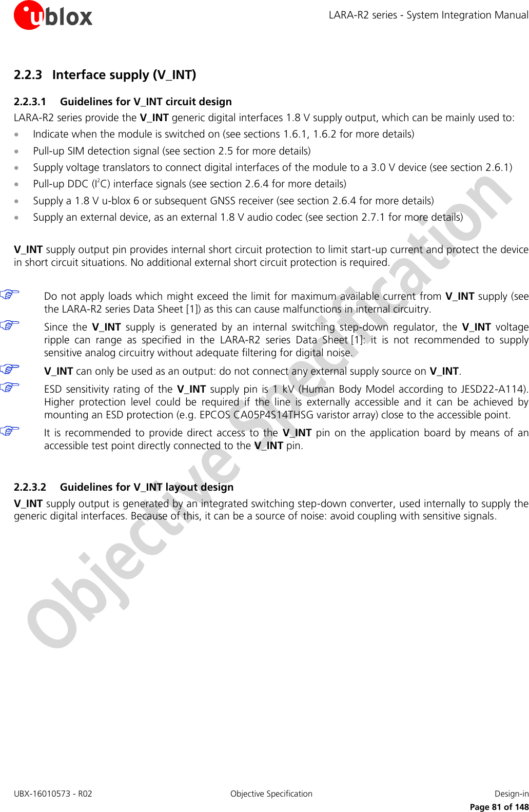 LARA-R2 series - System Integration Manual UBX-16010573 - R02  Objective Specification  Design-in     Page 81 of 148 2.2.3 Interface supply (V_INT) 2.2.3.1 Guidelines for V_INT circuit design LARA-R2 series provide the V_INT generic digital interfaces 1.8 V supply output, which can be mainly used to:  Indicate when the module is switched on (see sections 1.6.1, 1.6.2 for more details)  Pull-up SIM detection signal (see section 2.5 for more details)  Supply voltage translators to connect digital interfaces of the module to a 3.0 V device (see section 2.6.1)  Pull-up DDC (I2C) interface signals (see section 2.6.4 for more details)  Supply a 1.8 V u-blox 6 or subsequent GNSS receiver (see section 2.6.4 for more details)  Supply an external device, as an external 1.8 V audio codec (see section 2.7.1 for more details)  V_INT supply output pin provides internal short circuit protection to limit start-up current and protect the device in short circuit situations. No additional external short circuit protection is required.   Do not apply loads which might exceed the limit for maximum available current from V_INT supply (see the LARA-R2 series Data Sheet [1]) as this can cause malfunctions in internal circuitry.  Since  the  V_INT  supply  is  generated  by  an  internal  switching  step-down  regulator,  the  V_INT  voltage ripple  can  range  as  specified  in  the  LARA-R2  series Data  Sheet [1]:  it  is  not  recommended  to  supply sensitive analog circuitry without adequate filtering for digital noise.  V_INT can only be used as an output: do not connect any external supply source on V_INT.  ESD sensitivity rating of the  V_INT  supply pin  is 1 kV  (Human Body  Model according to JESD22-A114). Higher  protection  level  could  be  required  if  the  line  is  externally  accessible  and  it  can  be  achieved  by mounting an ESD protection (e.g. EPCOS CA05P4S14THSG varistor array) close to the accessible point.  It is  recommended  to  provide  direct  access  to the  V_INT  pin  on the  application  board by  means  of  an accessible test point directly connected to the V_INT pin.  2.2.3.2 Guidelines for V_INT layout design V_INT supply output is generated by an integrated switching step-down converter, used internally to supply the generic digital interfaces. Because of this, it can be a source of noise: avoid coupling with sensitive signals.  