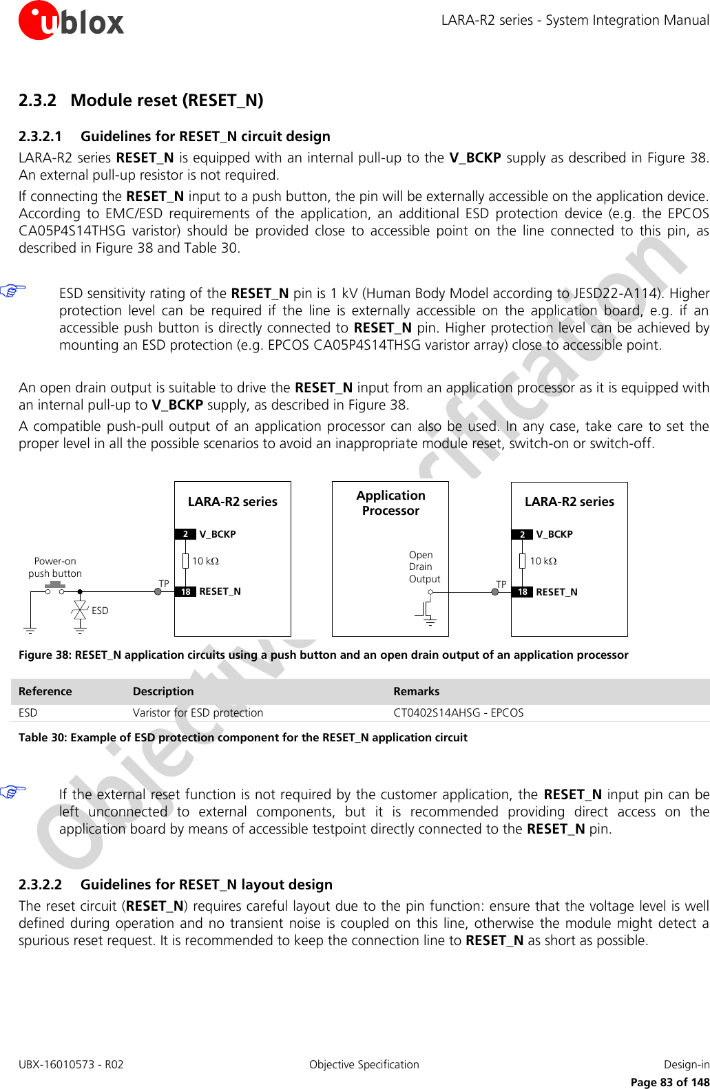 LARA-R2 series - System Integration Manual UBX-16010573 - R02  Objective Specification  Design-in     Page 83 of 148 2.3.2 Module reset (RESET_N) 2.3.2.1 Guidelines for RESET_N circuit design LARA-R2 series RESET_N is equipped with an internal pull-up to the V_BCKP supply as described in Figure 38. An external pull-up resistor is not required. If connecting the RESET_N input to a push button, the pin will be externally accessible on the application device. According  to  EMC/ESD  requirements  of  the  application,  an  additional  ESD  protection  device  (e.g.  the  EPCOS CA05P4S14THSG  varistor)  should  be  provided  close  to  accessible  point  on  the  line  connected  to  this  pin,  as described in Figure 38 and Table 30.   ESD sensitivity rating of the RESET_N pin is 1 kV (Human Body Model according to JESD22-A114). Higher protection  level  can  be  required  if  the  line  is  externally  accessible  on  the  application  board,  e.g.  if  an accessible push button is directly connected to RESET_N pin. Higher protection level can be achieved by mounting an ESD protection (e.g. EPCOS CA05P4S14THSG varistor array) close to accessible point.  An open drain output is suitable to drive the RESET_N input from an application processor as it is equipped with an internal pull-up to V_BCKP supply, as described in Figure 38. A compatible  push-pull output  of  an application  processor can also be used. In  any  case, take care to set the proper level in all the possible scenarios to avoid an inappropriate module reset, switch-on or switch-off.  LARA-R2 series2V_BCKP18 RESET_NPower-on push buttonESDOpen Drain OutputApplication Processor LARA-R2 series2V_BCKP18 RESET_NTP TP10 k10 k Figure 38: RESET_N application circuits using a push button and an open drain output of an application processor Reference Description Remarks ESD Varistor for ESD protection CT0402S14AHSG - EPCOS Table 30: Example of ESD protection component for the RESET_N application circuit   If the external reset function is not required by the customer application, the  RESET_N input pin can be left  unconnected  to  external  components,  but  it  is  recommended  providing  direct  access  on  the application board by means of accessible testpoint directly connected to the RESET_N pin.  2.3.2.2 Guidelines for RESET_N layout design The reset circuit (RESET_N) requires careful layout due to the pin function: ensure that the voltage level is well defined during  operation and no  transient noise  is coupled on this line,  otherwise  the  module  might  detect a spurious reset request. It is recommended to keep the connection line to RESET_N as short as possible.  