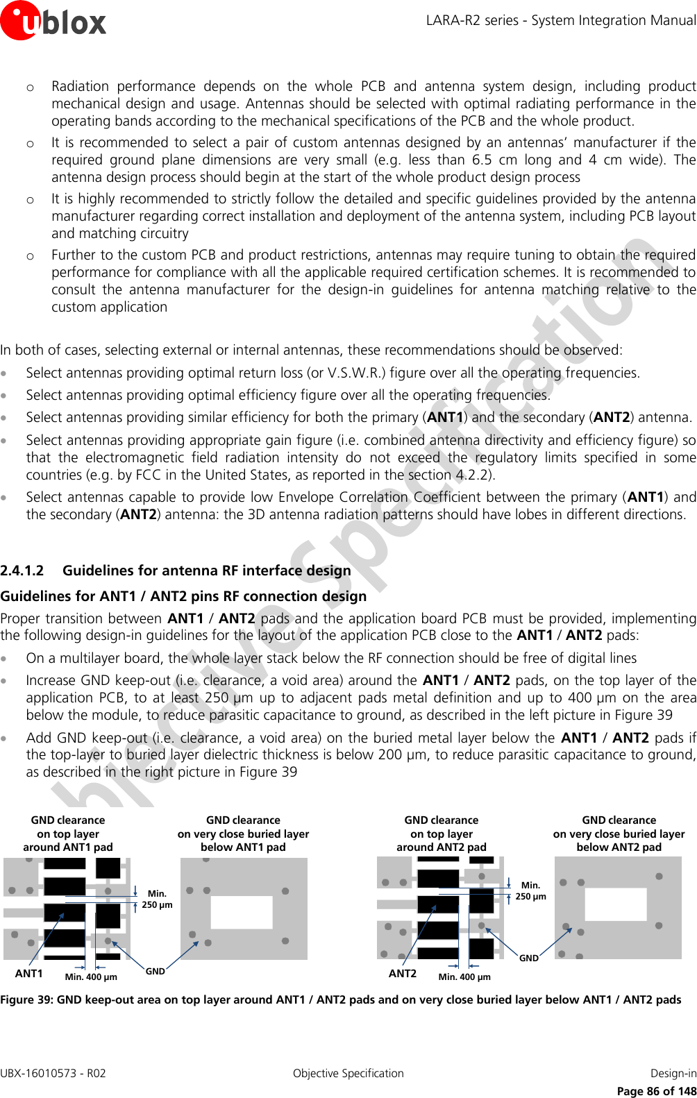 LARA-R2 series - System Integration Manual UBX-16010573 - R02  Objective Specification  Design-in     Page 86 of 148 o Radiation  performance  depends  on  the  whole  PCB  and  antenna  system  design,  including  product mechanical design and usage. Antennas should be selected with optimal radiating performance in the operating bands according to the mechanical specifications of the PCB and the whole product. o It is recommended to  select a pair  of custom antennas  designed  by  an antennas’  manufacturer  if the required  ground  plane  dimensions  are  very  small  (e.g.  less  than  6.5  cm  long  and  4  cm  wide).  The antenna design process should begin at the start of the whole product design process o It is highly recommended to strictly follow the detailed and specific guidelines provided by the antenna manufacturer regarding correct installation and deployment of the antenna system, including PCB layout and matching circuitry o Further to the custom PCB and product restrictions, antennas may require tuning to obtain the required performance for compliance with all the applicable required certification schemes. It is recommended to consult  the  antenna  manufacturer  for  the  design-in  guidelines  for  antenna  matching  relative  to  the custom application  In both of cases, selecting external or internal antennas, these recommendations should be observed:  Select antennas providing optimal return loss (or V.S.W.R.) figure over all the operating frequencies.  Select antennas providing optimal efficiency figure over all the operating frequencies.  Select antennas providing similar efficiency for both the primary (ANT1) and the secondary (ANT2) antenna.  Select antennas providing appropriate gain figure (i.e. combined antenna directivity and efficiency figure) so that  the  electromagnetic  field  radiation  intensity  do  not  exceed  the  regulatory  limits  specified  in  some countries (e.g. by FCC in the United States, as reported in the section 4.2.2).  Select antennas capable to provide low Envelope Correlation Coefficient between the primary (ANT1) and the secondary (ANT2) antenna: the 3D antenna radiation patterns should have lobes in different directions.  2.4.1.2 Guidelines for antenna RF interface design Guidelines for ANT1 / ANT2 pins RF connection design Proper transition between ANT1 / ANT2 pads and the application board PCB must be provided, implementing the following design-in guidelines for the layout of the application PCB close to the ANT1 / ANT2 pads:  On a multilayer board, the whole layer stack below the RF connection should be free of digital lines  Increase GND keep-out (i.e. clearance, a void area) around the ANT1 / ANT2 pads, on the top layer of the application  PCB,  to  at  least  250 µm  up to  adjacent  pads  metal  definition  and  up  to  400 µm  on  the  area below the module, to reduce parasitic capacitance to ground, as described in the left picture in Figure 39  Add GND keep-out (i.e. clearance, a void area) on the buried metal layer below the  ANT1 / ANT2 pads if the top-layer to buried layer dielectric thickness is below 200 µm, to reduce parasitic capacitance to ground, as described in the right picture in Figure 39  Min. 250 µmMin. 400 µm GNDANT1GND clearance on very close buried layerbelow ANT1 padGND clearance on top layer around ANT1 padMin. 250 µmMin. 400 µmGNDANT2GND clearance on very close buried layerbelow ANT2 padGND clearance on top layer around ANT2 pad Figure 39: GND keep-out area on top layer around ANT1 / ANT2 pads and on very close buried layer below ANT1 / ANT2 pads 