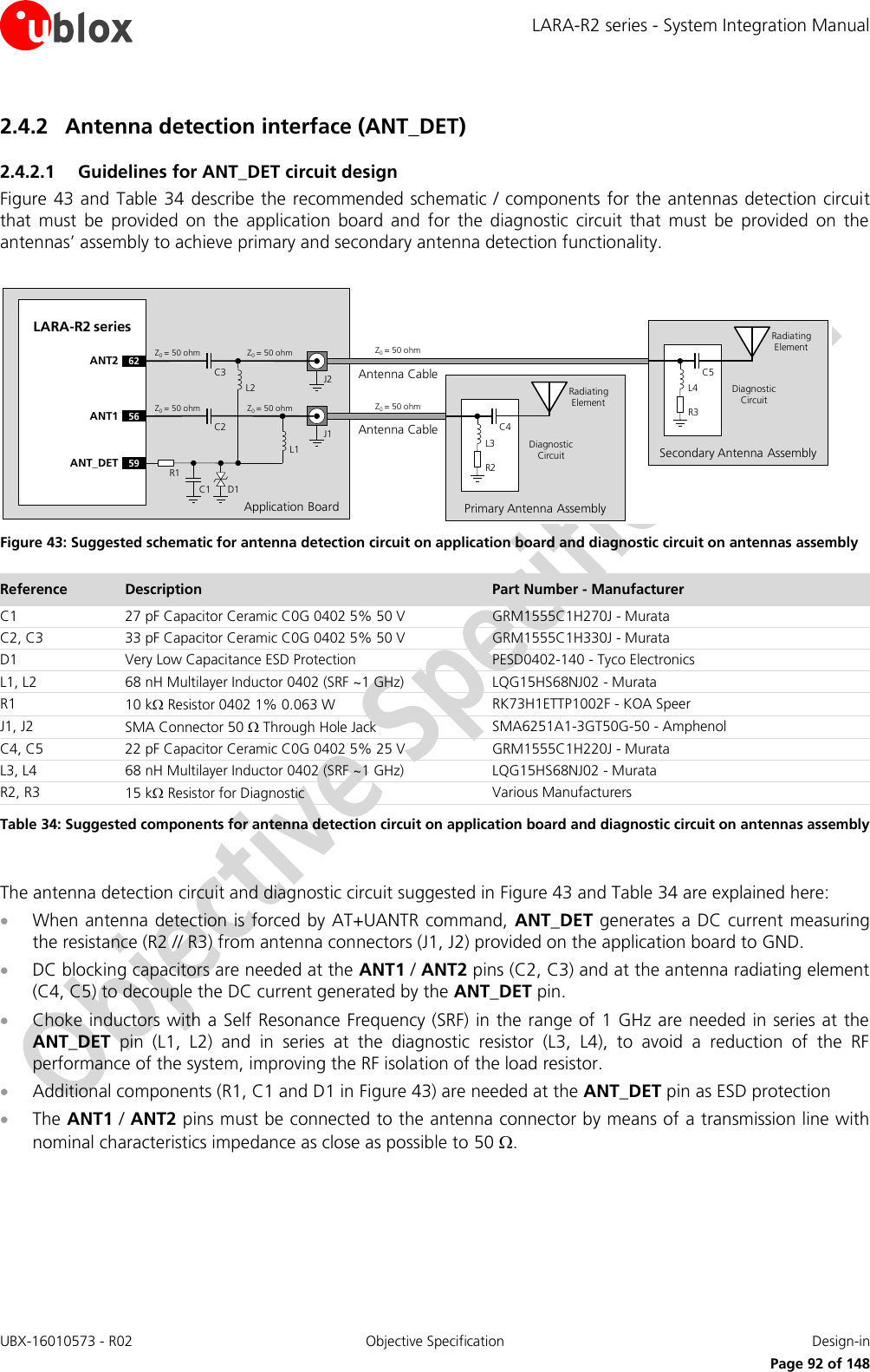 LARA-R2 series - System Integration Manual UBX-16010573 - R02  Objective Specification  Design-in     Page 92 of 148 2.4.2 Antenna detection interface (ANT_DET) 2.4.2.1 Guidelines for ANT_DET circuit design Figure 43 and Table 34  describe the recommended schematic / components for the antennas detection circuit that  must  be  provided  on  the  application  board  and  for  the  diagnostic  circuit  that  must  be  provided  on  the antennas’ assembly to achieve primary and secondary antenna detection functionality.  Application BoardAntenna CableLARA-R2 series56ANT159ANT_DET R1C1 D1C2 J1Z0= 50 ohm Z0= 50 ohm Z0= 50 ohmPrimary Antenna AssemblyR2C4L3Radiating ElementDiagnostic CircuitL2L1Antenna Cable62ANT2C3 J2Z0= 50 ohm Z0= 50 ohm Z0= 50 ohmSecondary Antenna AssemblyR3C5L4Radiating ElementDiagnostic Circuit Figure 43: Suggested schematic for antenna detection circuit on application board and diagnostic circuit on antennas assembly Reference Description Part Number - Manufacturer C1 27 pF Capacitor Ceramic C0G 0402 5% 50 V GRM1555C1H270J - Murata C2, C3 33 pF Capacitor Ceramic C0G 0402 5% 50 V GRM1555C1H330J - Murata D1 Very Low Capacitance ESD Protection PESD0402-140 - Tyco Electronics L1, L2 68 nH Multilayer Inductor 0402 (SRF ~1 GHz) LQG15HS68NJ02 - Murata R1 10 k Resistor 0402 1% 0.063 W RK73H1ETTP1002F - KOA Speer J1, J2 SMA Connector 50  Through Hole Jack SMA6251A1-3GT50G-50 - Amphenol C4, C5 22 pF Capacitor Ceramic C0G 0402 5% 25 V  GRM1555C1H220J - Murata L3, L4 68 nH Multilayer Inductor 0402 (SRF ~1 GHz) LQG15HS68NJ02 - Murata R2, R3 15 k Resistor for Diagnostic Various Manufacturers Table 34: Suggested components for antenna detection circuit on application board and diagnostic circuit on antennas assembly  The antenna detection circuit and diagnostic circuit suggested in Figure 43 and Table 34 are explained here:  When antenna detection is forced by AT+UANTR command,  ANT_DET generates a DC current measuring the resistance (R2 // R3) from antenna connectors (J1, J2) provided on the application board to GND.  DC blocking capacitors are needed at the ANT1 / ANT2 pins (C2, C3) and at the antenna radiating element (C4, C5) to decouple the DC current generated by the ANT_DET pin.  Choke inductors with a Self Resonance Frequency (SRF) in the range of 1 GHz are needed in series at the ANT_DET  pin  (L1,  L2)  and  in  series  at  the  diagnostic  resistor  (L3,  L4),  to  avoid  a  reduction  of  the  RF performance of the system, improving the RF isolation of the load resistor.   Additional components (R1, C1 and D1 in Figure 43) are needed at the ANT_DET pin as ESD protection  The ANT1 / ANT2 pins must be connected to the antenna connector by means of a transmission line with nominal characteristics impedance as close as possible to 50 .  