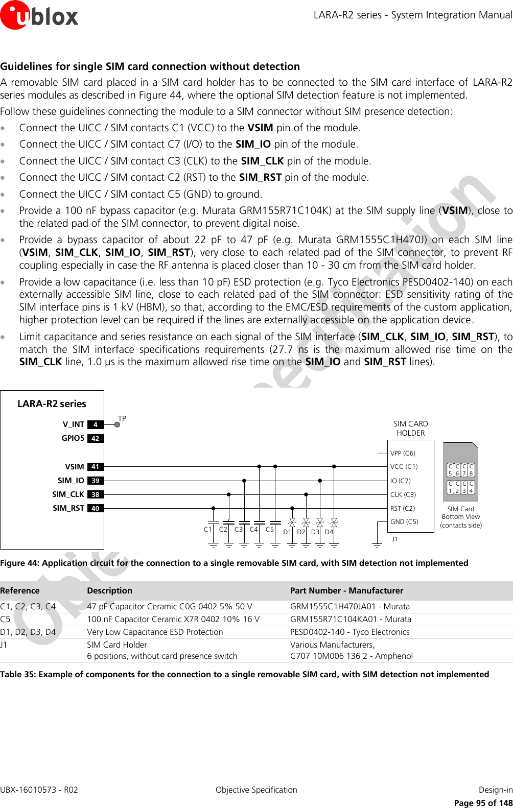LARA-R2 series - System Integration Manual UBX-16010573 - R02  Objective Specification  Design-in     Page 95 of 148 Guidelines for single SIM card connection without detection A removable SIM card placed in a SIM card holder has  to be connected to the SIM card interface of  LARA-R2 series modules as described in Figure 44, where the optional SIM detection feature is not implemented. Follow these guidelines connecting the module to a SIM connector without SIM presence detection:  Connect the UICC / SIM contacts C1 (VCC) to the VSIM pin of the module.  Connect the UICC / SIM contact C7 (I/O) to the SIM_IO pin of the module.  Connect the UICC / SIM contact C3 (CLK) to the SIM_CLK pin of the module.  Connect the UICC / SIM contact C2 (RST) to the SIM_RST pin of the module.  Connect the UICC / SIM contact C5 (GND) to ground.  Provide a 100 nF bypass capacitor (e.g. Murata GRM155R71C104K) at the SIM supply line (VSIM), close to the related pad of the SIM connector, to prevent digital noise.  Provide  a  bypass  capacitor  of  about  22  pF  to  47  pF  (e.g.  Murata  GRM1555C1H470J)  on  each  SIM  line (VSIM, SIM_CLK,  SIM_IO,  SIM_RST), very close to each  related pad of the SIM connector, to prevent RF coupling especially in case the RF antenna is placed closer than 10 - 30 cm from the SIM card holder.  Provide a low capacitance (i.e. less than 10 pF) ESD protection (e.g. Tyco Electronics PESD0402-140) on each externally accessible SIM line, close to each  related pad of the SIM connector: ESD sensitivity rating of the SIM interface pins is 1 kV (HBM), so that, according to the EMC/ESD requirements of the custom application, higher protection level can be required if the lines are externally accessible on the application device.  Limit capacitance and series resistance on each signal of the SIM interface (SIM_CLK, SIM_IO, SIM_RST), to match  the  SIM  interface  specifications  requirements  (27.7  ns  is  the  maximum  allowed  rise  time  on  the SIM_CLK line, 1.0 µs is the maximum allowed rise time on the SIM_IO and SIM_RST lines).  LARA-R2 series41VSIM39SIM_IO38SIM_CLK40SIM_RST4V_INT42GPIO5SIM CARD HOLDERC5C6C7C1C2C3SIM Card Bottom View (contacts side)C1VPP (C6)VCC (C1)IO (C7)CLK (C3)RST (C2)GND (C5)C2 C3 C5J1C4 D1 D2 D3 D4C8C4TP Figure 44: Application circuit for the connection to a single removable SIM card, with SIM detection not implemented Reference Description Part Number - Manufacturer C1, C2, C3, C4 47 pF Capacitor Ceramic C0G 0402 5% 50 V GRM1555C1H470JA01 - Murata C5 100 nF Capacitor Ceramic X7R 0402 10% 16 V GRM155R71C104KA01 - Murata D1, D2, D3, D4 Very Low Capacitance ESD Protection PESD0402-140 - Tyco Electronics  J1 SIM Card Holder 6 positions, without card presence switch Various Manufacturers, C707 10M006 136 2 - Amphenol Table 35: Example of components for the connection to a single removable SIM card, with SIM detection not implemented  