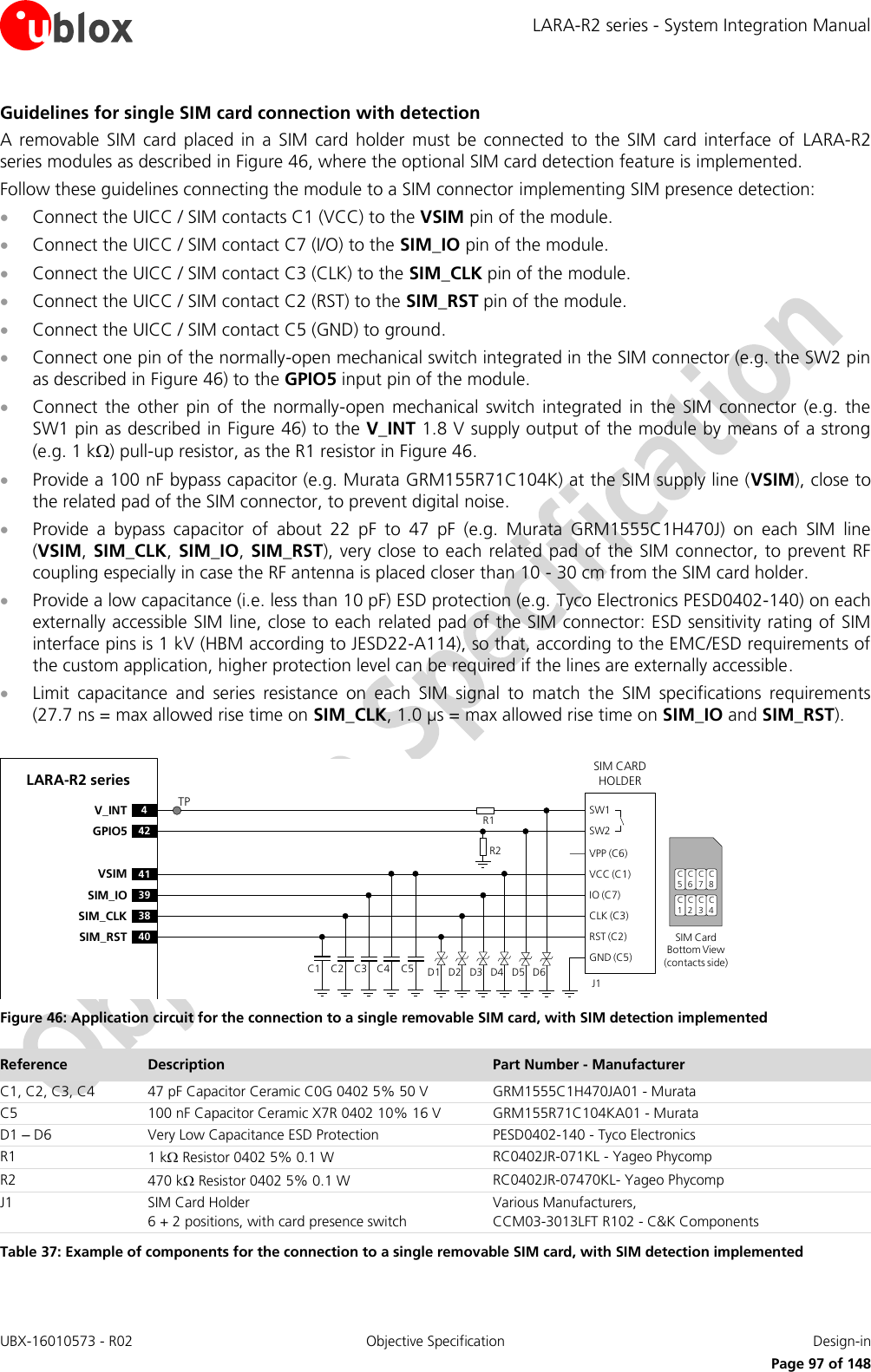 LARA-R2 series - System Integration Manual UBX-16010573 - R02  Objective Specification  Design-in     Page 97 of 148 Guidelines for single SIM card connection with detection A  removable  SIM  card  placed  in  a  SIM  card  holder  must  be  connected  to  the  SIM  card  interface  of  LARA-R2 series modules as described in Figure 46, where the optional SIM card detection feature is implemented. Follow these guidelines connecting the module to a SIM connector implementing SIM presence detection:  Connect the UICC / SIM contacts C1 (VCC) to the VSIM pin of the module.  Connect the UICC / SIM contact C7 (I/O) to the SIM_IO pin of the module.  Connect the UICC / SIM contact C3 (CLK) to the SIM_CLK pin of the module.  Connect the UICC / SIM contact C2 (RST) to the SIM_RST pin of the module.  Connect the UICC / SIM contact C5 (GND) to ground.  Connect one pin of the normally-open mechanical switch integrated in the SIM connector (e.g. the SW2 pin as described in Figure 46) to the GPIO5 input pin of the module.  Connect  the  other  pin  of  the  normally-open  mechanical  switch  integrated  in  the  SIM  connector  (e.g.  the SW1 pin as described in Figure 46) to the V_INT 1.8 V supply output of the module by means of a strong (e.g. 1 k) pull-up resistor, as the R1 resistor in Figure 46.  Provide a 100 nF bypass capacitor (e.g. Murata GRM155R71C104K) at the SIM supply line (VSIM), close to the related pad of the SIM connector, to prevent digital noise.   Provide  a  bypass  capacitor  of  about  22  pF  to  47  pF  (e.g.  Murata  GRM1555C1H470J)  on  each  SIM  line (VSIM, SIM_CLK,  SIM_IO,  SIM_RST), very close to each  related pad of the SIM connector, to prevent RF coupling especially in case the RF antenna is placed closer than 10 - 30 cm from the SIM card holder.  Provide a low capacitance (i.e. less than 10 pF) ESD protection (e.g. Tyco Electronics PESD0402-140) on each externally accessible SIM line, close to each related pad of the SIM connector: ESD sensitivity rating of SIM interface pins is 1 kV (HBM according to JESD22-A114), so that, according to the EMC/ESD requirements of the custom application, higher protection level can be required if the lines are externally accessible.   Limit  capacitance  and  series  resistance  on  each  SIM  signal  to  match  the  SIM  specifications  requirements (27.7 ns = max allowed rise time on SIM_CLK, 1.0 µs = max allowed rise time on SIM_IO and SIM_RST).  LARA-R2 series41VSIM39SIM_IO38SIM_CLK40SIM_RST4V_INT42GPIO5SIM CARD HOLDERC5C6C7C1C2C3SIM Card Bottom View (contacts side)C1VPP (C6)VCC (C1)IO (C7)CLK (C3)RST (C2)GND (C5)C2 C3 C5J1C4SW1SW2D1 D2 D3 D4 D5 D6R2R1C8C4TP Figure 46: Application circuit for the connection to a single removable SIM card, with SIM detection implemented Reference Description Part Number - Manufacturer C1, C2, C3, C4 47 pF Capacitor Ceramic C0G 0402 5% 50 V GRM1555C1H470JA01 - Murata C5 100 nF Capacitor Ceramic X7R 0402 10% 16 V GRM155R71C104KA01 - Murata D1 – D6 Very Low Capacitance ESD Protection PESD0402-140 - Tyco Electronics  R1 1 k Resistor 0402 5% 0.1 W RC0402JR-071KL - Yageo Phycomp R2 470 k Resistor 0402 5% 0.1 W RC0402JR-07470KL- Yageo Phycomp J1 SIM Card Holder 6 + 2 positions, with card presence switch Various Manufacturers, CCM03-3013LFT R102 - C&amp;K Components Table 37: Example of components for the connection to a single removable SIM card, with SIM detection implemented  