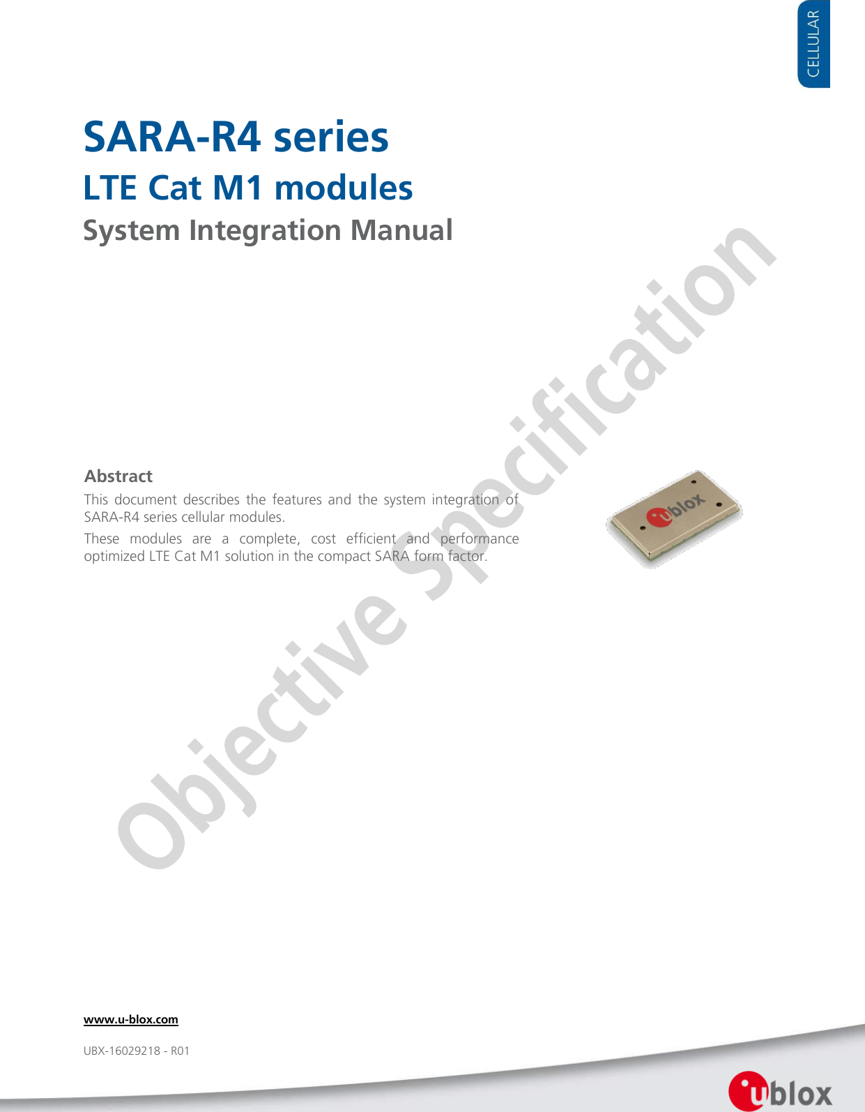     SARA-R4 series LTE Cat M1 modules System Integration Manual               Abstract This  document  describes  the  features  and  the  system  integration  of SARA-R4 series cellular modules. These  modules  are  a  complete,  cost  efficient  and  performance optimized LTE Cat M1 solution in the compact SARA form factor. www.u-blox.com UBX-16029218 - R01 