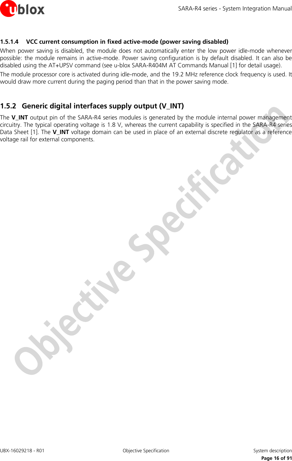 SARA-R4 series - System Integration Manual UBX-16029218 - R01  Objective Specification  System description     Page 16 of 91 1.5.1.4 VCC current consumption in fixed active-mode (power saving disabled) When power  saving  is disabled,  the  module does not  automatically enter  the low power idle-mode  whenever possible: the module  remains  in  active-mode. Power saving configuration is by default disabled. It can also be disabled using the AT+UPSV command (see u-blox SARA-R404M AT Commands Manual [1] for detail usage). The module processor core is activated during idle-mode, and the 19.2 MHz reference clock frequency is used. It would draw more current during the paging period than that in the power saving mode.  1.5.2 Generic digital interfaces supply output (V_INT)  The V_INT output pin of the SARA-R4 series modules is generated by the module internal power management circuitry. The typical operating voltage is 1.8 V, whereas the current capability is specified in the SARA-R4 series Data Sheet [1]. The V_INT voltage domain can be used in place of an external discrete regulator as a reference voltage rail for external components.   