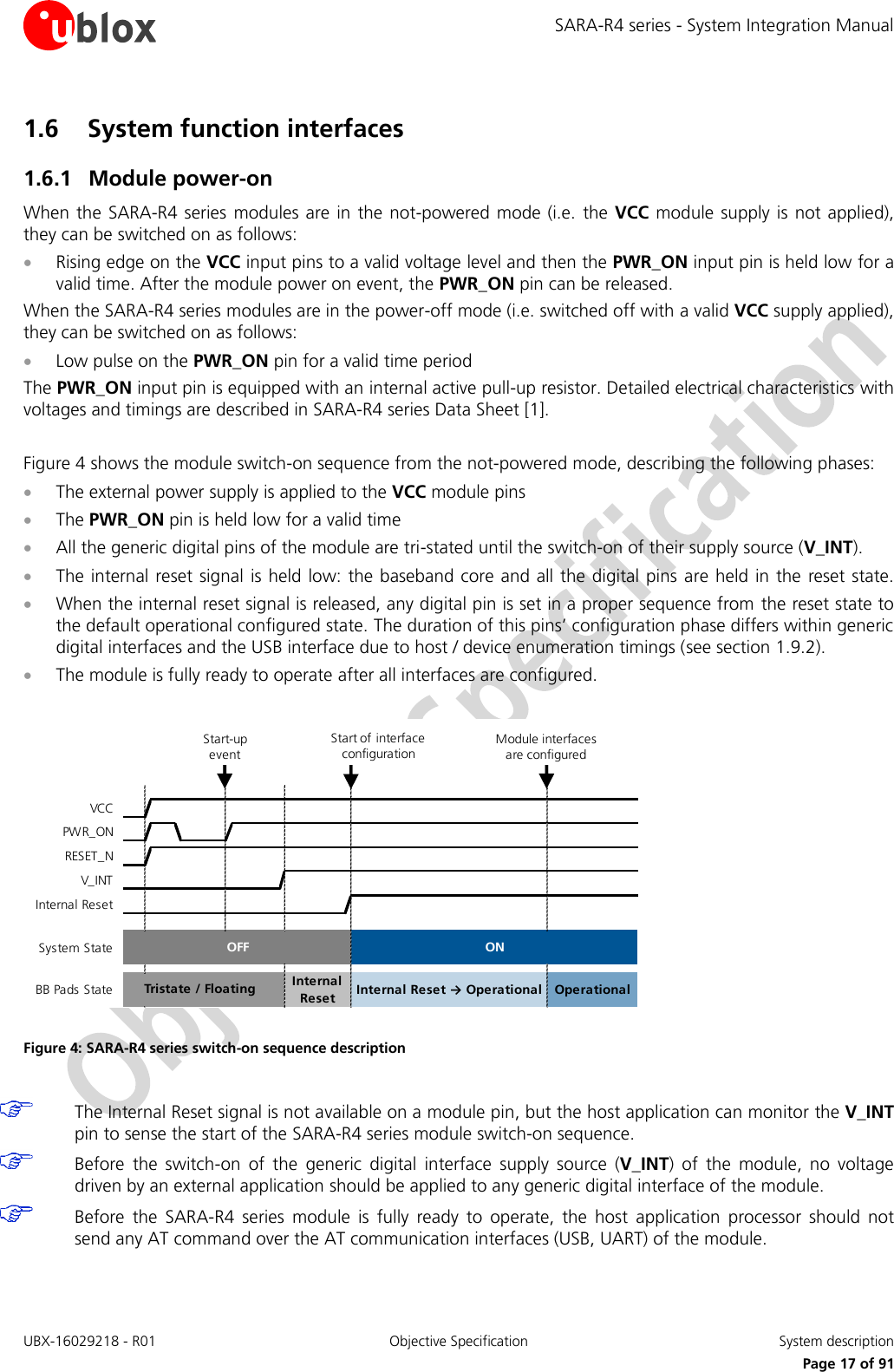 SARA-R4 series - System Integration Manual UBX-16029218 - R01  Objective Specification  System description     Page 17 of 91 1.6 System function interfaces 1.6.1 Module power-on When the SARA-R4 series  modules are in the not-powered mode  (i.e.  the VCC module supply is not applied), they can be switched on as follows:  Rising edge on the VCC input pins to a valid voltage level and then the PWR_ON input pin is held low for a valid time. After the module power on event, the PWR_ON pin can be released. When the SARA-R4 series modules are in the power-off mode (i.e. switched off with a valid VCC supply applied), they can be switched on as follows:  Low pulse on the PWR_ON pin for a valid time period The PWR_ON input pin is equipped with an internal active pull-up resistor. Detailed electrical characteristics with voltages and timings are described in SARA-R4 series Data Sheet [1].  Figure 4 shows the module switch-on sequence from the not-powered mode, describing the following phases:  The external power supply is applied to the VCC module pins  The PWR_ON pin is held low for a valid time  All the generic digital pins of the module are tri-stated until the switch-on of their supply source (V_INT).  The internal reset signal is held low: the  baseband core and all the digital pins are held in the reset state.  When the internal reset signal is released, any digital pin is set in a proper sequence from the reset state to the default operational configured state. The duration of this pins’ configuration phase differs within generic digital interfaces and the USB interface due to host / device enumeration timings (see section 1.9.2).  The module is fully ready to operate after all interfaces are configured.     Figure 4: SARA-R4 series switch-on sequence description   The Internal Reset signal is not available on a module pin, but the host application can monitor the V_INT pin to sense the start of the SARA-R4 series module switch-on sequence.  Before  the  switch-on  of  the  generic  digital  interface  supply  source  (V_INT)  of  the  module,  no  voltage driven by an external application should be applied to any generic digital interface of the module.  Before  the  SARA-R4  series  module  is  fully  ready  to  operate,  the  host  application  processor  should  not send any AT command over the AT communication interfaces (USB, UART) of the module.  VCCPWR_ONRESET_NV_INTInternal ResetSystem StateBB Pads StateInternal Reset → Operational OperationalTristate / Floating Internal ResetOFFONStart of interface configurationModule interfaces are configuredStart-up event