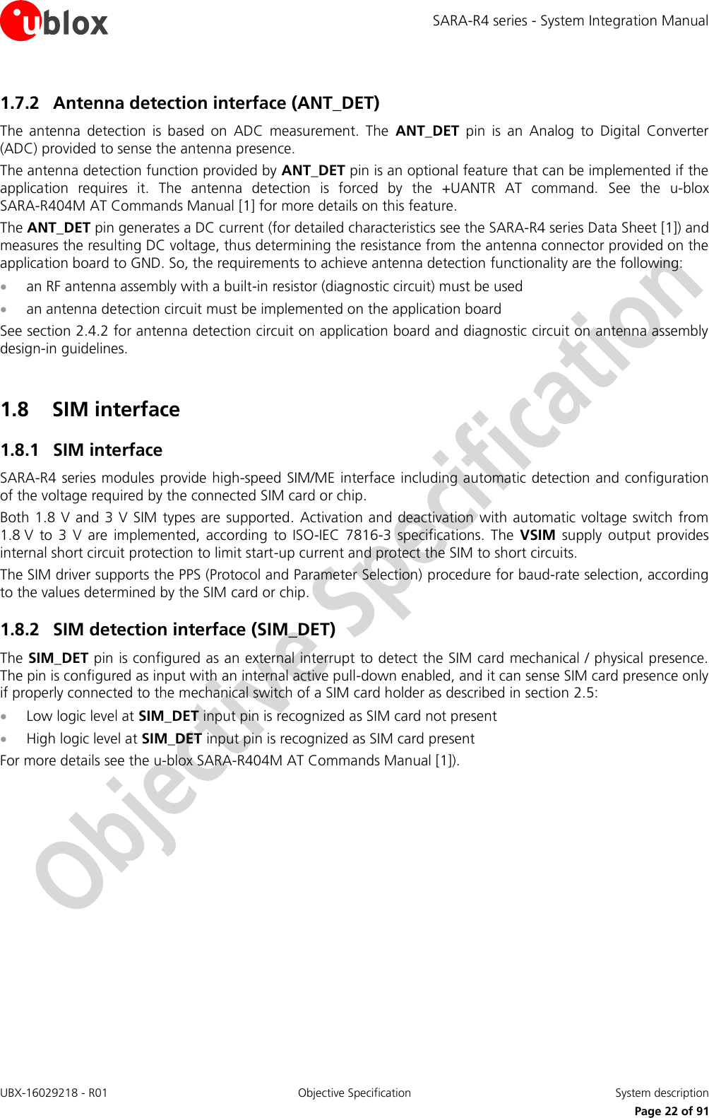 SARA-R4 series - System Integration Manual UBX-16029218 - R01  Objective Specification  System description     Page 22 of 91 1.7.2 Antenna detection interface (ANT_DET) The  antenna  detection  is  based  on  ADC  measurement.  The  ANT_DET  pin  is  an  Analog  to  Digital  Converter (ADC) provided to sense the antenna presence. The antenna detection function provided by ANT_DET pin is an optional feature that can be implemented if the application  requires  it.  The  antenna  detection  is  forced  by  the  +UANTR  AT  command.  See  the  u-blox SARA-R404M AT Commands Manual [1] for more details on this feature. The ANT_DET pin generates a DC current (for detailed characteristics see the SARA-R4 series Data Sheet [1]) and measures the resulting DC voltage, thus determining the resistance from the antenna connector provided on the application board to GND. So, the requirements to achieve antenna detection functionality are the following:  an RF antenna assembly with a built-in resistor (diagnostic circuit) must be used  an antenna detection circuit must be implemented on the application board See section 2.4.2 for antenna detection circuit on application board and diagnostic circuit on antenna assembly design-in guidelines.  1.8 SIM interface 1.8.1 SIM interface SARA-R4 series modules provide high-speed SIM/ME interface including automatic detection and configuration of the voltage required by the connected SIM card or chip. Both 1.8 V and 3 V SIM types  are  supported. Activation  and  deactivation with automatic voltage  switch from 1.8 V  to  3  V  are  implemented,  according  to  ISO-IEC  7816-3  specifications.  The  VSIM  supply  output  provides internal short circuit protection to limit start-up current and protect the SIM to short circuits. The SIM driver supports the PPS (Protocol and Parameter Selection) procedure for baud-rate selection, according to the values determined by the SIM card or chip. 1.8.2 SIM detection interface (SIM_DET) The SIM_DET pin is configured as an external interrupt to detect the SIM card mechanical / physical presence. The pin is configured as input with an internal active pull-down enabled, and it can sense SIM card presence only if properly connected to the mechanical switch of a SIM card holder as described in section 2.5:  Low logic level at SIM_DET input pin is recognized as SIM card not present  High logic level at SIM_DET input pin is recognized as SIM card present For more details see the u-blox SARA-R404M AT Commands Manual [1]).   