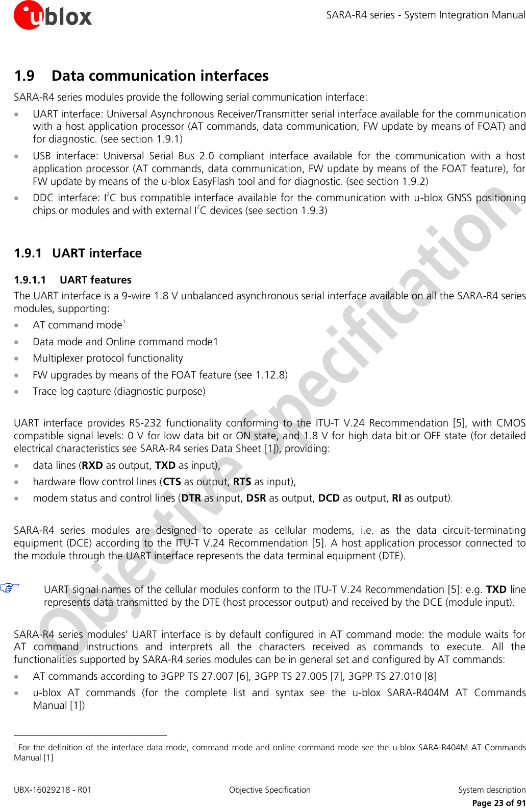 SARA-R4 series - System Integration Manual UBX-16029218 - R01  Objective Specification  System description     Page 23 of 91 1.9 Data communication interfaces SARA-R4 series modules provide the following serial communication interface:  UART interface: Universal Asynchronous Receiver/Transmitter serial interface available for the communication with a host application processor (AT commands, data communication, FW update by means of FOAT) and for diagnostic. (see section 1.9.1)  USB  interface:  Universal  Serial  Bus  2.0  compliant  interface  available  for  the  communication  with  a  host application processor (AT commands, data communication, FW update by means of the FOAT feature), for FW update by means of the u-blox EasyFlash tool and for diagnostic. (see section 1.9.2)  DDC interface: I2C bus compatible interface available for the communication with u-blox GNSS positioning chips or modules and with external I2C devices (see section 1.9.3)  1.9.1 UART interface 1.9.1.1 UART features The UART interface is a 9-wire 1.8 V unbalanced asynchronous serial interface available on all the SARA-R4 series modules, supporting:  AT command mode1  Data mode and Online command mode1  Multiplexer protocol functionality   FW upgrades by means of the FOAT feature (see 1.12.8)  Trace log capture (diagnostic purpose)  UART  interface  provides  RS-232  functionality conforming  to  the  ITU-T  V.24 Recommendation [5],  with  CMOS compatible signal levels: 0 V for low data bit or ON state, and 1.8 V for high data bit or OFF state (for detailed electrical characteristics see SARA-R4 series Data Sheet [1]), providing:  data lines (RXD as output, TXD as input),   hardware flow control lines (CTS as output, RTS as input),   modem status and control lines (DTR as input, DSR as output, DCD as output, RI as output).  SARA-R4  series  modules  are  designed  to  operate  as  cellular  modems,  i.e.  as  the  data  circuit-terminating equipment (DCE) according to the ITU-T V.24 Recommendation [5]. A host application processor connected to the module through the UART interface represents the data terminal equipment (DTE).   UART signal names of the cellular modules conform to the ITU-T V.24 Recommendation [5]: e.g. TXD line represents data transmitted by the DTE (host processor output) and received by the DCE (module input).  SARA-R4 series modules’ UART interface is by default configured in AT command mode: the module waits for AT  command  instructions  and  interprets  all  the  characters  received  as  commands  to  execute.  All  the functionalities supported by SARA-R4 series modules can be in general set and configured by AT commands:  AT commands according to 3GPP TS 27.007 [6], 3GPP TS 27.005 [7], 3GPP TS 27.010 [8]  u-blox  AT  commands  (for  the  complete  list  and  syntax  see  the  u-blox  SARA-R404M  AT  Commands Manual [1])                                                       1 For the definition of the interface data mode, command mode and online command mode see the  u-blox SARA-R404M AT Commands Manual [1] 