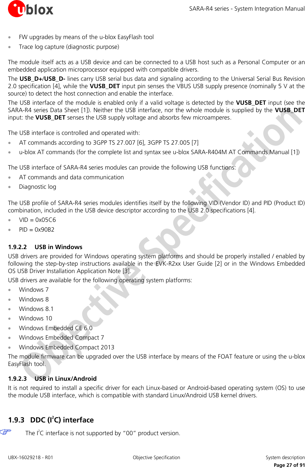 SARA-R4 series - System Integration Manual UBX-16029218 - R01  Objective Specification  System description     Page 27 of 91  FW upgrades by means of the u-blox EasyFlash tool   Trace log capture (diagnostic purpose)  The module itself acts as a USB device and can be connected to a USB host such as a Personal Computer or an embedded application microprocessor equipped with compatible drivers. The USB_D+/USB_D- lines carry USB serial bus data and signaling according to the Universal Serial Bus Revision 2.0 specification [4], while the VUSB_DET input pin senses the VBUS USB supply presence (nominally 5 V at the source) to detect the host connection and enable the interface. The USB interface of the module is enabled only if a valid voltage is detected by the VUSB_DET input (see the SARA-R4 series Data Sheet [1]). Neither the USB interface, nor the whole module is supplied by the VUSB_DET input: the VUSB_DET senses the USB supply voltage and absorbs few microamperes.  The USB interface is controlled and operated with:  AT commands according to 3GPP TS 27.007 [6], 3GPP TS 27.005 [7]  u-blox AT commands (for the complete list and syntax see u-blox SARA-R404M AT Commands Manual [1])  The USB interface of SARA-R4 series modules can provide the following USB functions:  AT commands and data communication  Diagnostic log  The USB profile of SARA-R4 series modules identifies itself by the following VID (Vendor ID) and PID (Product ID) combination, included in the USB device descriptor according to the USB 2.0 specifications [4].  VID = 0x05C6  PID = 0x90B2  1.9.2.2 USB in Windows USB drivers are provided for Windows operating system platforms and should be properly installed / enabled by following the step-by-step instructions available in the EVK-R2xx User Guide [2] or in the Windows Embedded OS USB Driver Installation Application Note [3]. USB drivers are available for the following operating system platforms:  Windows 7  Windows 8  Windows 8.1  Windows 10  Windows Embedded CE 6.0  Windows Embedded Compact 7  Windows Embedded Compact 2013 The module firmware can be upgraded over the USB interface by means of the FOAT feature or using the u-blox EasyFlash tool. 1.9.2.3 USB in Linux/Android It is not required to install a specific driver for each Linux-based or Android-based operating system (OS) to use the module USB interface, which is compatible with standard Linux/Android USB kernel drivers.  1.9.3 DDC (I2C) interface  The I2C interface is not supported by “00” product version.  