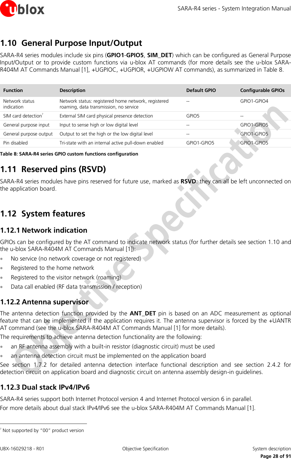 SARA-R4 series - System Integration Manual UBX-16029218 - R01  Objective Specification  System description     Page 28 of 91 1.10 General Purpose Input/Output SARA-R4 series modules include six pins (GPIO1-GPIO5, SIM_DET) which can be configured as General Purpose Input/Output  or  to  provide  custom  functions via  u-blox  AT commands  (for more  details  see the  u-blox SARA-R404M AT Commands Manual [1], +UGPIOC, +UGPIOR, +UGPIOW AT commands), as summarized in Table 8.  Function Description Default GPIO Configurable GPIOs Network status indication Network status: registered home network, registered roaming, data transmission, no service -- GPIO1-GPIO4 SIM card detection7 External SIM card physical presence detection  GPIO5 -- General purpose input Input to sense high or low digital level -- GPIO1-GPIO5 General purpose output Output to set the high or the low digital level -- GPIO1-GPIO5 Pin disabled Tri-state with an internal active pull-down enabled GPIO1-GPIO5 GPIO1-GPIO5 Table 8: SARA-R4 series GPIO custom functions configuration 1.11 Reserved pins (RSVD) SARA-R4 series modules have pins reserved for future use, marked as RSVD: they can all be left unconnected on the application board.   1.12 System features 1.12.1 Network indication GPIOs can be configured by the AT command to indicate network status (for further details see section 1.10 and the u-blox SARA-R404M AT Commands Manual [1]):  No service (no network coverage or not registered)  Registered to the home network  Registered to the visitor network (roaming)  Data call enabled (RF data transmission / reception) 1.12.2 Antenna supervisor The  antenna  detection  function provided  by  the ANT_DET  pin is  based  on an ADC measurement as  optional feature that can be implemented if the application requires it. The antenna  supervisor is forced by the +UANTR AT command (see the u-blox SARA-R404M AT Commands Manual [1] for more details). The requirements to achieve antenna detection functionality are the following:  an RF antenna assembly with a built-in resistor (diagnostic circuit) must be used  an antenna detection circuit must be implemented on the application board See  section  1.7.2  for  detailed  antenna  detection  interface  functional  description  and  see  section  2.4.2  for detection circuit on application board and diagnostic circuit on antenna assembly design-in guidelines. 1.12.3 Dual stack IPv4/IPv6 SARA-R4 series support both Internet Protocol version 4 and Internet Protocol version 6 in parallel. For more details about dual stack IPv4/IPv6 see the u-blox SARA-R404M AT Commands Manual [1].                                                       7 Not supported by “00” product version 