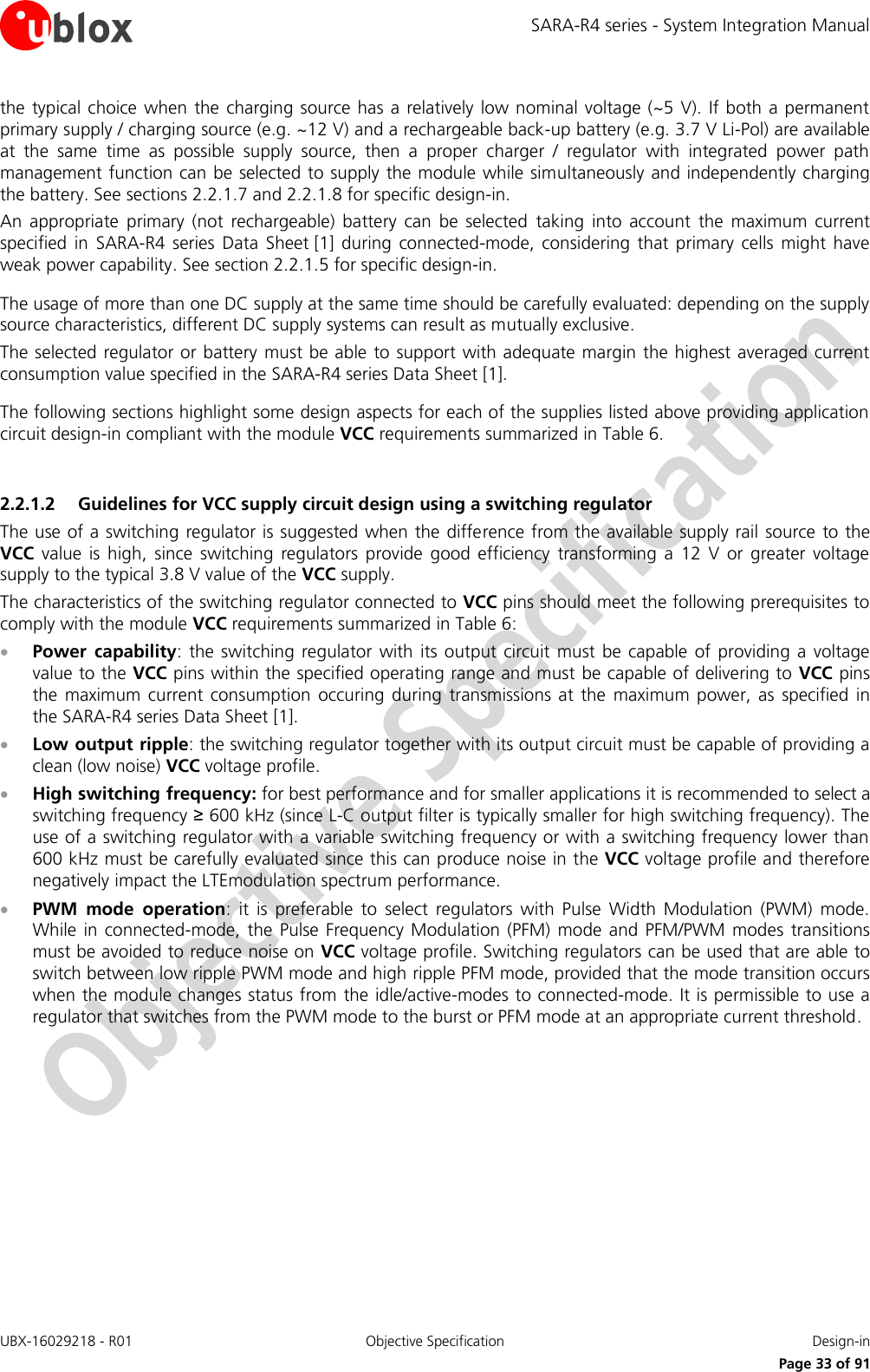 SARA-R4 series - System Integration Manual UBX-16029218 - R01  Objective Specification  Design-in     Page 33 of 91 the typical choice  when the charging source has a relatively low nominal voltage (~5 V).  If  both  a permanent primary supply / charging source (e.g. ~12 V) and a rechargeable back-up battery (e.g. 3.7 V Li-Pol) are available at  the  same  time  as  possible  supply  source,  then  a  proper  charger  /  regulator  with  integrated  power  path management function can be selected to supply the module while simultaneously and independently charging the battery. See sections 2.2.1.7 and 2.2.1.8 for specific design-in. An  appropriate  primary  (not  rechargeable)  battery  can  be  selected  taking  into  account  the  maximum  current specified  in  SARA-R4  series  Data  Sheet [1]  during  connected-mode,  considering  that  primary  cells  might  have weak power capability. See section 2.2.1.5 for specific design-in.  The usage of more than one DC supply at the same time should be carefully evaluated: depending on the supply source characteristics, different DC supply systems can result as mutually exclusive. The selected regulator or battery must be able to support with adequate margin the highest averaged current consumption value specified in the SARA-R4 series Data Sheet [1].   The following sections highlight some design aspects for each of the supplies listed above providing application circuit design-in compliant with the module VCC requirements summarized in Table 6.  2.2.1.2 Guidelines for VCC supply circuit design using a switching regulator The use of a switching regulator is suggested when the difference from the available supply rail source to the VCC  value  is  high,  since  switching  regulators  provide  good  efficiency  transforming  a  12  V  or greater  voltage supply to the typical 3.8 V value of the VCC supply. The characteristics of the switching regulator connected to VCC pins should meet the following prerequisites to comply with the module VCC requirements summarized in Table 6:  Power  capability:  the switching  regulator  with its output  circuit must  be capable  of providing  a voltage value to the VCC pins within the specified operating range and must be capable of delivering to VCC pins the  maximum  current  consumption  occuring  during  transmissions  at  the  maximum  power,  as specified  in the SARA-R4 series Data Sheet [1].  Low output ripple: the switching regulator together with its output circuit must be capable of providing a clean (low noise) VCC voltage profile.  High switching frequency: for best performance and for smaller applications it is recommended to select a switching frequency ≥ 600 kHz (since L-C output filter is typically smaller for high switching frequency). The use of a switching regulator with a variable switching frequency or with a switching frequency lower than 600 kHz must be carefully evaluated since this can produce noise in the VCC voltage profile and therefore negatively impact the LTEmodulation spectrum performance.  PWM  mode  operation:  it  is  preferable  to  select  regulators  with  Pulse  Width  Modulation  (PWM)  mode. While in  connected-mode,  the  Pulse  Frequency Modulation  (PFM)  mode and  PFM/PWM  modes  transitions must be avoided to reduce noise on VCC voltage profile. Switching regulators can be used that are able to switch between low ripple PWM mode and high ripple PFM mode, provided that the mode transition occurs when the module changes status from  the idle/active-modes to connected-mode. It is permissible to use a regulator that switches from the PWM mode to the burst or PFM mode at an appropriate current threshold. 