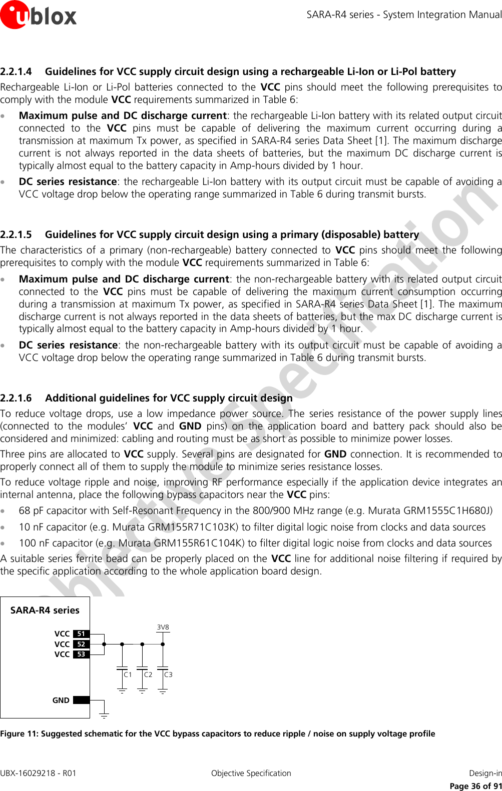 SARA-R4 series - System Integration Manual UBX-16029218 - R01  Objective Specification  Design-in     Page 36 of 91 2.2.1.4 Guidelines for VCC supply circuit design using a rechargeable Li-Ion or Li-Pol battery Rechargeable  Li-Ion  or  Li-Pol  batteries  connected  to  the  VCC  pins  should  meet  the  following  prerequisites  to comply with the module VCC requirements summarized in Table 6:  Maximum pulse and DC discharge current: the rechargeable Li-Ion battery with its related output circuit connected  to  the  VCC  pins  must  be  capable  of  delivering  the  maximum  current  occurring  during  a transmission at maximum Tx power, as specified in SARA-R4 series Data Sheet [1]. The maximum discharge current  is  not  always  reported  in  the  data  sheets  of  batteries,  but  the  maximum  DC  discharge  current  is typically almost equal to the battery capacity in Amp-hours divided by 1 hour.  DC series resistance: the rechargeable Li-Ion battery with its output circuit must be capable of avoiding a VCC voltage drop below the operating range summarized in Table 6 during transmit bursts.  2.2.1.5 Guidelines for VCC supply circuit design using a primary (disposable) battery The  characteristics  of  a  primary (non-rechargeable)  battery  connected  to  VCC  pins  should  meet  the following prerequisites to comply with the module VCC requirements summarized in Table 6:  Maximum  pulse  and  DC  discharge current: the non-rechargeable battery with its related output circuit connected  to  the  VCC  pins  must  be  capable  of  delivering  the  maximum  current  consumption  occurring during a transmission at maximum Tx power, as specified in SARA-R4 series Data Sheet [1]. The maximum discharge current is not always reported in the data sheets of batteries, but the max DC discharge current is typically almost equal to the battery capacity in Amp-hours divided by 1 hour.  DC  series  resistance:  the  non-rechargeable battery  with its  output circuit must be capable of avoiding a VCC voltage drop below the operating range summarized in Table 6 during transmit bursts.  2.2.1.6 Additional guidelines for VCC supply circuit design To reduce  voltage  drops,  use  a  low  impedance  power  source.  The  series  resistance  of  the  power supply  lines (connected  to  the  modules’  VCC  and  GND  pins)  on  the  application  board  and  battery  pack  should  also  be considered and minimized: cabling and routing must be as short as possible to minimize power losses. Three pins are allocated to VCC supply. Several pins are designated for GND connection. It is recommended to properly connect all of them to supply the module to minimize series resistance losses. To reduce voltage ripple and noise, improving RF performance especially if the application device integrates an internal antenna, place the following bypass capacitors near the VCC pins:  68 pF capacitor with Self-Resonant Frequency in the 800/900 MHz range (e.g. Murata GRM1555C1H680J)   10 nF capacitor (e.g. Murata GRM155R71C103K) to filter digital logic noise from clocks and data sources  100 nF capacitor (e.g. Murata GRM155R61C104K) to filter digital logic noise from clocks and data sources A suitable series ferrite bead can be properly placed on the VCC line for additional noise filtering if required by the specific application according to the whole application board design.  C2GNDC3SARA-R4 series52VCC53VCC51VCCC13V8 Figure 11: Suggested schematic for the VCC bypass capacitors to reduce ripple / noise on supply voltage profile  