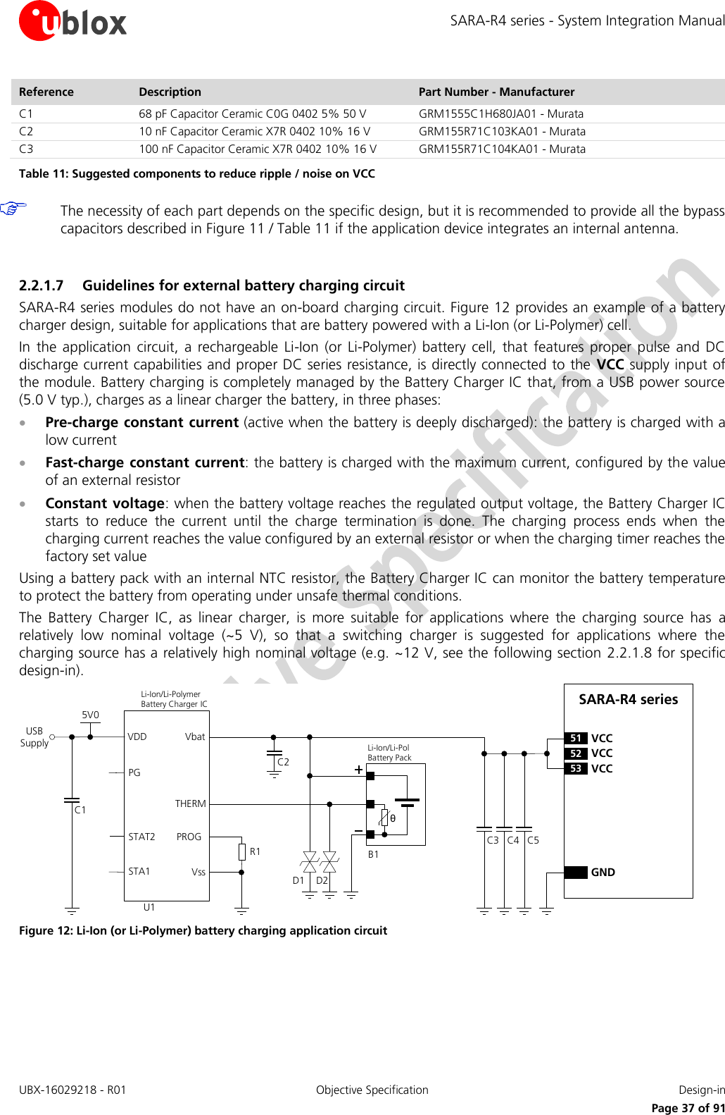 SARA-R4 series - System Integration Manual UBX-16029218 - R01  Objective Specification  Design-in     Page 37 of 91 Reference Description Part Number - Manufacturer C1 68 pF Capacitor Ceramic C0G 0402 5% 50 V GRM1555C1H680JA01 - Murata C2 10 nF Capacitor Ceramic X7R 0402 10% 16 V GRM155R71C103KA01 - Murata C3 100 nF Capacitor Ceramic X7R 0402 10% 16 V GRM155R71C104KA01 - Murata Table 11: Suggested components to reduce ripple / noise on VCC   The necessity of each part depends on the specific design, but it is recommended to provide all the bypass capacitors described in Figure 11 / Table 11 if the application device integrates an internal antenna.  2.2.1.7 Guidelines for external battery charging circuit SARA-R4 series modules do not have an on-board charging circuit. Figure 12 provides an example of a battery charger design, suitable for applications that are battery powered with a Li-Ion (or Li-Polymer) cell. In  the application  circuit,  a  rechargeable  Li-Ion (or  Li-Polymer)  battery  cell,  that  features  proper  pulse  and DC discharge current capabilities and proper DC series resistance, is directly connected to the VCC supply input of the module. Battery charging is completely managed by the Battery Charger IC that, from a USB power source (5.0 V typ.), charges as a linear charger the battery, in three phases:  Pre-charge constant current (active when the battery is deeply discharged): the battery is charged with a low current  Fast-charge constant current: the battery is charged with the maximum current, configured by the value of an external resistor  Constant voltage: when the battery voltage reaches the regulated output voltage, the Battery Charger IC starts  to  reduce  the  current  until  the  charge  termination  is  done.  The  charging  process  ends  when  the charging current reaches the value configured by an external resistor or when the charging timer reaches the factory set value Using a battery pack with an internal NTC resistor, the Battery Charger IC can monitor the battery temperature to protect the battery from operating under unsafe thermal conditions. The  Battery  Charger  IC,  as  linear  charger,  is  more  suitable  for  applications  where  the  charging  source  has  a relatively  low  nominal  voltage  (~5  V),  so  that  a  switching  charger  is  suggested  for  applications  where  the charging source has a relatively high nominal voltage (e.g. ~12 V, see the following section  2.2.1.8 for specific design-in). C4C3 C5GNDSARA-R4 series52 VCC53 VCC51 VCCUSB SupplyθU1PGSTAT2STA1VDDC15V0THERMVssVbatLi-Ion/Li-Pol Battery PackD1B1C2Li-Ion/Li-Polymer    Battery Charger ICD2PROGR1 Figure 12: Li-Ion (or Li-Polymer) battery charging application circuit 