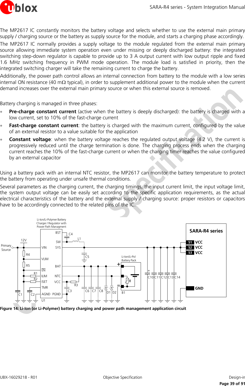 SARA-R4 series - System Integration Manual UBX-16029218 - R01  Objective Specification  Design-in     Page 39 of 91 The MP2617 IC constantly  monitors  the battery voltage and selects whether to use the external main primary supply / charging source or the battery as supply source for the module, and starts a charging phase accordingly.  The  MP2617  IC  normally  provides  a  supply  voltage  to  the  module  regulated  from  the  external  main  primary source  allowing  immediate  system operation  even  under  missing  or deeply  discharged  battery:  the integrated switching step-down regulator is capable to provide up to 3 A output current with low output ripple and fixed 1.6  MHz  switching  frequency  in  PWM  mode  operation.  The  module  load  is  satisfied  in  priority,  then  the integrated switching charger will take the remaining current to charge the battery. Additionally, the power path control allows an internal connection from battery to the module with a low series internal ON resistance (40 m typical), in order to supplement additional power to the module when the current demand increases over the external main primary source or when this external source is removed.  Battery charging is managed in three phases:  Pre-charge constant current (active when the battery is deeply discharged): the battery is charged with a low current, set to 10% of the fast-charge current  Fast-charge constant current: the battery is charged with the maximum current, configured by the value of an external resistor to a value suitable for the application  Constant  voltage:  when  the battery voltage  reaches the regulated  output voltage (4.2 V),  the  current is progressively  reduced  until the charge  termination  is done. The  charging process ends  when  the charging current reaches the 10% of the fast-charge current or when the charging timer reaches the value configured by an external capacitor  Using a battery pack with an internal NTC resistor, the MP2617 can monitor the battery temperature to protect the battery from operating under unsafe thermal conditions. Several parameters as the charging current, the charging timings, the input current limit, the input voltage limit, the  system  output  voltage  can  be  easily  set  according  to  the  specific  application  requirements,  as  the  actual electrical characteristics of the battery and the external supply / charging source: proper resistors or capacitors have to be accordingly connected to the related pins of the IC.  C10 C13GNDC12C11 C14SARA-R4 series52 VCC53 VCC51 VCC+Primary SourceR3U1ENILIMISETTMRAGNDVINC2C112VNTCPGNDSWSYSBATC4R1R2D1θLi-Ion/Li-Pol Battery PackB1C5Li-Ion/Li-Polymer Battery   Charger / Regulator with Power Path ManagmentVCCC3 C6L1BSTD2VLIMR4R5C7 C8 Figure 14: Li-Ion (or Li-Polymer) battery charging and power path management application circuit 